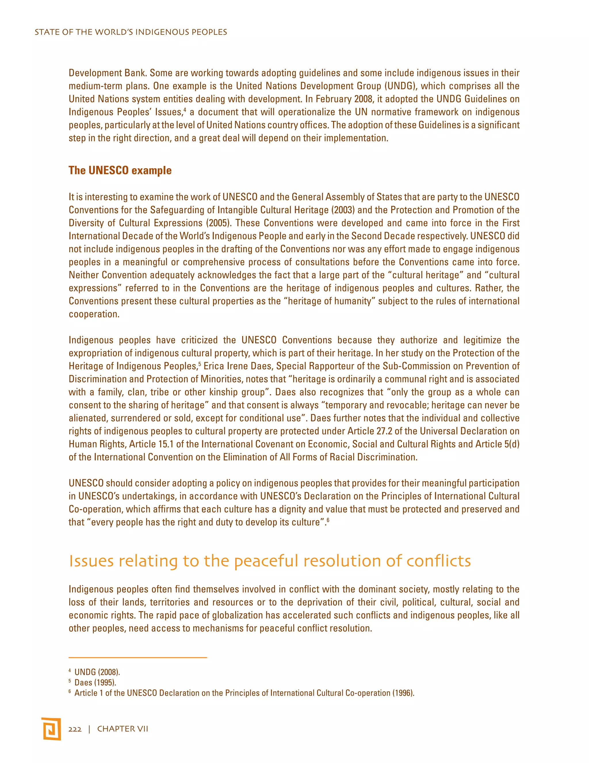 STATE OF THE WORLD’S INDIGENOUS PEOPLES 
Development Bank. Some are working towards adopting guidelines and some include indigenous issues in their 
medium-term plans. One example is the United Nations Development Group (UNDG), which comprises all the 
United Nations system entities dealing with development. In February 2008, it adopted the UNDG Guidelines on 
Indigenous Peoples’ Issues,4 a document that will operationalize the UN normative framework on indigenous 
peoples, particularly at the level of United Nations country offices. The adoption of these Guidelines is a significant 
step in the right direction, and a great deal will depend on their implementation. 
The UNESCO example 
It is interesting to examine the work of UNESCO and the General Assembly of States that are party to the UNESCO 
Conventions for the Safeguarding of Intangible Cultural Heritage (2003) and the Protection and Promotion of the 
Diversity of Cultural Expressions (2005). These Conventions were developed and came into force in the First 
International Decade of the World’s Indigenous People and early in the Second Decade respectively. UNESCO did 
not include indigenous peoples in the drafting of the Conventions nor was any effort made to engage indigenous 
peoples in a meaningful or comprehensive process of consultations before the Conventions came into force. 
Neither Convention adequately acknowledges the fact that a large part of the “cultural heritage” and “cultural 
expressions” referred to in the Conventions are the heritage of indigenous peoples and cultures. Rather, the 
Conventions present these cultural properties as the “heritage of humanity” subject to the rules of international 
cooperation. 
Indigenous peoples have criticized the UNESCO Conventions because they authorize and legitimize the 
expropriation of indigenous cultural property, which is part of their heritage. In her study on the Protection of the 
Heritage of Indigenous Peoples,5 Erica Irene Daes, Special Rapporteur of the Sub-Commission on Prevention of 
Discrimination and Protection of Minorities, notes that “heritage is ordinarily a communal right and is associated 
with a family, clan, tribe or other kinship group”. Daes also recognizes that “only the group as a whole can 
consent to the sharing of heritage” and that consent is always “temporary and revocable; heritage can never be 
alienated, surrendered or sold, except for conditional use”. Daes further notes that the individual and collective 
rights of indigenous peoples to cultural property are protected under Article 27.2 of the Universal Declaration on 
Human Rights, Article 15.1 of the International Covenant on Economic, Social and Cultural Rights and Article 5(d) 
of the International Convention on the Elimination of All Forms of Racial Discrimination. 
UNESCO should consider adopting a policy on indigenous peoples that provides for their meaningful participation 
in UNESCO’s undertakings, in accordance with UNESCO’s Declaration on the Principles of International Cultural 
Co-operation, which affirms that each culture has a dignity and value that must be protected and preserved and 
that “every people has the right and duty to develop its culture”.6 
Issues relating to the peaceful resolution of conflicts 
Indigenous peoples often find themselves involved in conflict with the dominant society, mostly relating to the 
loss of their lands, territories and resources or to the deprivation of their civil, political, cultural, social and 
economic rights. The rapid pace of globalization has accelerated such conflicts and indigenous peoples, like all 
other peoples, need access to mechanisms for peaceful conflict resolution. 
4 UNDG (2008). 
5 Daes (1995). 
6 Article 1 of the UNESCO Declaration on the Principles of International Cultural Co-operation (1996). 
222 | CHAPTER VII 
 