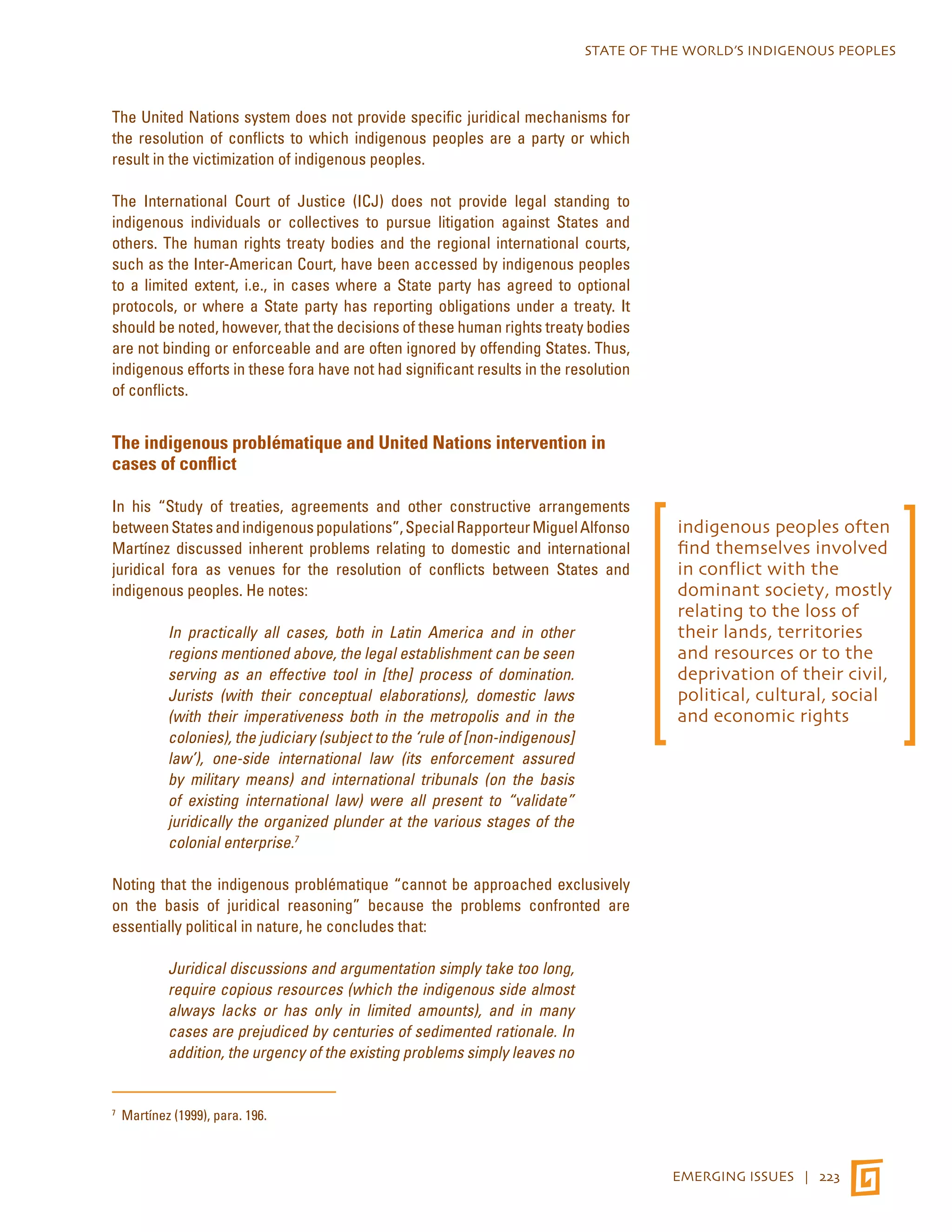 STATE OF THE WORLD’S INDIGENOUS PEOPLES 
EMERGING ISSUES | 223 
The United Nations system does not provide specific juridical mechanisms for 
the resolution of conflicts to which indigenous peoples are a party or which 
result in the victimization of indigenous peoples. 
The International Court of Justice (ICJ) does not provide legal standing to 
indigenous individuals or collectives to pursue litigation against States and 
others. The human rights treaty bodies and the regional international courts, 
such as the Inter-American Court, have been accessed by indigenous peoples 
to a limited extent, i.e., in cases where a State party has agreed to optional 
protocols, or where a State party has reporting obligations under a treaty. It 
should be noted, however, that the decisions of these human rights treaty bodies 
are not binding or enforceable and are often ignored by offending States. Thus, 
indigenous efforts in these fora have not had significant results in the resolution 
of conflicts. 
The indigenous problématique and United Nations intervention in 
cases of conflict 
In his “Study of treaties, agreements and other constructive arrangements 
between States and indigenous populations”, Special Rapporteur Miguel Alfonso 
Martínez discussed inherent problems relating to domestic and international 
juridical fora as venues for the resolution of conflicts between States and 
indigenous peoples. He notes: 
In practically all cases, both in Latin America and in other 
regions mentioned above, the legal establishment can be seen 
serving as an effective tool in [the] process of domination. 
Jurists (with their conceptual elaborations), domestic laws 
(with their imperativeness both in the metropolis and in the 
colonies), the judiciary (subject to the ‘rule of [non-indigenous] 
law’), one-side international law (its enforcement assured 
by military means) and international tribunals (on the basis 
of existing international law) were all present to “validate” 
juridically the organized plunder at the various stages of the 
colonial enterprise.7 
Noting that the indigenous problématique “cannot be approached exclusively 
on the basis of juridical reasoning” because the problems confronted are 
essentially political in nature, he concludes that: 
Juridical discussions and argumentation simply take too long, 
require copious resources (which the indigenous side almost 
always lacks or has only in limited amounts), and in many 
cases are prejudiced by centuries of sedimented rationale. In 
addition, the urgency of the existing problems simply leaves no 
7 Martínez (1999), para. 196. 
indigenous peoples often 
find themselves involved 
in conflict with the 
dominant society, mostly 
relating to the loss of 
their lands, territories 
and resources or to the 
deprivation of their civil, 
political, cultural, social 
and economic rights 
 