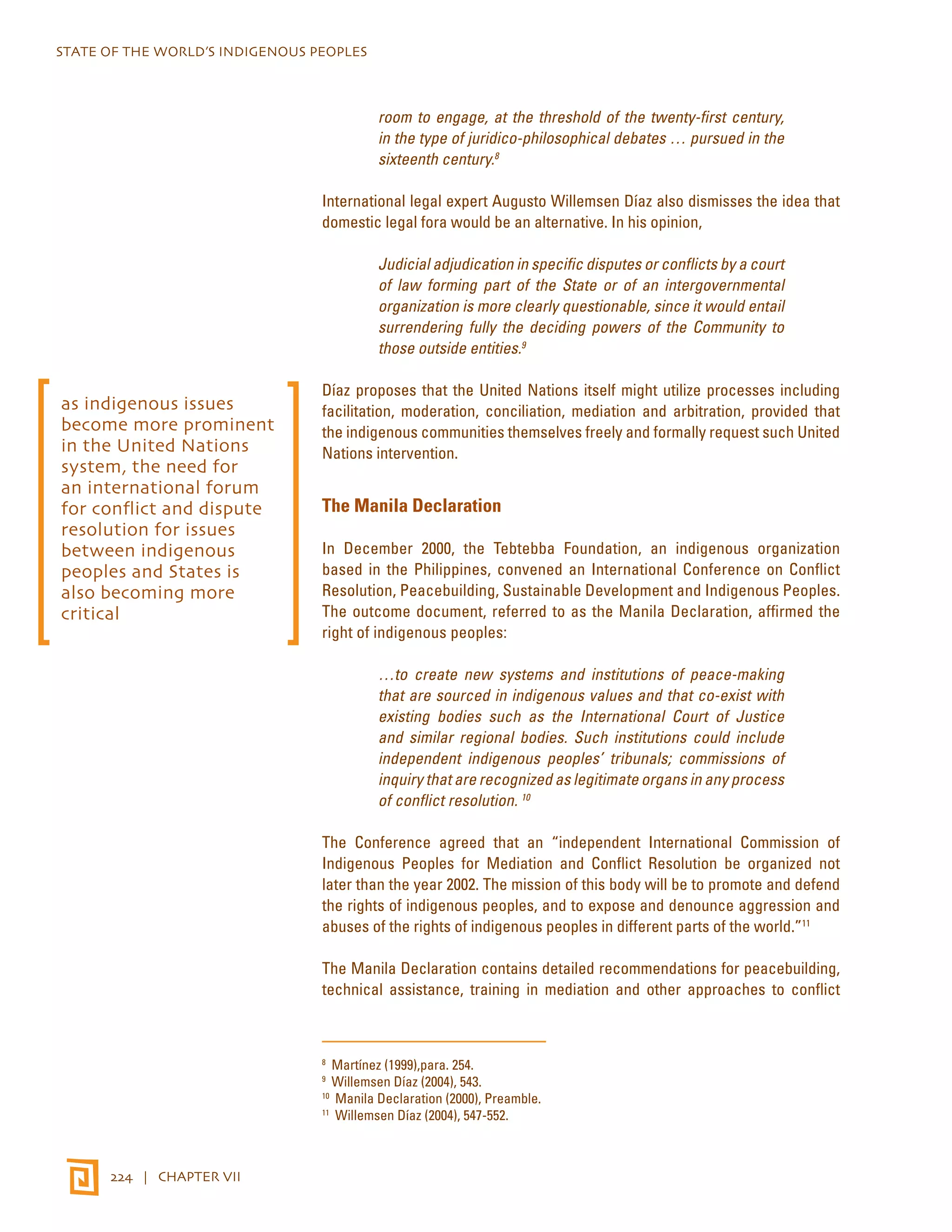 STATE OF THE WORLD’S INDIGENOUS PEOPLES 
224 | CHAPTER VII 
room to engage, at the threshold of the twenty-first century, 
in the type of juridico-philosophical debates … pursued in the 
sixteenth century.8 
International legal expert Augusto Willemsen Díaz also dismisses the idea that 
domestic legal fora would be an alternative. In his opinion, 
Judicial adjudication in specific disputes or conflicts by a court 
of law forming part of the State or of an intergovernmental 
organization is more clearly questionable, since it would entail 
surrendering fully the deciding powers of the Community to 
those outside entities.9 
Díaz proposes that the United Nations itself might utilize processes including 
facilitation, moderation, conciliation, mediation and arbitration, provided that 
the indigenous communities themselves freely and formally request such United 
Nations intervention. 
The Manila Declaration 
In December 2000, the Tebtebba Foundation, an indigenous organization 
based in the Philippines, convened an International Conference on Conflict 
Resolution, Peacebuilding, Sustainable Development and Indigenous Peoples. 
The outcome document, referred to as the Manila Declaration, affirmed the 
right of indigenous peoples: 
…to create new systems and institutions of peace-making 
that are sourced in indigenous values and that co-exist with 
existing bodies such as the International Court of Justice 
and similar regional bodies. Such institutions could include 
independent indigenous peoples’ tribunals; commissions of 
inquiry that are recognized as legitimate organs in any process 
of conflict resolution. 10 
The Conference agreed that an “independent International Commission of 
Indigenous Peoples for Mediation and Conflict Resolution be organized not 
later than the year 2002. The mission of this body will be to promote and defend 
the rights of indigenous peoples, and to expose and denounce aggression and 
abuses of the rights of indigenous peoples in different parts of the world.”11 
The Manila Declaration contains detailed recommendations for peacebuilding, 
technical assistance, training in mediation and other approaches to conflict 
8 Martínez (1999),para. 254. 
9 Willemsen Díaz (2004), 543. 
10 Manila Declaration (2000), Preamble. 
11 Willemsen Díaz (2004), 547-552. 
as indigenous issues 
become more prominent 
in the United Nations 
system, the need for 
an international forum 
for conflict and dispute 
resolution for issues 
between indigenous 
peoples and States is 
also becoming more 
critical 
 