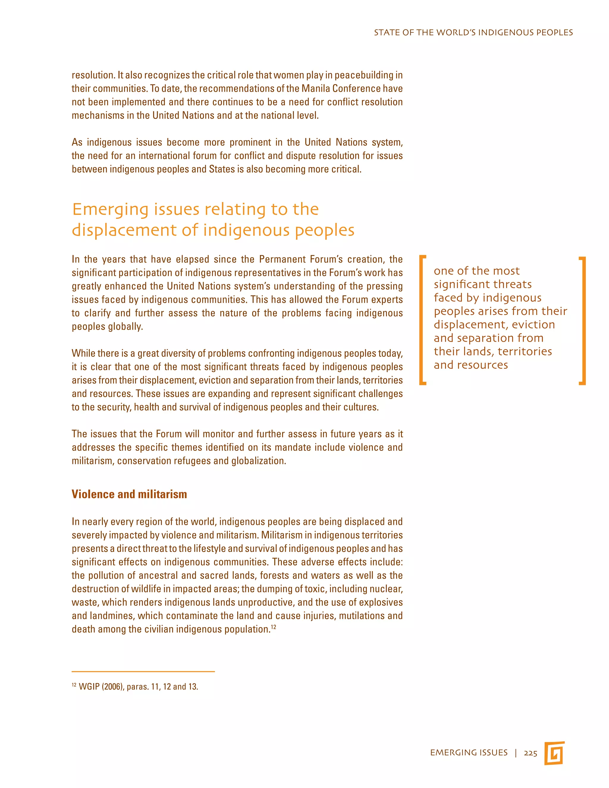 STATE OF THE WORLD’S INDIGENOUS PEOPLES 
EMERGING ISSUES | 225 
resolution. It also recognizes the critical role that women play in peacebuilding in 
their communities. To date, the recommendations of the Manila Conference have 
not been implemented and there continues to be a need for conflict resolution 
mechanisms in the United Nations and at the national level. 
As indigenous issues become more prominent in the United Nations system, 
the need for an international forum for conflict and dispute resolution for issues 
between indigenous peoples and States is also becoming more critical. 
Emerging issues relating to the 
displacement of indigenous peoples 
In the years that have elapsed since the Permanent Forum’s creation, the 
significant participation of indigenous representatives in the Forum’s work has 
greatly enhanced the United Nations system’s understanding of the pressing 
issues faced by indigenous communities. This has allowed the Forum experts 
to clarify and further assess the nature of the problems facing indigenous 
peoples globally. 
While there is a great diversity of problems confronting indigenous peoples today, 
it is clear that one of the most significant threats faced by indigenous peoples 
arises from their displacement, eviction and separation from their lands, territories 
and resources. These issues are expanding and represent significant challenges 
to the security, health and survival of indigenous peoples and their cultures. 
The issues that the Forum will monitor and further assess in future years as it 
addresses the specific themes identified on its mandate include violence and 
militarism, conservation refugees and globalization. 
Violence and militarism 
In nearly every region of the world, indigenous peoples are being displaced and 
severely impacted by violence and militarism. Militarism in indigenous territories 
presents a direct threat to the lifestyle and survival of indigenous peoples and has 
significant effects on indigenous communities. These adverse effects include: 
the pollution of ancestral and sacred lands, forests and waters as well as the 
destruction of wildlife in impacted areas; the dumping of toxic, including nuclear, 
waste, which renders indigenous lands unproductive, and the use of explosives 
and landmines, which contaminate the land and cause injuries, mutilations and 
death among the civilian indigenous population.12 
12 WGIP (2006), paras. 11, 12 and 13. 
one of the most 
significant threats 
faced by indigenous 
peoples arises from their 
displacement, eviction 
and separation from 
their lands, territories 
and resources 
 