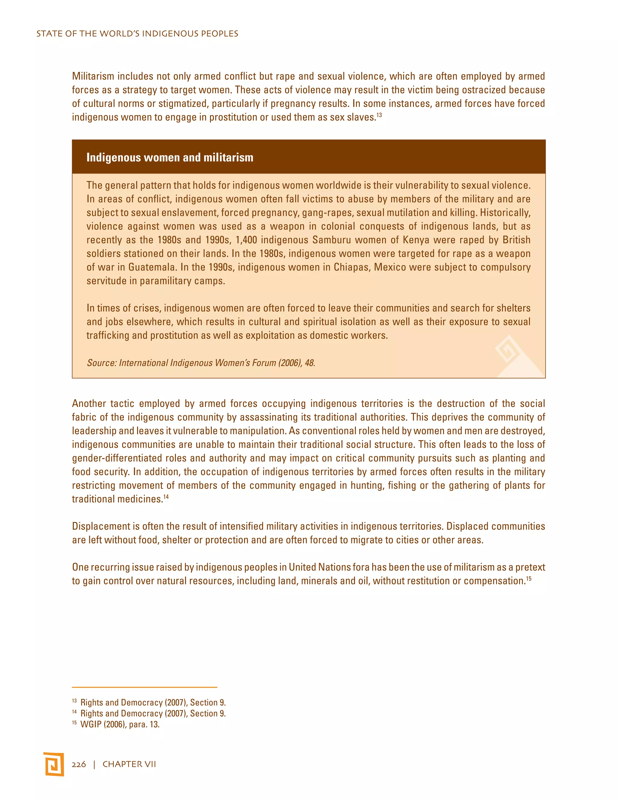 STATE OF THE WORLD’S INDIGENOUS PEOPLES 
Militarism includes not only armed conflict but rape and sexual violence, which are often employed by armed 
forces as a strategy to target women. These acts of violence may result in the victim being ostracized because 
of cultural norms or stigmatized, particularly if pregnancy results. In some instances, armed forces have forced 
indigenous women to engage in prostitution or used them as sex slaves.13 
Indigenous women and militarism 
The general pattern that holds for indigenous women worldwide is their vulnerability to sexual violence. 
In areas of conflict, indigenous women often fall victims to abuse by members of the military and are 
subject to sexual enslavement, forced pregnancy, gang-rapes, sexual mutilation and killing. Historically, 
violence against women was used as a weapon in colonial conquests of indigenous lands, but as 
recently as the 1980s and 1990s, 1,400 indigenous Samburu women of Kenya were raped by British 
soldiers stationed on their lands. In the 1980s, indigenous women were targeted for rape as a weapon 
of war in Guatemala. In the 1990s, indigenous women in Chiapas, Mexico were subject to compulsory 
servitude in paramilitary camps. 
In times of crises, indigenous women are often forced to leave their communities and search for shelters 
and jobs elsewhere, which results in cultural and spiritual isolation as well as their exposure to sexual 
trafficking and prostitution as well as exploitation as domestic workers. 
Source: International Indigenous Women’s Forum (2006), 48. 
Another tactic employed by armed forces occupying indigenous territories is the destruction of the social 
fabric of the indigenous community by assassinating its traditional authorities. This deprives the community of 
leadership and leaves it vulnerable to manipulation. As conventional roles held by women and men are destroyed, 
indigenous communities are unable to maintain their traditional social structure. This often leads to the loss of 
gender-differentiated roles and authority and may impact on critical community pursuits such as planting and 
food security. In addition, the occupation of indigenous territories by armed forces often results in the military 
restricting movement of members of the community engaged in hunting, fishing or the gathering of plants for 
traditional medicines.14 
Displacement is often the result of intensified military activities in indigenous territories. Displaced communities 
are left without food, shelter or protection and are often forced to migrate to cities or other areas. 
One recurring issue raised by indigenous peoples in United Nations fora has been the use of militarism as a pretext 
to gain control over natural resources, including land, minerals and oil, without restitution or compensation.15 
13 Rights and Democracy (2007), Section 9. 
14 Rights and Democracy (2007), Section 9. 
15 WGIP (2006), para. 13. 
226 | CHAPTER VII 
 