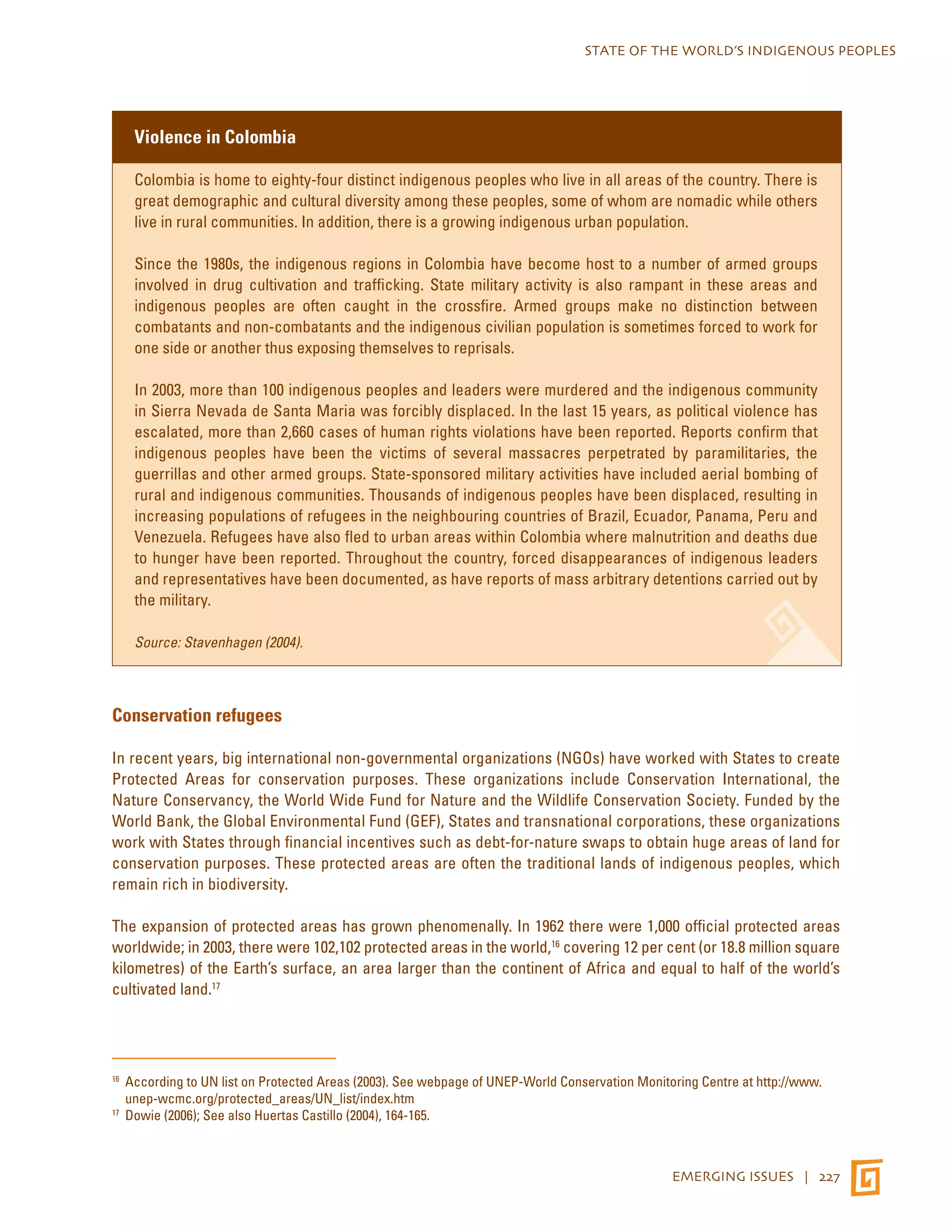 STATE OF THE WORLD’S INDIGENOUS PEOPLES 
EMERGING ISSUES | 227 
Violence in Colombia 
Colombia is home to eighty-four distinct indigenous peoples who live in all areas of the country. There is 
great demographic and cultural diversity among these peoples, some of whom are nomadic while others 
live in rural communities. In addition, there is a growing indigenous urban population. 
Since the 1980s, the indigenous regions in Colombia have become host to a number of armed groups 
involved in drug cultivation and trafficking. State military activity is also rampant in these areas and 
indigenous peoples are often caught in the crossfire. Armed groups make no distinction between 
combatants and non-combatants and the indigenous civilian population is sometimes forced to work for 
one side or another thus exposing themselves to reprisals. 
In 2003, more than 100 indigenous peoples and leaders were murdered and the indigenous community 
in Sierra Nevada de Santa Maria was forcibly displaced. In the last 15 years, as political violence has 
escalated, more than 2,660 cases of human rights violations have been reported. Reports confirm that 
indigenous peoples have been the victims of several massacres perpetrated by paramilitaries, the 
guerrillas and other armed groups. State-sponsored military activities have included aerial bombing of 
rural and indigenous communities. Thousands of indigenous peoples have been displaced, resulting in 
increasing populations of refugees in the neighbouring countries of Brazil, Ecuador, Panama, Peru and 
Venezuela. Refugees have also fled to urban areas within Colombia where malnutrition and deaths due 
to hunger have been reported. Throughout the country, forced disappearances of indigenous leaders 
and representatives have been documented, as have reports of mass arbitrary detentions carried out by 
the military. 
Source: Stavenhagen (2004). 
Conservation refugees 
In recent years, big international non-governmental organizations (NGOs) have worked with States to create 
Protected Areas for conservation purposes. These organizations include Conservation International, the 
Nature Conservancy, the World Wide Fund for Nature and the Wildlife Conservation Society. Funded by the 
World Bank, the Global Environmental Fund (GEF), States and transnational corporations, these organizations 
work with States through financial incentives such as debt-for-nature swaps to obtain huge areas of land for 
conservation purposes. These protected areas are often the traditional lands of indigenous peoples, which 
remain rich in biodiversity. 
The expansion of protected areas has grown phenomenally. In 1962 there were 1,000 official protected areas 
worldwide; in 2003, there were 102,102 protected areas in the world,16 covering 12 per cent (or 18.8 million square 
kilometres) of the Earth’s surface, an area larger than the continent of Africa and equal to half of the world’s 
cultivated land.17 
16 According to UN list on Protected Areas (2003). See webpage of UNEP-World Conservation Monitoring Centre at http://www. 
unep-wcmc.org/protected_areas/UN_list/index.htm 
17 Dowie (2006); See also Huertas Castillo (2004), 164-165. 
 