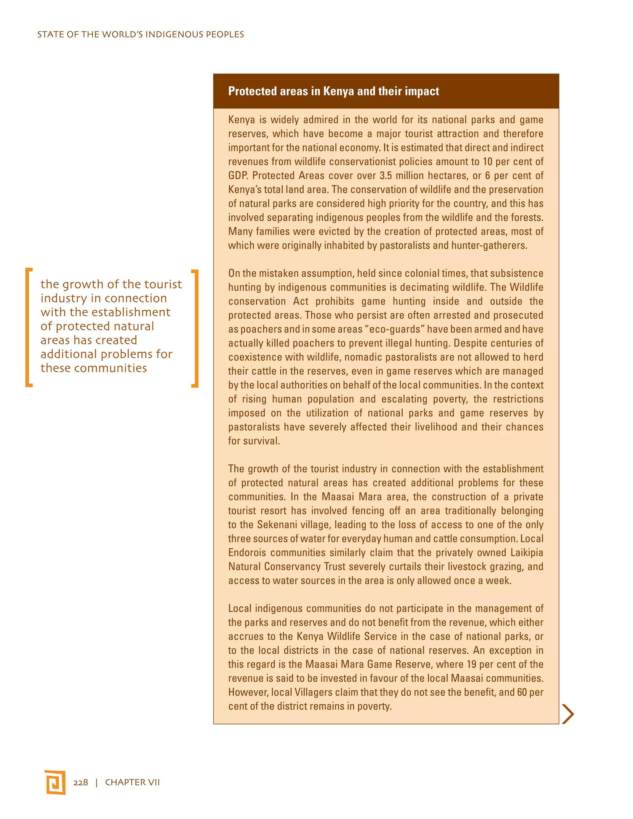 STATE OF THE WORLD’S INDIGENOUS PEOPLES 
228 | CHAPTER VII 
Protected areas in Kenya and their impact 
Kenya is widely admired in the world for its national parks and game 
reserves, which have become a major tourist attraction and therefore 
important for the national economy. It is estimated that direct and indirect 
revenues from wildlife conservationist policies amount to 10 per cent of 
GDP. Protected Areas cover over 3.5 million hectares, or 6 per cent of 
Kenya’s total land area. The conservation of wildlife and the preservation 
of natural parks are considered high priority for the country, and this has 
involved separating indigenous peoples from the wildlife and the forests. 
Many families were evicted by the creation of protected areas, most of 
which were originally inhabited by pastoralists and hunter-gatherers. 
On the mistaken assumption, held since colonial times, that subsistence 
hunting by indigenous communities is decimating wildlife. The Wildlife 
conservation Act prohibits game hunting inside and outside the 
protected areas. Those who persist are often arrested and prosecuted 
as poachers and in some areas “eco-guards” have been armed and have 
actually killed poachers to prevent illegal hunting. Despite centuries of 
coexistence with wildlife, nomadic pastoralists are not allowed to herd 
their cattle in the reserves, even in game reserves which are managed 
by the local authorities on behalf of the local communities. In the context 
of rising human population and escalating poverty, the restrictions 
imposed on the utilization of national parks and game reserves by 
pastoralists have severely affected their livelihood and their chances 
for survival. 
The growth of the tourist industry in connection with the establishment 
of protected natural areas has created additional problems for these 
communities. In the Maasai Mara area, the construction of a private 
tourist resort has involved fencing off an area traditionally belonging 
to the Sekenani village, leading to the loss of access to one of the only 
three sources of water for everyday human and cattle consumption. Local 
Endorois communities similarly claim that the privately owned Laikipia 
Natural Conservancy Trust severely curtails their livestock grazing, and 
access to water sources in the area is only allowed once a week. 
Local indigenous communities do not participate in the management of 
the parks and reserves and do not benefit from the revenue, which either 
accrues to the Kenya Wildlife Service in the case of national parks, or 
to the local districts in the case of national reserves. An exception in 
this regard is the Maasai Mara Game Reserve, where 19 per cent of the 
revenue is said to be invested in favour of the local Maasai communities. 
However, local Villagers claim that they do not see the benefit, and 60 per 
cent of the district remains in poverty. 
the growth of the tourist 
industry in connection 
with the establishment 
of protected natural 
areas has created 
additional problems for 
these communities 
 