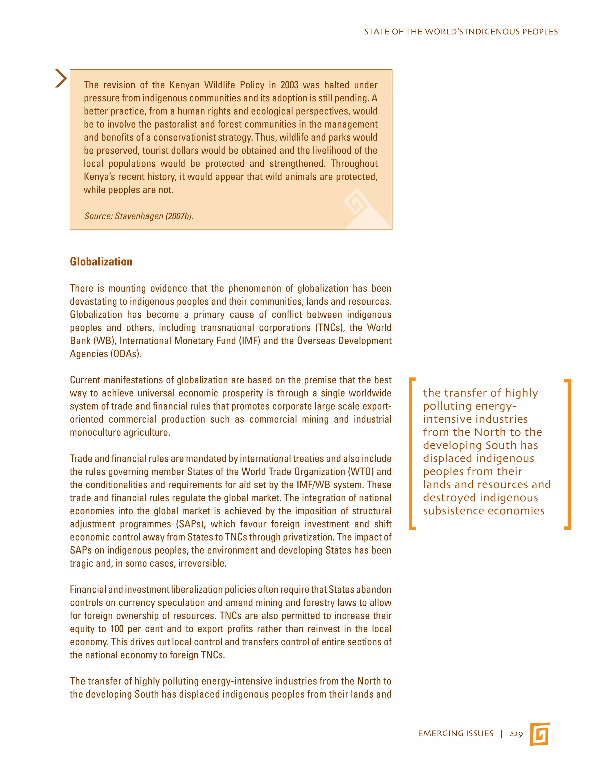 STATE OF THE WORLD’S INDIGENOUS PEOPLES 
EMERGING ISSUES | 229 
The revision of the Kenyan Wildlife Policy in 2003 was halted under 
pressure from indigenous communities and its adoption is still pending. A 
better practice, from a human rights and ecological perspectives, would 
be to involve the pastoralist and forest communities in the management 
and benefits of a conservationist strategy. Thus, wildlife and parks would 
be preserved, tourist dollars would be obtained and the livelihood of the 
local populations would be protected and strengthened. Throughout 
Kenya’s recent history, it would appear that wild animals are protected, 
while peoples are not. 
Source: Stavenhagen (2007b). 
Globalization 
There is mounting evidence that the phenomenon of globalization has been 
devastating to indigenous peoples and their communities, lands and resources. 
Globalization has become a primary cause of conflict between indigenous 
peoples and others, including transnational corporations (TNCs), the World 
Bank (WB), International Monetary Fund (IMF) and the Overseas Development 
Agencies (ODAs). 
Current manifestations of globalization are based on the premise that the best 
way to achieve universal economic prosperity is through a single worldwide 
system of trade and financial rules that promotes corporate large scale export-oriented 
commercial production such as commercial mining and industrial 
monoculture agriculture. 
Trade and financial rules are mandated by international treaties and also include 
the rules governing member States of the World Trade Organization (WTO) and 
the conditionalities and requirements for aid set by the IMF/WB system. These 
trade and financial rules regulate the global market. The integration of national 
economies into the global market is achieved by the imposition of structural 
adjustment programmes (SAPs), which favour foreign investment and shift 
economic control away from States to TNCs through privatization. The impact of 
SAPs on indigenous peoples, the environment and developing States has been 
tragic and, in some cases, irreversible. 
Financial and investment liberalization policies often require that States abandon 
controls on currency speculation and amend mining and forestry laws to allow 
for foreign ownership of resources. TNCs are also permitted to increase their 
equity to 100 per cent and to export profits rather than reinvest in the local 
economy. This drives out local control and transfers control of entire sections of 
the national economy to foreign TNCs. 
The transfer of highly polluting energy-intensive industries from the North to 
the developing South has displaced indigenous peoples from their lands and 
the transfer of highly 
polluting energy-intensive 
industries 
from the North to the 
developing South has 
displaced indigenous 
peoples from their 
lands and resources and 
destroyed indigenous 
subsistence economies 
 