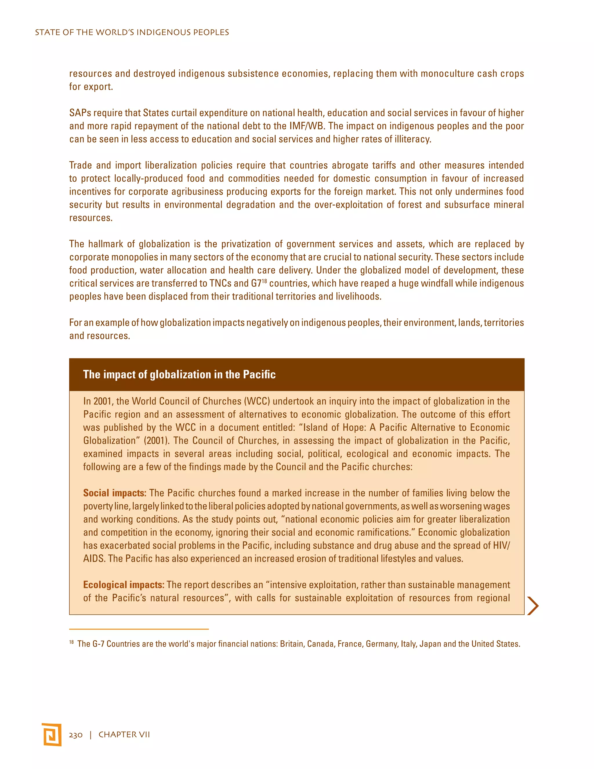 STATE OF THE WORLD’S INDIGENOUS PEOPLES 
resources and destroyed indigenous subsistence economies, replacing them with monoculture cash crops 
for export. 
SAPs require that States curtail expenditure on national health, education and social services in favour of higher 
and more rapid repayment of the national debt to the IMF/WB. The impact on indigenous peoples and the poor 
can be seen in less access to education and social services and higher rates of illiteracy. 
Trade and import liberalization policies require that countries abrogate tariffs and other measures intended 
to protect locally-produced food and commodities needed for domestic consumption in favour of increased 
incentives for corporate agribusiness producing exports for the foreign market. This not only undermines food 
security but results in environmental degradation and the over-exploitation of forest and subsurface mineral 
resources. 
The hallmark of globalization is the privatization of government services and assets, which are replaced by 
corporate monopolies in many sectors of the economy that are crucial to national security. These sectors include 
food production, water allocation and health care delivery. Under the globalized model of development, these 
critical services are transferred to TNCs and G718 countries, which have reaped a huge windfall while indigenous 
peoples have been displaced from their traditional territories and livelihoods. 
For an example of how globalization impacts negatively on indigenous peoples, their environment, lands, territories 
and resources. 
The impact of globalization in the Pacific 
In 2001, the World Council of Churches (WCC) undertook an inquiry into the impact of globalization in the 
Pacific region and an assessment of alternatives to economic globalization. The outcome of this effort 
was published by the WCC in a document entitled: “Island of Hope: A Pacific Alternative to Economic 
Globalization” (2001). The Council of Churches, in assessing the impact of globalization in the Pacific, 
examined impacts in several areas including social, political, ecological and economic impacts. The 
following are a few of the findings made by the Council and the Pacific churches: 
Social impacts: The Pacific churches found a marked increase in the number of families living below the 
poverty line, largely linked to the liberal policies adopted by national governments, as well as worsening wages 
and working conditions. As the study points out, “national economic policies aim for greater liberalization 
and competition in the economy, ignoring their social and economic ramifications.” Economic globalization 
has exacerbated social problems in the Pacific, including substance and drug abuse and the spread of HIV/ 
AIDS. The Pacific has also experienced an increased erosion of traditional lifestyles and values. 
Ecological impacts: The report describes an “intensive exploitation, rather than sustainable management 
of the Pacific’s natural resources”, with calls for sustainable exploitation of resources from regional 
18 The G-7 Countries are the world's major financial nations: Britain, Canada, France, Germany, Italy, Japan and the United States. 
230 | CHAPTER VII 
 