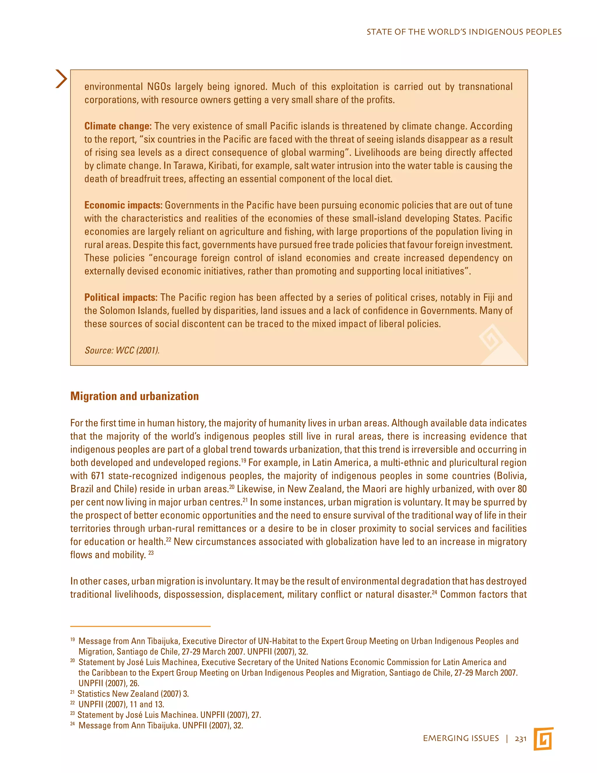 STATE OF THE WORLD’S INDIGENOUS PEOPLES 
environmental NGOs largely being ignored. Much of this exploitation is carried out by transnational 
corporations, with resource owners getting a very small share of the profits. 
Climate change: The very existence of small Pacific islands is threatened by climate change. According 
to the report, “six countries in the Pacific are faced with the threat of seeing islands disappear as a result 
of rising sea levels as a direct consequence of global warming”. Livelihoods are being directly affected 
by climate change. In Tarawa, Kiribati, for example, salt water intrusion into the water table is causing the 
death of breadfruit trees, affecting an essential component of the local diet. 
Economic impacts: Governments in the Pacific have been pursuing economic policies that are out of tune 
with the characteristics and realities of the economies of these small-island developing States. Pacific 
economies are largely reliant on agriculture and fishing, with large proportions of the population living in 
rural areas. Despite this fact, governments have pursued free trade policies that favour foreign investment. 
These policies “encourage foreign control of island economies and create increased dependency on 
externally devised economic initiatives, rather than promoting and supporting local initiatives”. 
Political impacts: The Pacific region has been affected by a series of political crises, notably in Fiji and 
the Solomon Islands, fuelled by disparities, land issues and a lack of confidence in Governments. Many of 
these sources of social discontent can be traced to the mixed impact of liberal policies. 
EMERGING ISSUES | 231 
Source: WCC (2001). 
Migration and urbanization 
For the first time in human history, the majority of humanity lives in urban areas. Although available data indicates 
that the majority of the world’s indigenous peoples still live in rural areas, there is increasing evidence that 
indigenous peoples are part of a global trend towards urbanization, that this trend is irreversible and occurring in 
both developed and undeveloped regions.19 For example, in Latin America, a multi-ethnic and pluricultural region 
with 671 state-recognized indigenous peoples, the majority of indigenous peoples in some countries (Bolivia, 
Brazil and Chile) reside in urban areas.20 Likewise, in New Zealand, the Maori are highly urbanized, with over 80 
per cent now living in major urban centres.21 In some instances, urban migration is voluntary. It may be spurred by 
the prospect of better economic opportunities and the need to ensure survival of the traditional way of life in their 
territories through urban-rural remittances or a desire to be in closer proximity to social services and facilities 
for education or health.22 New circumstances associated with globalization have led to an increase in migratory 
flows and mobility. 23 
In other cases, urban migration is involuntary. It may be the result of environmental degradation that has destroyed 
traditional livelihoods, dispossession, displacement, military conflict or natural disaster.24 Common factors that 
19 Message from Ann Tibaijuka, Executive Director of UN-Habitat to the Expert Group Meeting on Urban Indigenous Peoples and 
Migration, Santiago de Chile, 27-29 March 2007. UNPFII (2007), 32. 
20 Statement by José Luis Machinea, Executive Secretary of the United Nations Economic Commission for Latin America and 
the Caribbean to the Expert Group Meeting on Urban Indigenous Peoples and Migration, Santiago de Chile, 27-29 March 2007. 
UNPFII (2007), 26. 
21 Statistics New Zealand (2007) 3. 
22 UNPFII (2007), 11 and 13. 
23 Statement by José Luis Machinea. UNPFII (2007), 27. 
24 Message from Ann Tibaijuka. UNPFII (2007), 32. 
 