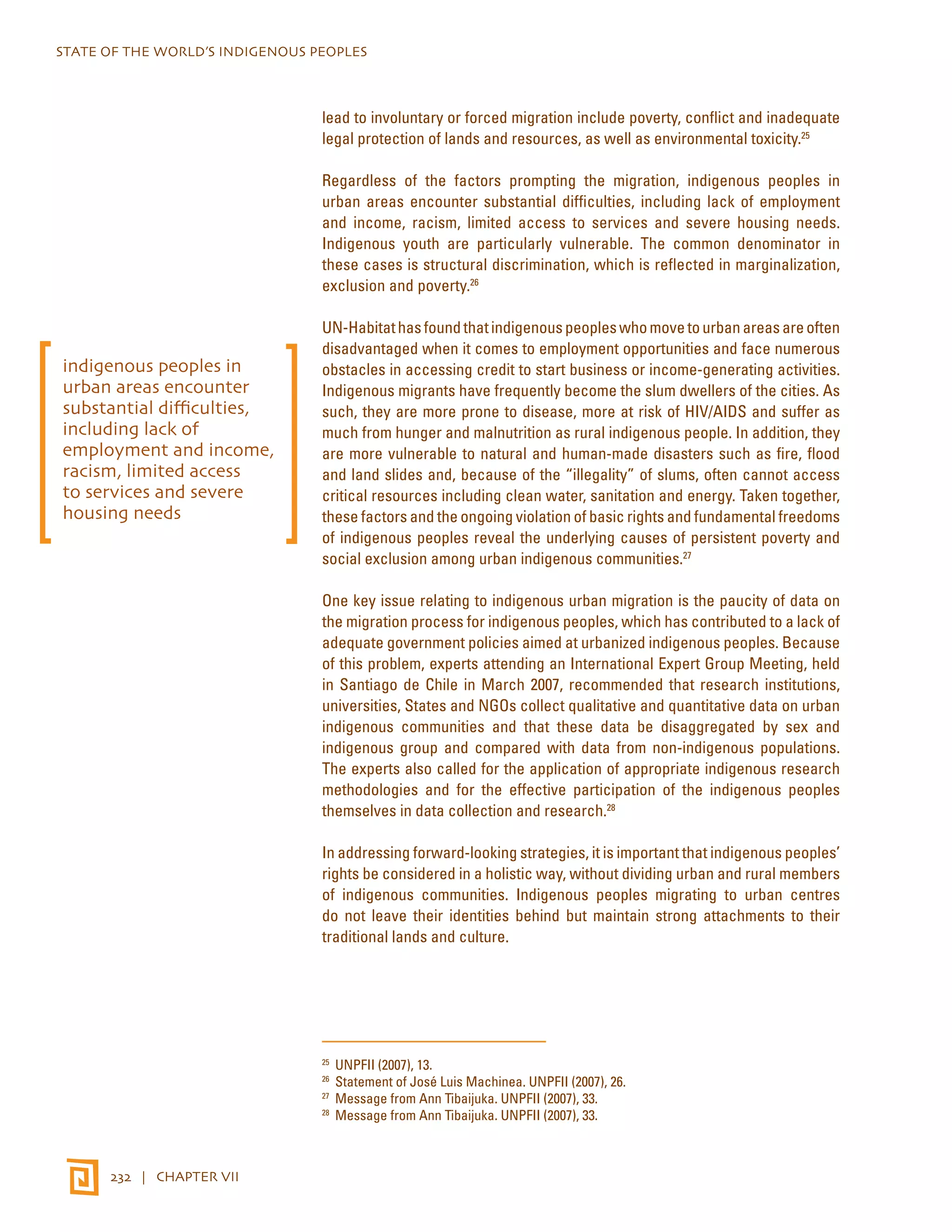 STATE OF THE WORLD’S INDIGENOUS PEOPLES 
232 | CHAPTER VII 
lead to involuntary or forced migration include poverty, conflict and inadequate 
legal protection of lands and resources, as well as environmental toxicity.25 
Regardless of the factors prompting the migration, indigenous peoples in 
urban areas encounter substantial difficulties, including lack of employment 
and income, racism, limited access to services and severe housing needs. 
Indigenous youth are particularly vulnerable. The common denominator in 
these cases is structural discrimination, which is reflected in marginalization, 
exclusion and poverty.26 
UN-Habitat has found that indigenous peoples who move to urban areas are often 
disadvantaged when it comes to employment opportunities and face numerous 
obstacles in accessing credit to start business or income-generating activities. 
Indigenous migrants have frequently become the slum dwellers of the cities. As 
such, they are more prone to disease, more at risk of HIV/AIDS and suffer as 
much from hunger and malnutrition as rural indigenous people. In addition, they 
are more vulnerable to natural and human-made disasters such as fire, flood 
and land slides and, because of the “illegality” of slums, often cannot access 
critical resources including clean water, sanitation and energy. Taken together, 
these factors and the ongoing violation of basic rights and fundamental freedoms 
of indigenous peoples reveal the underlying causes of persistent poverty and 
social exclusion among urban indigenous communities.27 
One key issue relating to indigenous urban migration is the paucity of data on 
the migration process for indigenous peoples, which has contributed to a lack of 
adequate government policies aimed at urbanized indigenous peoples. Because 
of this problem, experts attending an International Expert Group Meeting, held 
in Santiago de Chile in March 2007, recommended that research institutions, 
universities, States and NGOs collect qualitative and quantitative data on urban 
indigenous communities and that these data be disaggregated by sex and 
indigenous group and compared with data from non-indigenous populations. 
The experts also called for the application of appropriate indigenous research 
methodologies and for the effective participation of the indigenous peoples 
themselves in data collection and research.28 
In addressing forward-looking strategies, it is important that indigenous peoples’ 
rights be considered in a holistic way, without dividing urban and rural members 
of indigenous communities. Indigenous peoples migrating to urban centres 
do not leave their identities behind but maintain strong attachments to their 
traditional lands and culture. 
25 UNPFII (2007), 13. 
26 Statement of José Luis Machinea. UNPFII (2007), 26. 
27 Message from Ann Tibaijuka. UNPFII (2007), 33. 
28 Message from Ann Tibaijuka. UNPFII (2007), 33. 
indigenous peoples in 
urban areas encounter 
substantial difficulties, 
including lack of 
employment and income, 
racism, limited access 
to services and severe 
housing needs 
 