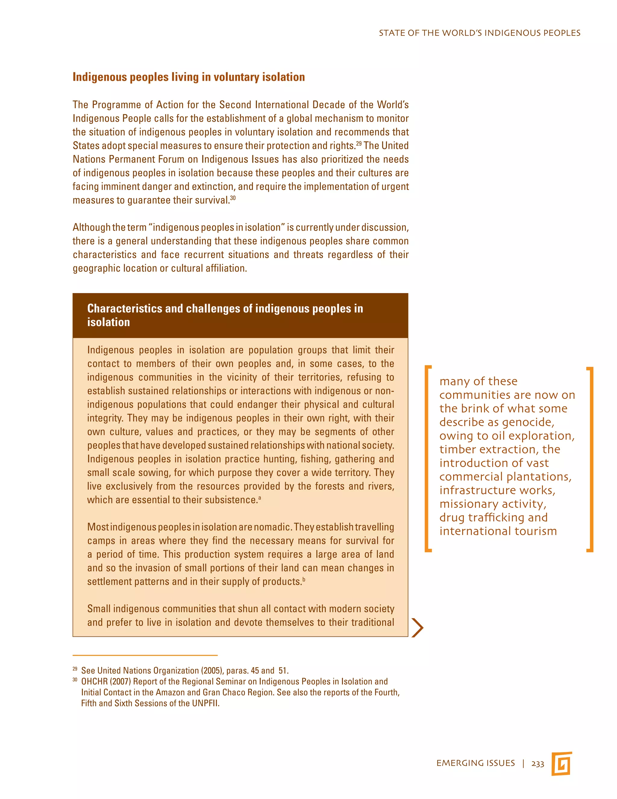 STATE OF THE WORLD’S INDIGENOUS PEOPLES 
EMERGING ISSUES | 233 
Indigenous peoples living in voluntary isolation 
The Programme of Action for the Second International Decade of the World’s 
Indigenous People calls for the establishment of a global mechanism to monitor 
the situation of indigenous peoples in voluntary isolation and recommends that 
States adopt special measures to ensure their protection and rights.29 The United 
Nations Permanent Forum on Indigenous Issues has also prioritized the needs 
of indigenous peoples in isolation because these peoples and their cultures are 
facing imminent danger and extinction, and require the implementation of urgent 
measures to guarantee their survival.30 
Although the term “indigenous peoples in isolation” is currently under discussion, 
there is a general understanding that these indigenous peoples share common 
characteristics and face recurrent situations and threats regardless of their 
geographic location or cultural affiliation. 
Characteristics and challenges of indigenous peoples in 
isolation 
Indigenous peoples in isolation are population groups that limit their 
contact to members of their own peoples and, in some cases, to the 
indigenous communities in the vicinity of their territories, refusing to 
establish sustained relationships or interactions with indigenous or non-indigenous 
populations that could endanger their physical and cultural 
integrity. They may be indigenous peoples in their own right, with their 
own culture, values and practices, or they may be segments of other 
peoples that have developed sustained relationships with national society. 
Indigenous peoples in isolation practice hunting, fishing, gathering and 
small scale sowing, for which purpose they cover a wide territory. They 
live exclusively from the resources provided by the forests and rivers, 
which are essential to their subsistence.a 
Most indigenous peoples in isolation are nomadic. They establish travelling 
camps in areas where they find the necessary means for survival for 
a period of time. This production system requires a large area of land 
and so the invasion of small portions of their land can mean changes in 
settlement patterns and in their supply of products.b 
Small indigenous communities that shun all contact with modern society 
and prefer to live in isolation and devote themselves to their traditional 
29 See United Nations Organization (2005), paras. 45 and 51. 
30 OHCHR (2007) Report of the Regional Seminar on Indigenous Peoples in Isolation and 
Initial Contact in the Amazon and Gran Chaco Region. See also the reports of the Fourth, 
Fifth and Sixth Sessions of the UNPFII. 
many of these 
communities are now on 
the brink of what some 
describe as genocide, 
owing to oil exploration, 
timber extraction, the 
introduction of vast 
commercial plantations, 
infrastructure works, 
missionary activity, 
drug trafficking and 
international tourism 
 