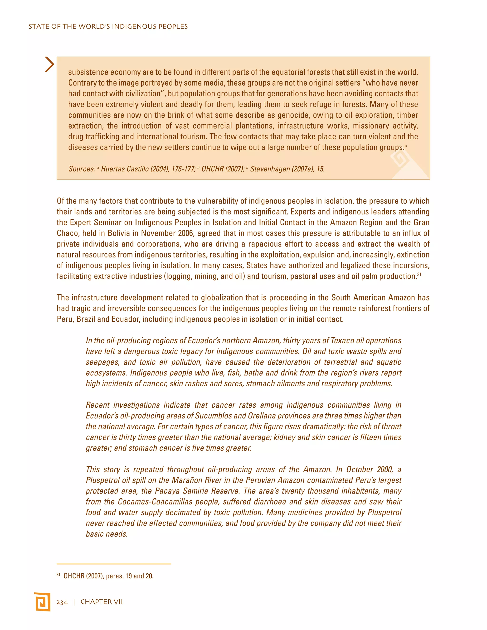 STATE OF THE WORLD’S INDIGENOUS PEOPLES 
subsistence economy are to be found in different parts of the equatorial forests that still exist in the world. 
Contrary to the image portrayed by some media, these groups are not the original settlers “who have never 
had contact with civilization”, but population groups that for generations have been avoiding contacts that 
have been extremely violent and deadly for them, leading them to seek refuge in forests. Many of these 
communities are now on the brink of what some describe as genocide, owing to oil exploration, timber 
extraction, the introduction of vast commercial plantations, infrastructure works, missionary activity, 
drug trafficking and international tourism. The few contacts that may take place can turn violent and the 
diseases carried by the new settlers continue to wipe out a large number of these population groups.c 
Sources: a Huertas Castillo (2004), 176-177; b OHCHR (2007); c Stavenhagen (2007a), 15. 
Of the many factors that contribute to the vulnerability of indigenous peoples in isolation, the pressure to which 
their lands and territories are being subjected is the most significant. Experts and indigenous leaders attending 
the Expert Seminar on Indigenous Peoples in Isolation and Initial Contact in the Amazon Region and the Gran 
Chaco, held in Bolivia in November 2006, agreed that in most cases this pressure is attributable to an influx of 
private individuals and corporations, who are driving a rapacious effort to access and extract the wealth of 
natural resources from indigenous territories, resulting in the exploitation, expulsion and, increasingly, extinction 
of indigenous peoples living in isolation. In many cases, States have authorized and legalized these incursions, 
facilitating extractive industries (logging, mining, and oil) and tourism, pastoral uses and oil palm production.31 
The infrastructure development related to globalization that is proceeding in the South American Amazon has 
had tragic and irreversible consequences for the indigenous peoples living on the remote rainforest frontiers of 
Peru, Brazil and Ecuador, including indigenous peoples in isolation or in initial contact. 
In the oil-producing regions of Ecuador’s northern Amazon, thirty years of Texaco oil operations 
have left a dangerous toxic legacy for indigenous communities. Oil and toxic waste spills and 
seepages, and toxic air pollution, have caused the deterioration of terrestrial and aquatic 
ecosystems. Indigenous people who live, fish, bathe and drink from the region’s rivers report 
high incidents of cancer, skin rashes and sores, stomach ailments and respiratory problems. 
Recent investigations indicate that cancer rates among indigenous communities living in 
Ecuador’s oil-producing areas of Sucumbíos and Orellana provinces are three times higher than 
the national average. For certain types of cancer, this figure rises dramatically: the risk of throat 
cancer is thirty times greater than the national average; kidney and skin cancer is fifteen times 
greater; and stomach cancer is five times greater. 
This story is repeated throughout oil-producing areas of the Amazon. In October 2000, a 
Pluspetrol oil spill on the Marañon River in the Peruvian Amazon contaminated Peru’s largest 
protected area, the Pacaya Samiria Reserve. The area’s twenty thousand inhabitants, many 
from the Cocamas-Coacamillas people, suffered diarrhoea and skin diseases and saw their 
food and water supply decimated by toxic pollution. Many medicines provided by Pluspetrol 
never reached the affected communities, and food provided by the company did not meet their 
basic needs. 
31 OHCHR (2007), paras. 19 and 20. 
234 | CHAPTER VII 
 