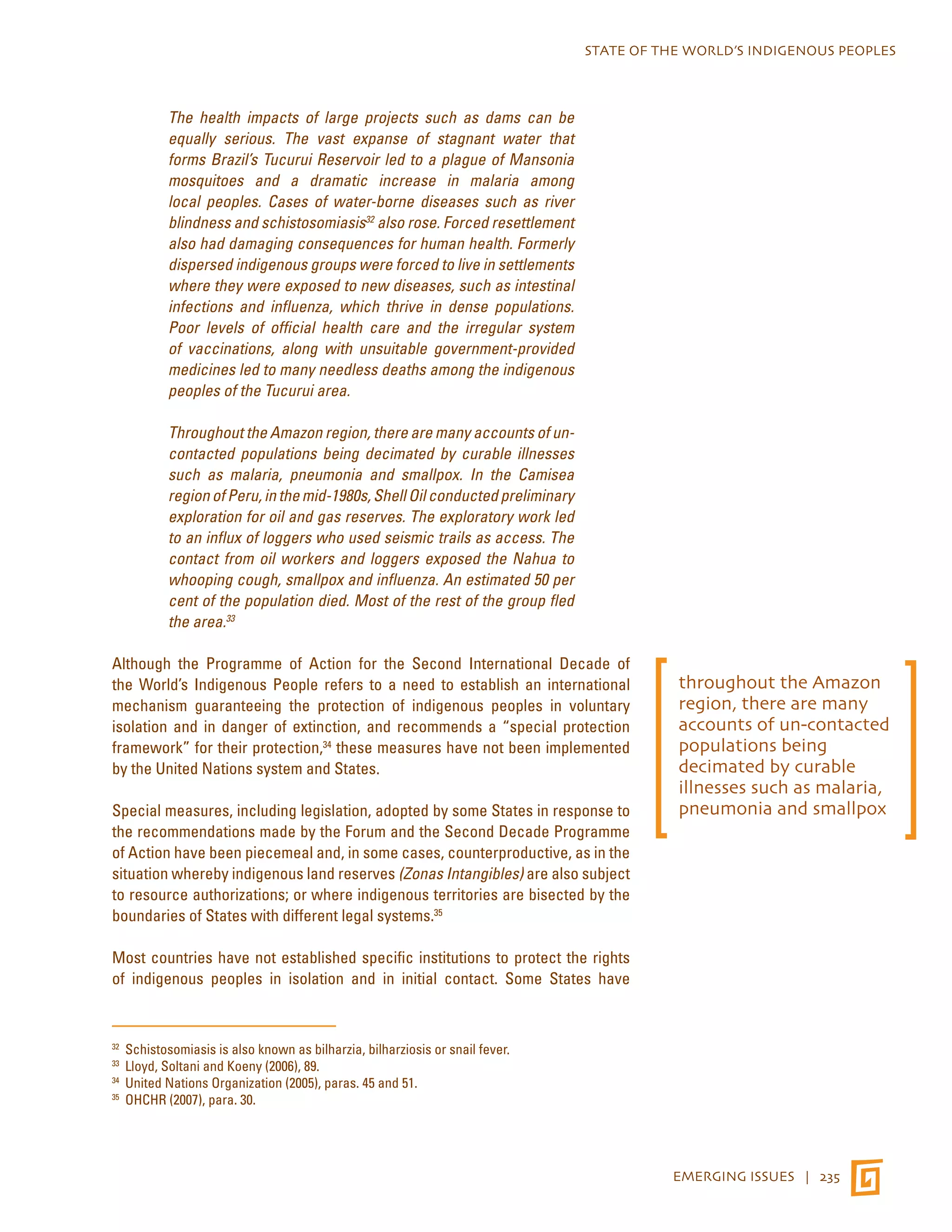 STATE OF THE WORLD’S INDIGENOUS PEOPLES 
EMERGING ISSUES | 235 
The health impacts of large projects such as dams can be 
equally serious. The vast expanse of stagnant water that 
forms Brazil’s Tucurui Reservoir led to a plague of Mansonia 
mosquitoes and a dramatic increase in malaria among 
local peoples. Cases of water-borne diseases such as river 
blindness and schistosomiasis32 also rose. Forced resettlement 
also had damaging consequences for human health. Formerly 
dispersed indigenous groups were forced to live in settlements 
where they were exposed to new diseases, such as intestinal 
infections and influenza, which thrive in dense populations. 
Poor levels of official health care and the irregular system 
of vaccinations, along with unsuitable government-provided 
medicines led to many needless deaths among the indigenous 
peoples of the Tucurui area. 
Throughout the Amazon region, there are many accounts of un-contacted 
populations being decimated by curable illnesses 
such as malaria, pneumonia and smallpox. In the Camisea 
region of Peru, in the mid-1980s, Shell Oil conducted preliminary 
exploration for oil and gas reserves. The exploratory work led 
to an influx of loggers who used seismic trails as access. The 
contact from oil workers and loggers exposed the Nahua to 
whooping cough, smallpox and influenza. An estimated 50 per 
cent of the population died. Most of the rest of the group fled 
the area.33 
Although the Programme of Action for the Second International Decade of 
the World’s Indigenous People refers to a need to establish an international 
mechanism guaranteeing the protection of indigenous peoples in voluntary 
isolation and in danger of extinction, and recommends a “special protection 
framework” for their protection,34 these measures have not been implemented 
by the United Nations system and States. 
Special measures, including legislation, adopted by some States in response to 
the recommendations made by the Forum and the Second Decade Programme 
of Action have been piecemeal and, in some cases, counterproductive, as in the 
situation whereby indigenous land reserves (Zonas Intangibles) are also subject 
to resource authorizations; or where indigenous territories are bisected by the 
boundaries of States with different legal systems.35 
Most countries have not established specific institutions to protect the rights 
of indigenous peoples in isolation and in initial contact. Some States have 
32 Schistosomiasis is also known as bilharzia, bilharziosis or snail fever. 
33 Lloyd, Soltani and Koeny (2006), 89. 
34 United Nations Organization (2005), paras. 45 and 51. 
35 OHCHR (2007), para. 30. 
throughout the Amazon 
region, there are many 
accounts of un-contacted 
populations being 
decimated by curable 
illnesses such as malaria, 
pneumonia and smallpox 
 