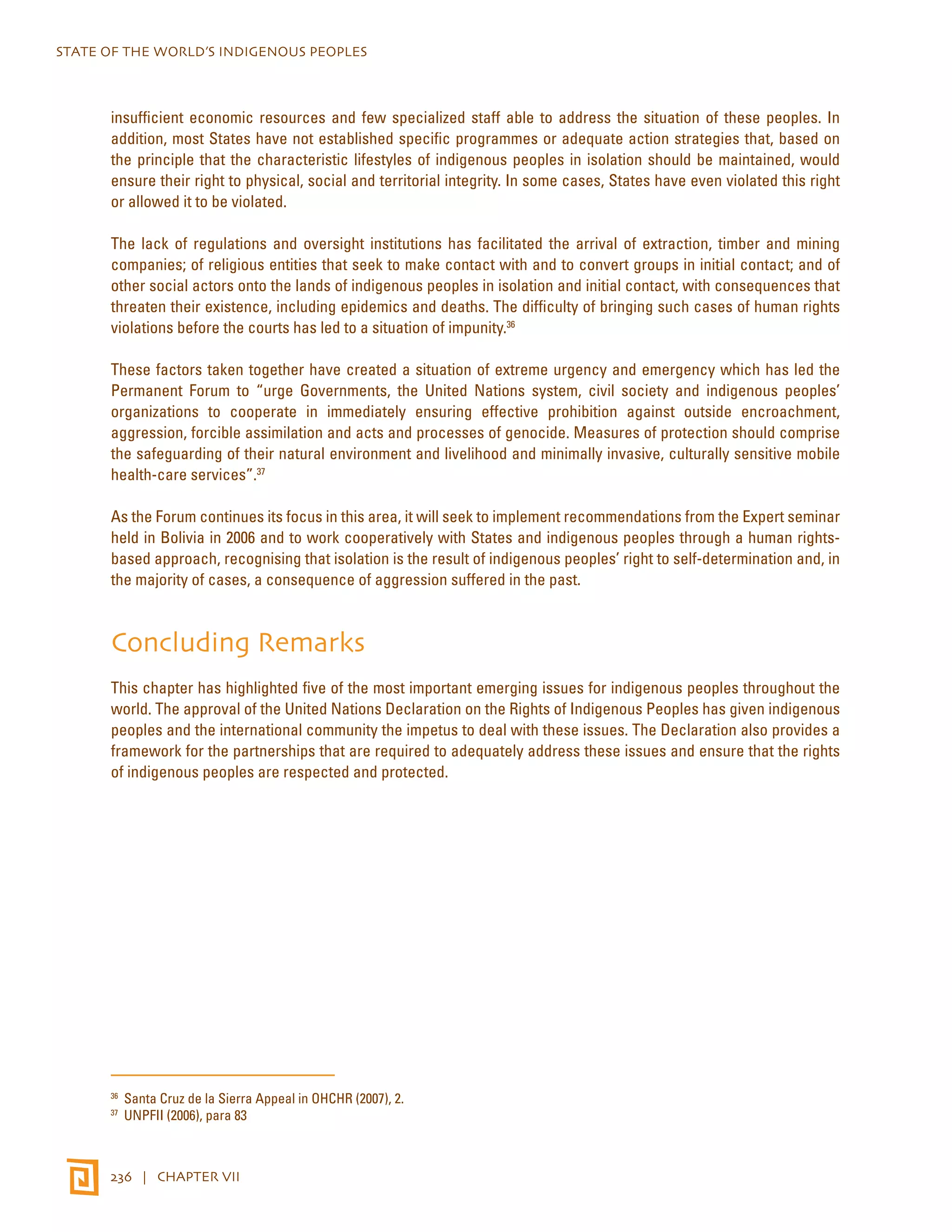 STATE OF THE WORLD’S INDIGENOUS PEOPLES 
insufficient economic resources and few specialized staff able to address the situation of these peoples. In 
addition, most States have not established specific programmes or adequate action strategies that, based on 
the principle that the characteristic lifestyles of indigenous peoples in isolation should be maintained, would 
ensure their right to physical, social and territorial integrity. In some cases, States have even violated this right 
or allowed it to be violated. 
The lack of regulations and oversight institutions has facilitated the arrival of extraction, timber and mining 
companies; of religious entities that seek to make contact with and to convert groups in initial contact; and of 
other social actors onto the lands of indigenous peoples in isolation and initial contact, with consequences that 
threaten their existence, including epidemics and deaths. The difficulty of bringing such cases of human rights 
violations before the courts has led to a situation of impunity.36 
These factors taken together have created a situation of extreme urgency and emergency which has led the 
Permanent Forum to “urge Governments, the United Nations system, civil society and indigenous peoples’ 
organizations to cooperate in immediately ensuring effective prohibition against outside encroachment, 
aggression, forcible assimilation and acts and processes of genocide. Measures of protection should comprise 
the safeguarding of their natural environment and livelihood and minimally invasive, culturally sensitive mobile 
health-care services”.37 
As the Forum continues its focus in this area, it will seek to implement recommendations from the Expert seminar 
held in Bolivia in 2006 and to work cooperatively with States and indigenous peoples through a human rights-based 
approach, recognising that isolation is the result of indigenous peoples’ right to self-determination and, in 
the majority of cases, a consequence of aggression suffered in the past. 
Concluding Remarks 
This chapter has highlighted five of the most important emerging issues for indigenous peoples throughout the 
world. The approval of the United Nations Declaration on the Rights of Indigenous Peoples has given indigenous 
peoples and the international community the impetus to deal with these issues. The Declaration also provides a 
framework for the partnerships that are required to adequately address these issues and ensure that the rights 
of indigenous peoples are respected and protected. 
36 Santa Cruz de la Sierra Appeal in OHCHR (2007), 2. 
37 UNPFII (2006), para 83 
236 | CHAPTER VII 
 