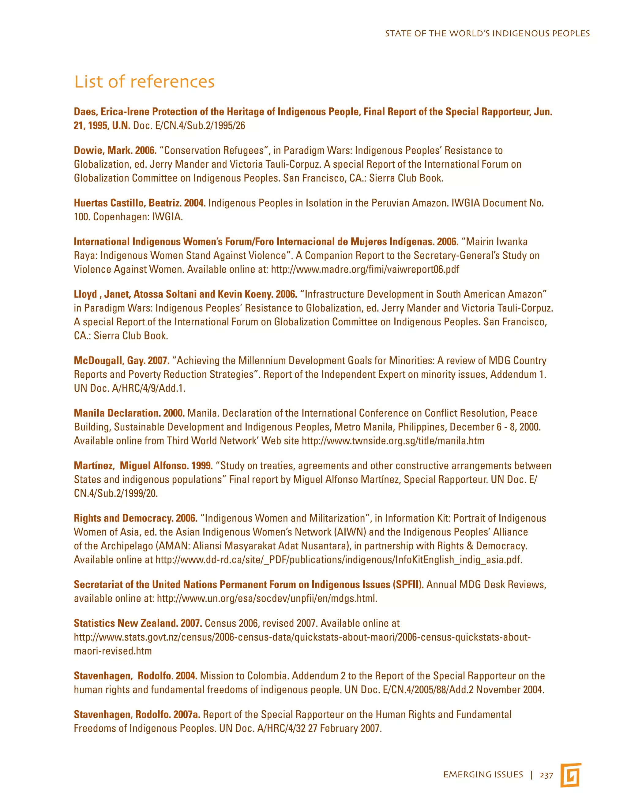 STATE OF THE WORLD’S INDIGENOUS PEOPLES 
List of references 
Daes, Erica-Irene Protection of the Heritage of Indigenous People, Final Report of the Special Rapporteur, Jun. 
21, 1995, U.N. Doc. E/CN.4/Sub.2/1995/26 
Dowie, Mark. 2006. “Conservation Refugees”, in Paradigm Wars: Indigenous Peoples’ Resistance to 
Globalization, ed. Jerry Mander and Victoria Tauli-Corpuz. A special Report of the International Forum on 
Globalization Committee on Indigenous Peoples. San Francisco, CA.: Sierra Club Book. 
Huertas Castillo, Beatriz. 2004. Indigenous Peoples in Isolation in the Peruvian Amazon. IWGIA Document No. 
100. Copenhagen: IWGIA. 
International Indigenous Women’s Forum/Foro Internacional de Mujeres Indígenas. 2006. “Mairin Iwanka 
Raya: Indigenous Women Stand Against Violence”. A Companion Report to the Secretary-General’s Study on 
Violence Against Women. Available online at: http://www.madre.org/fimi/vaiwreport06.pdf 
Lloyd , Janet, Atossa Soltani and Kevin Koeny. 2006. “Infrastructure Development in South American Amazon” 
in Paradigm Wars: Indigenous Peoples’ Resistance to Globalization, ed. Jerry Mander and Victoria Tauli-Corpuz. 
A special Report of the International Forum on Globalization Committee on Indigenous Peoples. San Francisco, 
CA.: Sierra Club Book. 
McDougall, Gay. 2007. “Achieving the Millennium Development Goals for Minorities: A review of MDG Country 
Reports and Poverty Reduction Strategies”. Report of the Independent Expert on minority issues, Addendum 1. 
UN Doc. A/HRC/4/9/Add.1. 
Manila Declaration. 2000. Manila. Declaration of the International Conference on Conflict Resolution, Peace 
Building, Sustainable Development and Indigenous Peoples, Metro Manila, Philippines, December 6 - 8, 2000. 
Available online from Third World Network’ Web site http://www.twnside.org.sg/title/manila.htm 
Martínez, Miguel Alfonso. 1999. “Study on treaties, agreements and other constructive arrangements between 
States and indigenous populations” Final report by Miguel Alfonso Martínez, Special Rapporteur. UN Doc. E/ 
CN.4/Sub.2/1999/20. 
Rights and Democracy. 2006. “Indigenous Women and Militarization”, in Information Kit: Portrait of Indigenous 
Women of Asia, ed. the Asian Indigenous Women’s Network (AIWN) and the Indigenous Peoples’ Alliance 
of the Archipelago (AMAN: Aliansi Masyarakat Adat Nusantara), in partnership with Rights & Democracy. 
Available online at http://www.dd-rd.ca/site/_PDF/publications/indigenous/InfoKitEnglish_indig_asia.pdf. 
Secretariat of the United Nations Permanent Forum on Indigenous Issues (SPFII). Annual MDG Desk Reviews, 
available online at: http://www.un.org/esa/socdev/unpfii/en/mdgs.html. 
Statistics New Zealand. 2007. Census 2006, revised 2007. Available online at 
http://www.stats.govt.nz/census/2006-census-data/quickstats-about-maori/2006-census-quickstats-about-maori- 
EMERGING ISSUES | 237 
revised.htm 
Stavenhagen, Rodolfo. 2004. Mission to Colombia. Addendum 2 to the Report of the Special Rapporteur on the 
human rights and fundamental freedoms of indigenous people. UN Doc. E/CN.4/2005/88/Add.2 November 2004. 
Stavenhagen, Rodolfo. 2007a. Report of the Special Rapporteur on the Human Rights and Fundamental 
Freedoms of Indigenous Peoples. UN Doc. A/HRC/4/32 27 February 2007. 
 