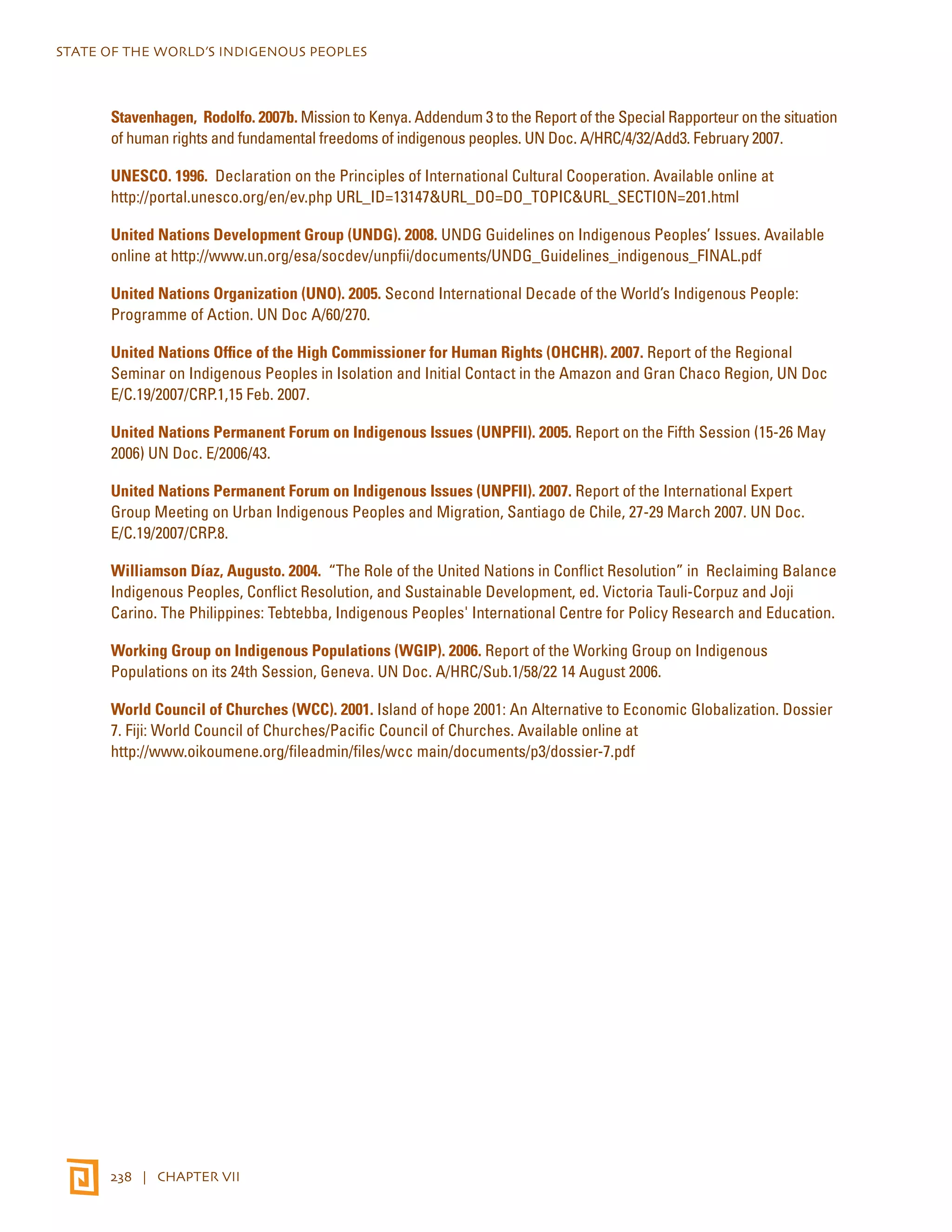 STATE OF THE WORLD’S INDIGENOUS PEOPLES 
Stavenhagen, Rodolfo. 2007b. Mission to Kenya. Addendum 3 to the Report of the Special Rapporteur on the situation 
of human rights and fundamental freedoms of indigenous peoples. UN Doc. A/HRC/4/32/Add3. February 2007. 
UNESCO. 1996. Declaration on the Principles of International Cultural Cooperation. Available online at 
http://portal.unesco.org/en/ev.php URL_ID=13147&URL_DO=DO_TOPIC&URL_SECTION=201.html 
United Nations Development Group (UNDG). 2008. UNDG Guidelines on Indigenous Peoples’ Issues. Available 
online at http://www.un.org/esa/socdev/unpfii/documents/UNDG_Guidelines_indigenous_FINAL.pdf 
United Nations Organization (UNO). 2005. Second International Decade of the World’s Indigenous People: 
Programme of Action. UN Doc A/60/270. 
United Nations Office of the High Commissioner for Human Rights (OHCHR). 2007. Report of the Regional 
Seminar on Indigenous Peoples in Isolation and Initial Contact in the Amazon and Gran Chaco Region, UN Doc 
E/C.19/2007/CRP.1,15 Feb. 2007. 
United Nations Permanent Forum on Indigenous Issues (UNPFII). 2005. Report on the Fifth Session (15-26 May 
2006) UN Doc. E/2006/43. 
United Nations Permanent Forum on Indigenous Issues (UNPFII). 2007. Report of the International Expert 
Group Meeting on Urban Indigenous Peoples and Migration, Santiago de Chile, 27-29 March 2007. UN Doc. 
E/C.19/2007/CRP.8. 
Williamson Díaz, Augusto. 2004. “The Role of the United Nations in Conflict Resolution” in Reclaiming Balance 
Indigenous Peoples, Conflict Resolution, and Sustainable Development, ed. Victoria Tauli-Corpuz and Joji 
Carino. The Philippines: Tebtebba, Indigenous Peoples' International Centre for Policy Research and Education. 
Working Group on Indigenous Populations (WGIP). 2006. Report of the Working Group on Indigenous 
Populations on its 24th Session, Geneva. UN Doc. A/HRC/Sub.1/58/22 14 August 2006. 
World Council of Churches (WCC). 2001. Island of hope 2001: An Alternative to Economic Globalization. Dossier 
7. Fiji: World Council of Churches/Pacific Council of Churches. Available online at 
http://www.oikoumene.org/fileadmin/files/wcc main/documents/p3/dossier-7.pdf 
238 | CHAPTER VII 
 