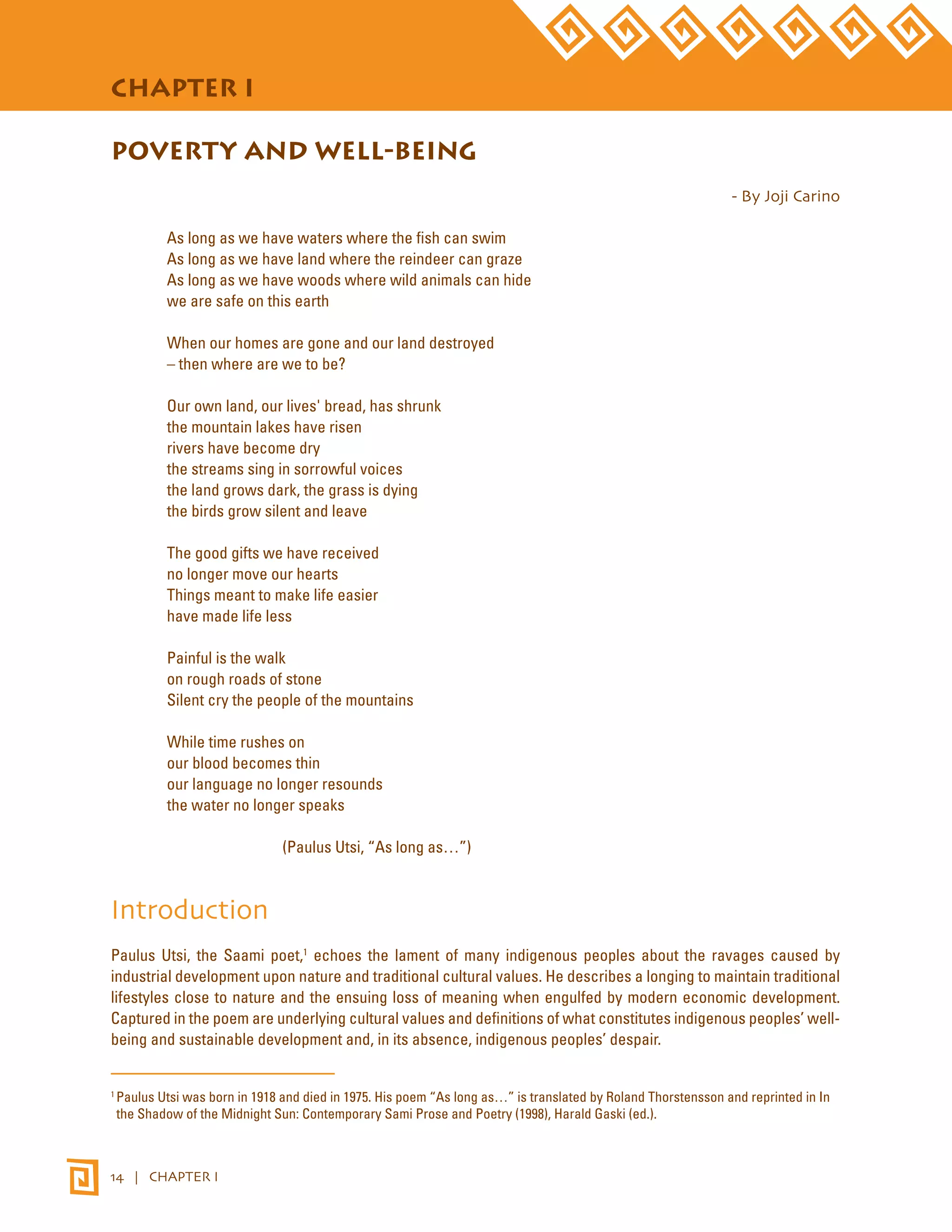 STATE OF THE WORLD’S INDIGENOUS PEOPLES 
CHAPTER I 
POVERTY AND WELL-BEING 
14 | CHAPTER I 
- By Joji Carino 
As long as we have waters where the fish can swim 
As long as we have land where the reindeer can graze 
As long as we have woods where wild animals can hide 
we are safe on this earth 
When our homes are gone and our land destroyed 
– then where are we to be? 
Our own land, our lives' bread, has shrunk 
the mountain lakes have risen 
rivers have become dry 
the streams sing in sorrowful voices 
the land grows dark, the grass is dying 
the birds grow silent and leave 
The good gifts we have received 
no longer move our hearts 
Things meant to make life easier 
have made life less 
Painful is the walk 
on rough roads of stone 
Silent cry the people of the mountains 
While time rushes on 
our blood becomes thin 
our language no longer resounds 
the water no longer speaks 
(Paulus Utsi, “As long as…”) 
Introduction 
Paulus Utsi, the Saami poet,1 echoes the lament of many indigenous peoples about the ravages caused by 
industrial development upon nature and traditional cultural values. He describes a longing to maintain traditional 
lifestyles close to nature and the ensuing loss of meaning when engulfed by modern economic development. 
Captured in the poem are underlying cultural values and definitions of what constitutes indigenous peoples’ well-being 
and sustainable development and, in its absence, indigenous peoples’ despair. 
1 Paulus Utsi was born in 1918 and died in 1975. His poem “As long as…” is translated by Roland Thorstensson and reprinted in In 
the Shadow of the Midnight Sun: Contemporary Sami Prose and Poetry (1998), Harald Gaski (ed.). 
 