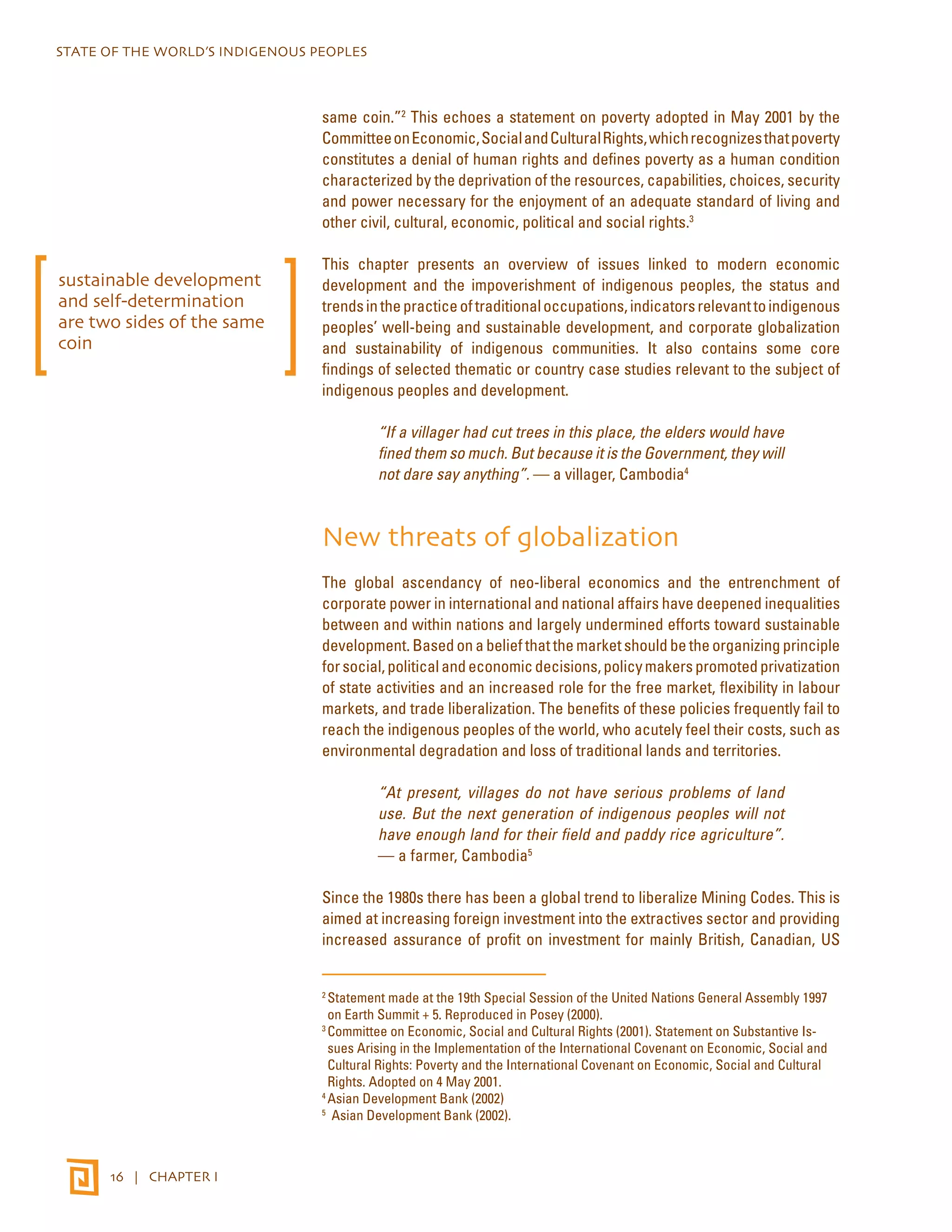 STATE OF THE WORLD’S INDIGENOUS PEOPLES 
16 | CHAPTER I 
same coin.”2 This echoes a statement on poverty adopted in May 2001 by the 
Committee on Economic, Social and Cultural Rights, which recognizes that poverty 
constitutes a denial of human rights and defines poverty as a human condition 
characterized by the deprivation of the resources, capabilities, choices, security 
and power necessary for the enjoyment of an adequate standard of living and 
other civil, cultural, economic, political and social rights.3 
This chapter presents an overview of issues linked to modern economic 
development and the impoverishment of indigenous peoples, the status and 
trends in the practice of traditional occupations, indicators relevant to indigenous 
peoples’ well-being and sustainable development, and corporate globalization 
and sustainability of indigenous communities. It also contains some core 
findings of selected thematic or country case studies relevant to the subject of 
indigenous peoples and development. 
“If a villager had cut trees in this place, the elders would have 
fined them so much. But because it is the Government, they will 
not dare say anything”. — a villager, Cambodia4 
New threats of globalization 
The global ascendancy of neo-liberal economics and the entrenchment of 
corporate power in international and national affairs have deepened inequalities 
between and within nations and largely undermined efforts toward sustainable 
development. Based on a belief that the market should be the organizing principle 
for social, political and economic decisions, policy makers promoted privatization 
of state activities and an increased role for the free market, flexibility in labour 
markets, and trade liberalization. The benefits of these policies frequently fail to 
reach the indigenous peoples of the world, who acutely feel their costs, such as 
environmental degradation and loss of traditional lands and territories. 
“At present, villages do not have serious problems of land 
use. But the next generation of indigenous peoples will not 
have enough land for their field and paddy rice agriculture”. 
— a farmer, Cambodia5 
Since the 1980s there has been a global trend to liberalize Mining Codes. This is 
aimed at increasing foreign investment into the extractives sector and providing 
increased assurance of profit on investment for mainly British, Canadian, US 
2 Statement made at the 19th Special Session of the United Nations General Assembly 1997 
on Earth Summit + 5. Reproduced in Posey (2000). 
3 Committee on Economic, Social and Cultural Rights (2001). Statement on Substantive Is-sues 
Arising in the Implementation of the International Covenant on Economic, Social and 
Cultural Rights: Poverty and the International Covenant on Economic, Social and Cultural 
Rights. Adopted on 4 May 2001. 
4 Asian Development Bank (2002) 
5 Asian Development Bank (2002). 
sustainable development 
and self-determination 
are two sides of the same 
coin 
 