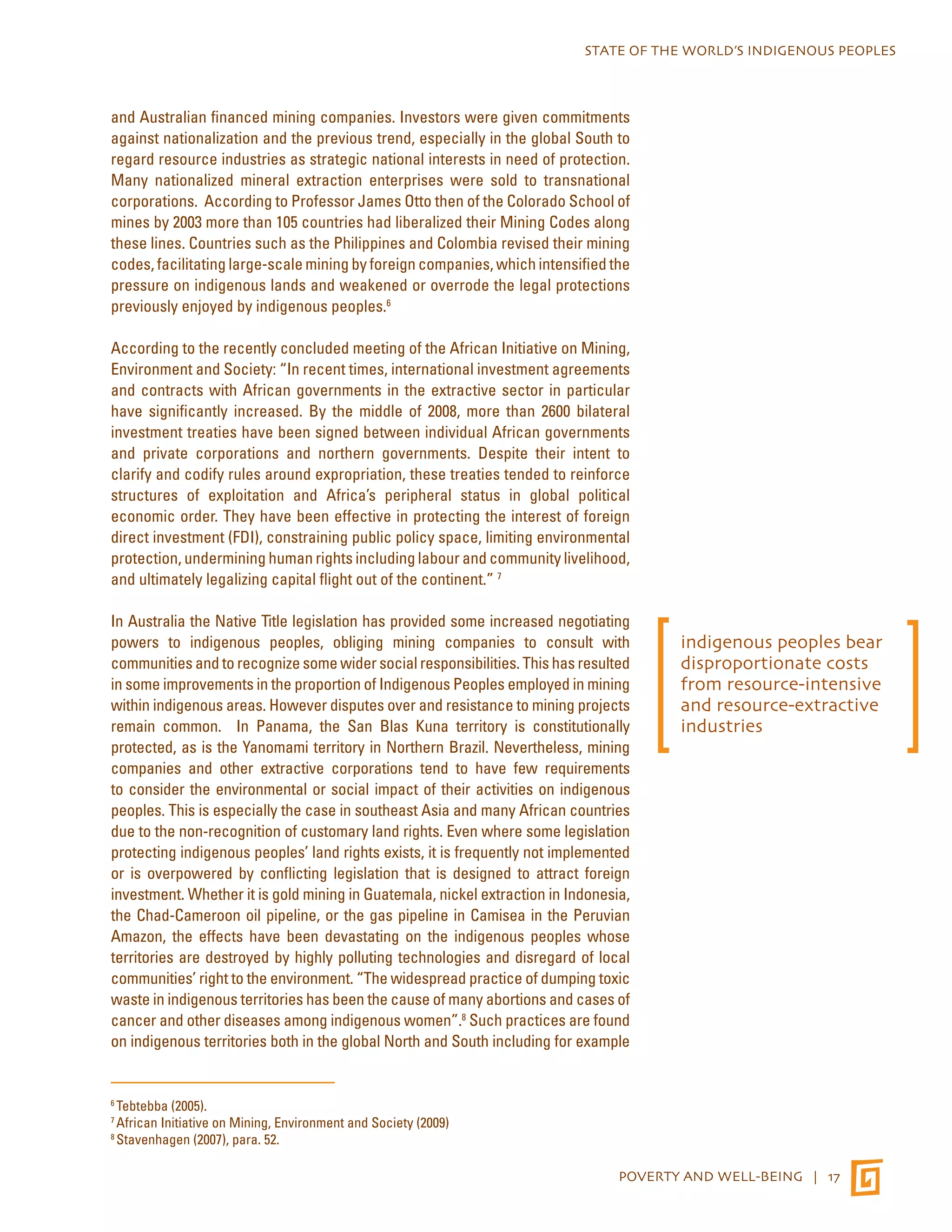 STATE OF THE WORLD’S INDIGENOUS PEOPLES 
and Australian financed mining companies. Investors were given commitments 
against nationalization and the previous trend, especially in the global South to 
regard resource industries as strategic national interests in need of protection. 
Many nationalized mineral extraction enterprises were sold to transnational 
corporations. According to Professor James Otto then of the Colorado School of 
mines by 2003 more than 105 countries had liberalized their Mining Codes along 
these lines. Countries such as the Philippines and Colombia revised their mining 
codes, facilitating large-scale mining by foreign companies, which intensified the 
pressure on indigenous lands and weakened or overrode the legal protections 
previously enjoyed by indigenous peoples.6 
According to the recently concluded meeting of the African Initiative on Mining, 
Environment and Society: “In recent times, international investment agreements 
and contracts with African governments in the extractive sector in particular 
have significantly increased. By the middle of 2008, more than 2600 bilateral 
investment treaties have been signed between individual African governments 
and private corporations and northern governments. Despite their intent to 
clarify and codify rules around expropriation, these treaties tended to reinforce 
structures of exploitation and Africa’s peripheral status in global political 
economic order. They have been effective in protecting the interest of foreign 
direct investment (FDI), constraining public policy space, limiting environmental 
protection, undermining human rights including labour and community livelihood, 
and ultimately legalizing capital flight out of the continent.” 7 
In Australia the Native Title legislation has provided some increased negotiating 
powers to indigenous peoples, obliging mining companies to consult with 
communities and to recognize some wider social responsibilities. This has resulted 
in some improvements in the proportion of Indigenous Peoples employed in mining 
within indigenous areas. However disputes over and resistance to mining projects 
remain common. In Panama, the San Blas Kuna territory is constitutionally 
protected, as is the Yanomami territory in Northern Brazil. Nevertheless, mining 
companies and other extractive corporations tend to have few requirements 
to consider the environmental or social impact of their activities on indigenous 
peoples. This is especially the case in southeast Asia and many African countries 
due to the non-recognition of customary land rights. Even where some legislation 
protecting indigenous peoples’ land rights exists, it is frequently not implemented 
or is overpowered by conflicting legislation that is designed to attract foreign 
investment. Whether it is gold mining in Guatemala, nickel extraction in Indonesia, 
the Chad-Cameroon oil pipeline, or the gas pipeline in Camisea in the Peruvian 
Amazon, the effects have been devastating on the indigenous peoples whose 
territories are destroyed by highly polluting technologies and disregard of local 
communities’ right to the environment. “The widespread practice of dumping toxic 
waste in indigenous territories has been the cause of many abortions and cases of 
cancer and other diseases among indigenous women”.8 Such practices are found 
on indigenous territories both in the global North and South including for example 
POVERTY AND WELL-BEING | 17 
6 Tebtebba (2005). 
7 African Initiative on Mining, Environment and Society (2009) 
8 Stavenhagen (2007), para. 52. 
indigenous peoples bear 
disproportionate costs 
from resource-intensive 
and resource-extractive 
industries 
 