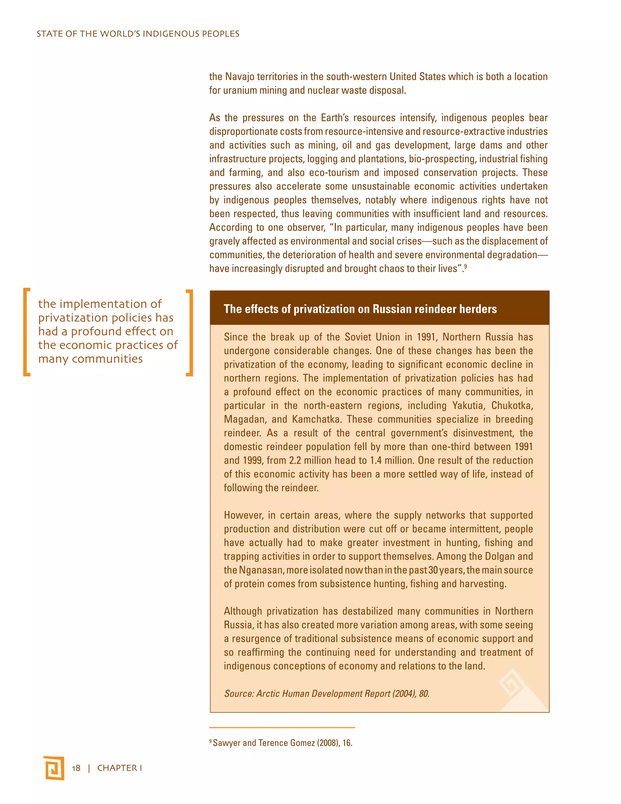 STATE OF THE WORLD’S INDIGENOUS PEOPLES 
18 | CHAPTER I 
the Navajo territories in the south-western United States which is both a location 
for uranium mining and nuclear waste disposal. 
As the pressures on the Earth’s resources intensify, indigenous peoples bear 
disproportionate costs from resource-intensive and resource-extractive industries 
and activities such as mining, oil and gas development, large dams and other 
infrastructure projects, logging and plantations, bio-prospecting, industrial fishing 
and farming, and also eco-tourism and imposed conservation projects. These 
pressures also accelerate some unsustainable economic activities undertaken 
by indigenous peoples themselves, notably where indigenous rights have not 
been respected, thus leaving communities with insufficient land and resources. 
According to one observer, “In particular, many indigenous peoples have been 
gravely affected as environmental and social crises—such as the displacement of 
communities, the deterioration of health and severe environmental degradation— 
have increasingly disrupted and brought chaos to their lives”.9 
The effects of privatization on Russian reindeer herders 
Since the break up of the Soviet Union in 1991, Northern Russia has 
undergone considerable changes. One of these changes has been the 
privatization of the economy, leading to significant economic decline in 
northern regions. The implementation of privatization policies has had 
a profound effect on the economic practices of many communities, in 
particular in the north-eastern regions, including Yakutia, Chukotka, 
Magadan, and Kamchatka. These communities specialize in breeding 
reindeer. As a result of the central government’s disinvestment, the 
domestic reindeer population fell by more than one-third between 1991 
and 1999, from 2.2 million head to 1.4 million. One result of the reduction 
of this economic activity has been a more settled way of life, instead of 
following the reindeer. 
However, in certain areas, where the supply networks that supported 
production and distribution were cut off or became intermittent, people 
have actually had to make greater investment in hunting, fishing and 
trapping activities in order to support themselves. Among the Dolgan and 
the Nganasan, more isolated now than in the past 30 years, the main source 
of protein comes from subsistence hunting, fishing and harvesting. 
Although privatization has destabilized many communities in Northern 
Russia, it has also created more variation among areas, with some seeing 
a resurgence of traditional subsistence means of economic support and 
so reaffirming the continuing need for understanding and treatment of 
indigenous conceptions of economy and relations to the land. 
Source: Arctic Human Development Report (2004), 80. 
9 Sawyer and Terence Gomez (2008), 16. 
the implementation of 
privatization policies has 
had a profound effect on 
the economic practices of 
many communities 
 