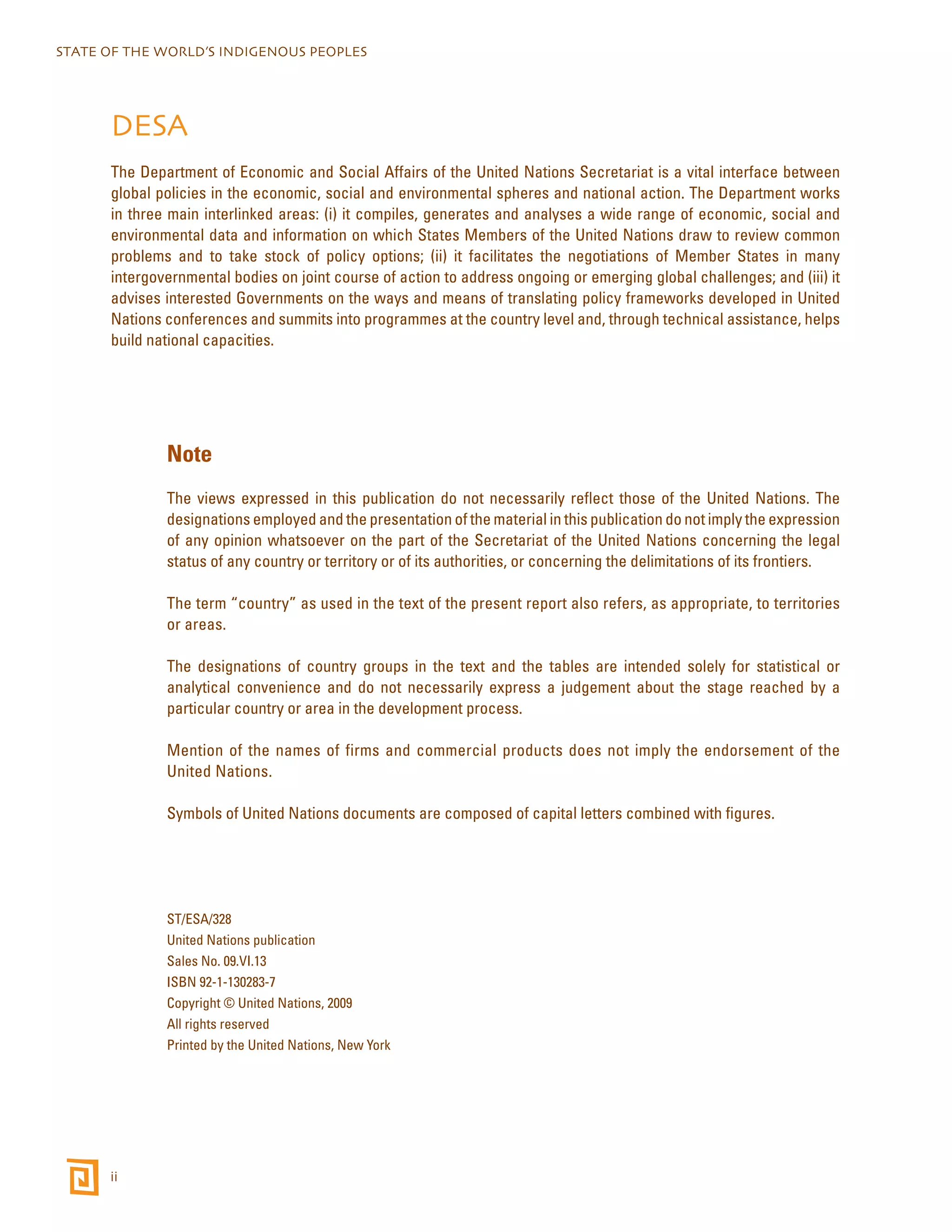 STATE OF THE WORLD’S INDIGENOUS PEOPLES 
DESA 
The Department of Economic and Social Affairs of the United Nations Secretariat is a vital interface between 
global policies in the economic, social and environmental spheres and national action. The Department works 
in three main interlinked areas: (i) it compiles, generates and analyses a wide range of economic, social and 
environmental data and information on which States Members of the United Nations draw to review common 
problems and to take stock of policy options; (ii) it facilitates the negotiations of Member States in many 
intergovernmental bodies on joint course of action to address ongoing or emerging global challenges; and (iii) it 
advises interested Governments on the ways and means of translating policy frameworks developed in United 
Nations conferences and summits into programmes at the country level and, through technical assistance, helps 
build national capacities. 
ii 
Note 
The views expressed in this publication do not necessarily reflect those of the United Nations. The 
designations employed and the presentation of the material in this publication do not imply the expression 
of any opinion whatsoever on the part of the Secretariat of the United Nations concerning the legal 
status of any country or territory or of its authorities, or concerning the delimitations of its frontiers. 
The term “country” as used in the text of the present report also refers, as appropriate, to territories 
or areas. 
The designations of country groups in the text and the tables are intended solely for statistical or 
analytical convenience and do not necessarily express a judgement about the stage reached by a 
particular country or area in the development process. 
Mention of the names of firms and commercial products does not imply the endorsement of the 
United Nations. 
Symbols of United Nations documents are composed of capital letters combined with figures. 
ST/ESA/328 
United Nations publication 
Sales No. 09.VI.13 
ISBN 92-1-130283-7 
Copyright © United Nations, 2009 
All rights reserved 
Printed by the United Nations, New York 
 
