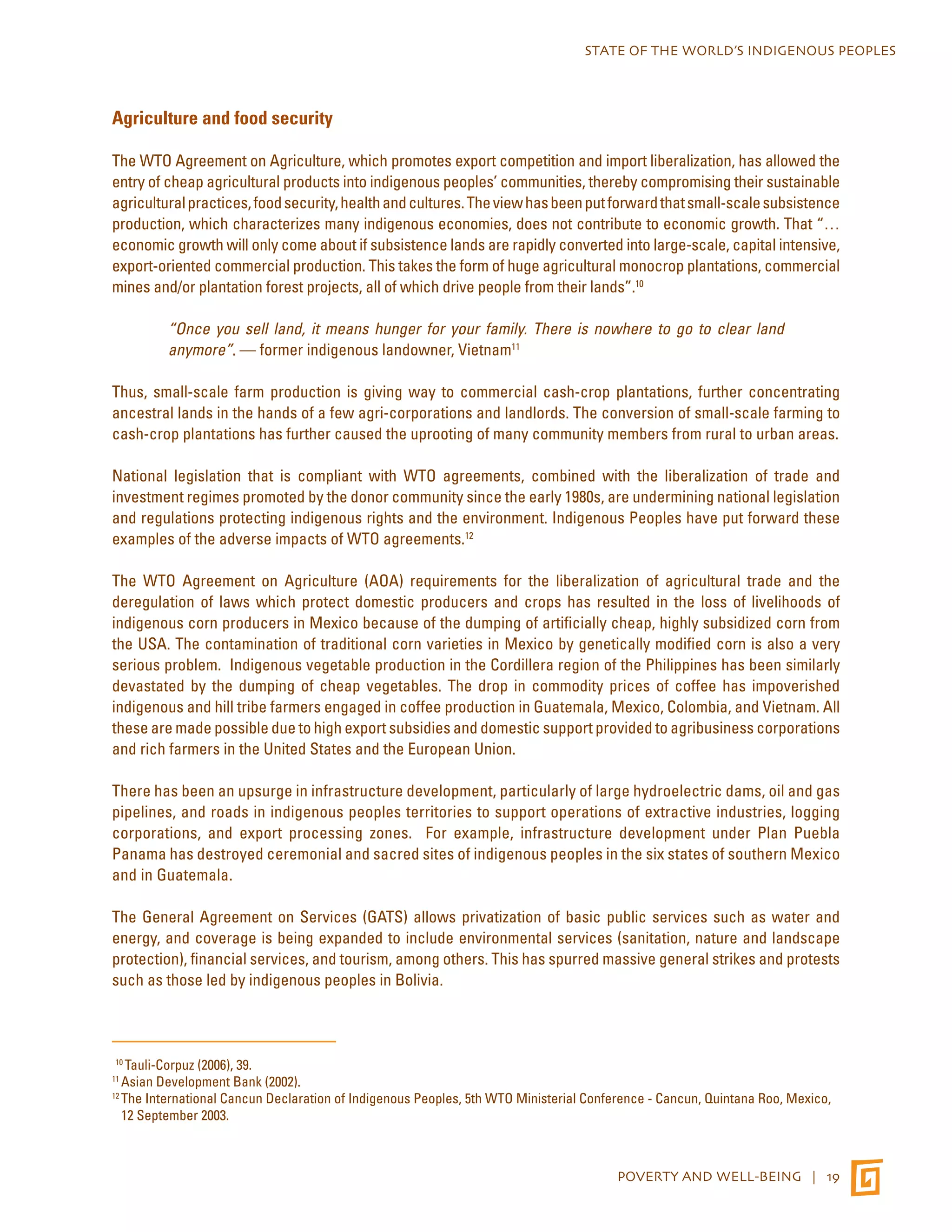 STATE OF THE WORLD’S INDIGENOUS PEOPLES 
POVERTY AND WELL-BEING | 19 
Agriculture and food security 
The WTO Agreement on Agriculture, which promotes export competition and import liberalization, has allowed the 
entry of cheap agricultural products into indigenous peoples’ communities, thereby compromising their sustainable 
agricultural practices, food security, health and cultures. The view has been put forward that small-scale subsistence 
production, which characterizes many indigenous economies, does not contribute to economic growth. That “… 
economic growth will only come about if subsistence lands are rapidly converted into large-scale, capital intensive, 
export-oriented commercial production. This takes the form of huge agricultural monocrop plantations, commercial 
mines and/or plantation forest projects, all of which drive people from their lands”.10 
“Once you sell land, it means hunger for your family. There is nowhere to go to clear land 
anymore”. — former indigenous landowner, Vietnam11 
Thus, small-scale farm production is giving way to commercial cash-crop plantations, further concentrating 
ancestral lands in the hands of a few agri-corporations and landlords. The conversion of small-scale farming to 
cash-crop plantations has further caused the uprooting of many community members from rural to urban areas. 
National legislation that is compliant with WTO agreements, combined with the liberalization of trade and 
investment regimes promoted by the donor community since the early 1980s, are undermining national legislation 
and regulations protecting indigenous rights and the environment. Indigenous Peoples have put forward these 
examples of the adverse impacts of WTO agreements.12 
The WTO Agreement on Agriculture (AOA) requirements for the liberalization of agricultural trade and the 
deregulation of laws which protect domestic producers and crops has resulted in the loss of livelihoods of 
indigenous corn producers in Mexico because of the dumping of artificially cheap, highly subsidized corn from 
the USA. The contamination of traditional corn varieties in Mexico by genetically modified corn is also a very 
serious problem. Indigenous vegetable production in the Cordillera region of the Philippines has been similarly 
devastated by the dumping of cheap vegetables. The drop in commodity prices of coffee has impoverished 
indigenous and hill tribe farmers engaged in coffee production in Guatemala, Mexico, Colombia, and Vietnam. All 
these are made possible due to high export subsidies and domestic support provided to agribusiness corporations 
and rich farmers in the United States and the European Union. 
There has been an upsurge in infrastructure development, particularly of large hydroelectric dams, oil and gas 
pipelines, and roads in indigenous peoples territories to support operations of extractive industries, logging 
corporations, and export processing zones. For example, infrastructure development under Plan Puebla 
Panama has destroyed ceremonial and sacred sites of indigenous peoples in the six states of southern Mexico 
and in Guatemala. 
The General Agreement on Services (GATS) allows privatization of basic public services such as water and 
energy, and coverage is being expanded to include environmental services (sanitation, nature and landscape 
protection), financial services, and tourism, among others. This has spurred massive general strikes and protests 
such as those led by indigenous peoples in Bolivia. 
10 Tauli-Corpuz (2006), 39. 
11 Asian Development Bank (2002). 
12 The International Cancun Declaration of Indigenous Peoples, 5th WTO Ministerial Conference - Cancun, Quintana Roo, Mexico, 
12 September 2003. 
 