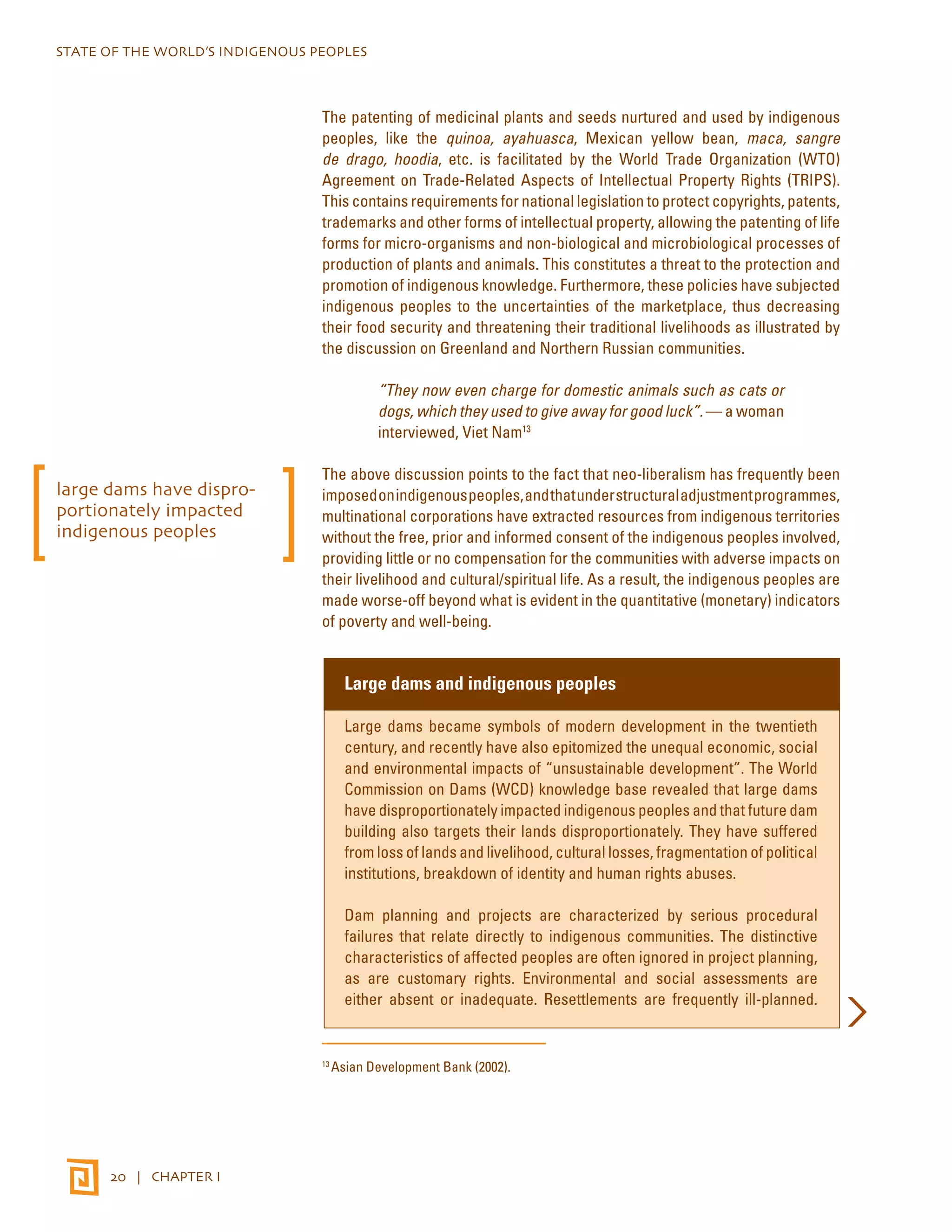STATE OF THE WORLD’S INDIGENOUS PEOPLES 
20 | CHAPTER I 
The patenting of medicinal plants and seeds nurtured and used by indigenous 
peoples, like the quinoa, ayahuasca, Mexican yellow bean, maca, sangre 
de drago, hoodia, etc. is facilitated by the World Trade Organization (WTO) 
Agreement on Trade-Related Aspects of Intellectual Property Rights (TRIPS). 
This contains requirements for national legislation to protect copyrights, patents, 
trademarks and other forms of intellectual property, allowing the patenting of life 
forms for micro-organisms and non-biological and microbiological processes of 
production of plants and animals. This constitutes a threat to the protection and 
promotion of indigenous knowledge. Furthermore, these policies have subjected 
indigenous peoples to the uncertainties of the marketplace, thus decreasing 
their food security and threatening their traditional livelihoods as illustrated by 
the discussion on Greenland and Northern Russian communities. 
“They now even charge for domestic animals such as cats or 
dogs, which they used to give away for good luck”. — a woman 
interviewed, Viet Nam13 
The above discussion points to the fact that neo-liberalism has frequently been 
imposed on indigenous peoples, and that under structural adjustment programmes, 
multinational corporations have extracted resources from indigenous territories 
without the free, prior and informed consent of the indigenous peoples involved, 
providing little or no compensation for the communities with adverse impacts on 
their livelihood and cultural/spiritual life. As a result, the indigenous peoples are 
made worse-off beyond what is evident in the quantitative (monetary) indicators 
of poverty and well-being. 
Large dams and indigenous peoples 
Large dams became symbols of modern development in the twentieth 
century, and recently have also epitomized the unequal economic, social 
and environmental impacts of “unsustainable development”. The World 
Commission on Dams (WCD) knowledge base revealed that large dams 
have disproportionately impacted indigenous peoples and that future dam 
building also targets their lands disproportionately. They have suffered 
from loss of lands and livelihood, cultural losses, fragmentation of political 
institutions, breakdown of identity and human rights abuses. 
Dam planning and projects are characterized by serious procedural 
failures that relate directly to indigenous communities. The distinctive 
characteristics of affected peoples are often ignored in project planning, 
as are customary rights. Environmental and social assessments are 
either absent or inadequate. Resettlements are frequently ill-planned. 
13 Asian Development Bank (2002). 
large dams have dispro-portionately 
impacted 
indigenous peoples 
 