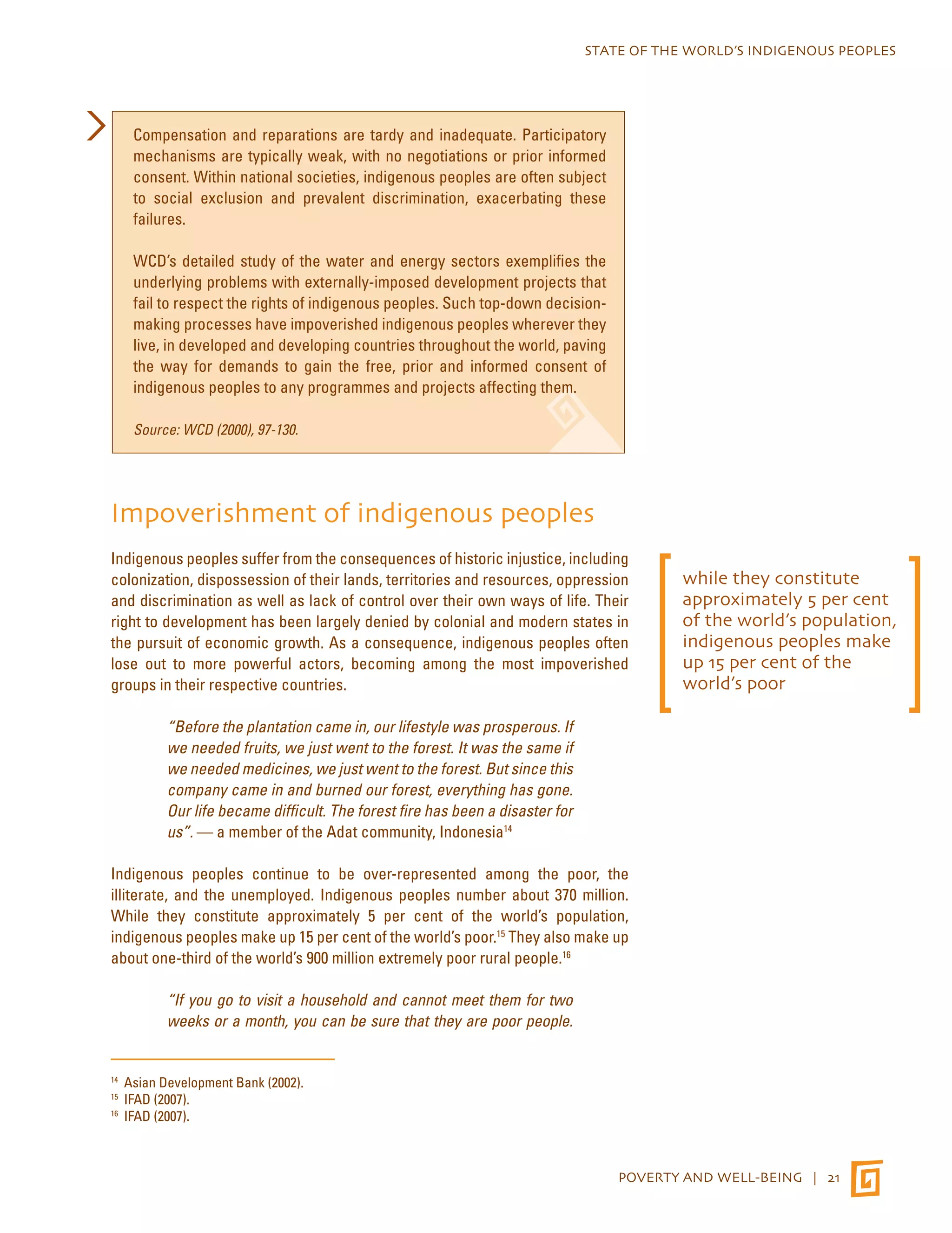 STATE OF THE WORLD’S INDIGENOUS PEOPLES 
POVERTY AND WELL-BEING | 21 
Compensation and reparations are tardy and inadequate. Participatory 
mechanisms are typically weak, with no negotiations or prior informed 
consent. Within national societies, indigenous peoples are often subject 
to social exclusion and prevalent discrimination, exacerbating these 
failures. 
WCD’s detailed study of the water and energy sectors exemplifies the 
underlying problems with externally-imposed development projects that 
fail to respect the rights of indigenous peoples. Such top-down decision-making 
processes have impoverished indigenous peoples wherever they 
live, in developed and developing countries throughout the world, paving 
the way for demands to gain the free, prior and informed consent of 
indigenous peoples to any programmes and projects affecting them. 
Source: WCD (2000), 97-130. 
Impoverishment of indigenous peoples 
Indigenous peoples suffer from the consequences of historic injustice, including 
colonization, dispossession of their lands, territories and resources, oppression 
and discrimination as well as lack of control over their own ways of life. Their 
right to development has been largely denied by colonial and modern states in 
the pursuit of economic growth. As a consequence, indigenous peoples often 
lose out to more powerful actors, becoming among the most impoverished 
groups in their respective countries. 
“Before the plantation came in, our lifestyle was prosperous. If 
we needed fruits, we just went to the forest. It was the same if 
we needed medicines, we just went to the forest. But since this 
company came in and burned our forest, everything has gone. 
Our life became difficult. The forest fire has been a disaster for 
us”. — a member of the Adat community, Indonesia14 
Indigenous peoples continue to be over-represented among the poor, the 
illiterate, and the unemployed. Indigenous peoples number about 370 million. 
While they constitute approximately 5 per cent of the world’s population, 
indigenous peoples make up 15 per cent of the world’s poor.15 They also make up 
about one-third of the world’s 900 million extremely poor rural people.16 
“If you go to visit a household and cannot meet them for two 
weeks or a month, you can be sure that they are poor people. 
14 Asian Development Bank (2002). 
15 IFAD (2007). 
16 IFAD (2007). 
while they constitute 
approximately 5 per cent 
of the world’s population, 
indigenous peoples make 
up 15 per cent of the 
world’s poor 
 