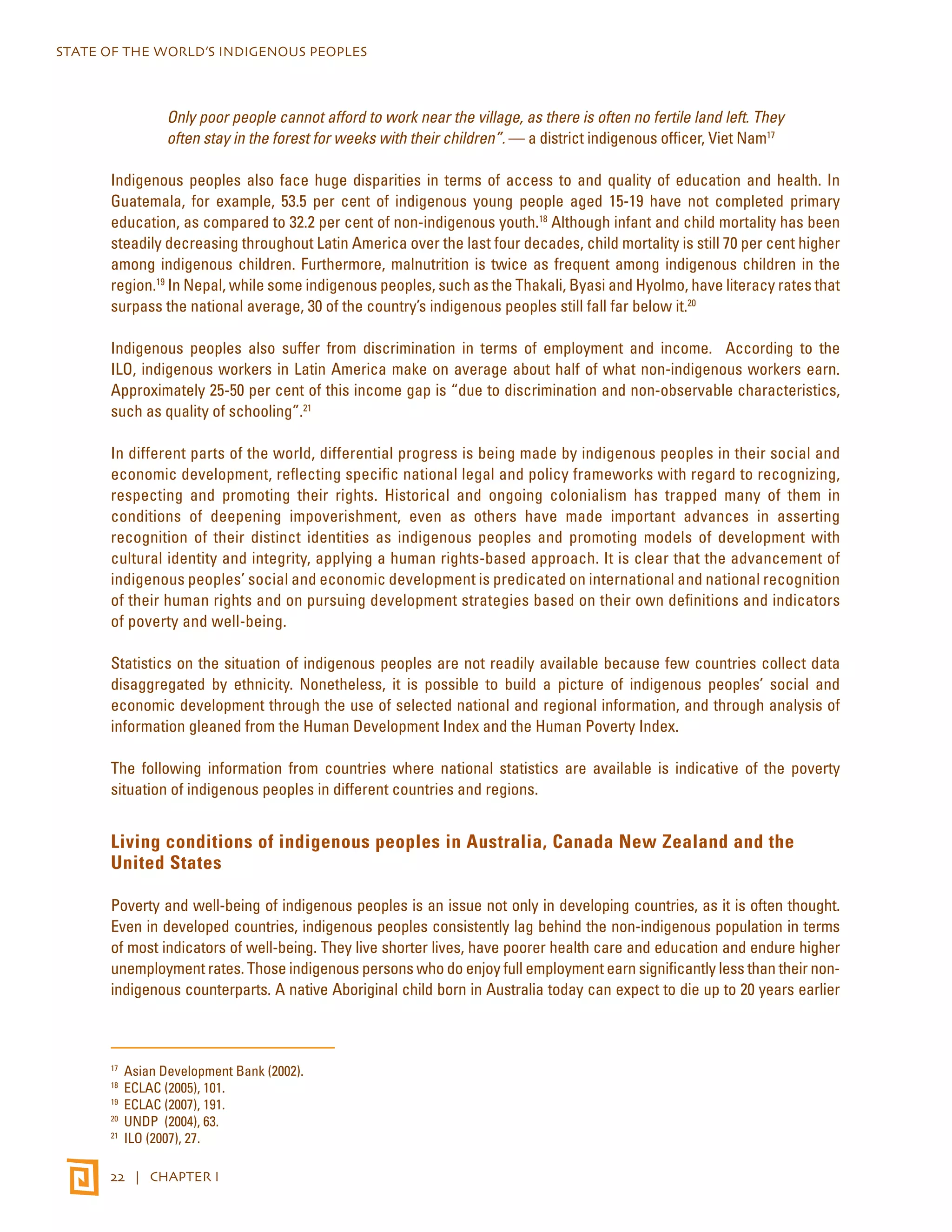 STATE OF THE WORLD’S INDIGENOUS PEOPLES 
Only poor people cannot afford to work near the village, as there is often no fertile land left. They 
often stay in the forest for weeks with their children”. — a district indigenous officer, Viet Nam17 
Indigenous peoples also face huge disparities in terms of access to and quality of education and health. In 
Guatemala, for example, 53.5 per cent of indigenous young people aged 15-19 have not completed primary 
education, as compared to 32.2 per cent of non-indigenous youth.18 Although infant and child mortality has been 
steadily decreasing throughout Latin America over the last four decades, child mortality is still 70 per cent higher 
among indigenous children. Furthermore, malnutrition is twice as frequent among indigenous children in the 
region.19 In Nepal, while some indigenous peoples, such as the Thakali, Byasi and Hyolmo, have literacy rates that 
surpass the national average, 30 of the country’s indigenous peoples still fall far below it.20 
Indigenous peoples also suffer from discrimination in terms of employment and income. According to the 
ILO, indigenous workers in Latin America make on average about half of what non-indigenous workers earn. 
Approximately 25-50 per cent of this income gap is “due to discrimination and non-observable characteristics, 
such as quality of schooling”.21 
In different parts of the world, differential progress is being made by indigenous peoples in their social and 
economic development, reflecting specific national legal and policy frameworks with regard to recognizing, 
respecting and promoting their rights. Historical and ongoing colonialism has trapped many of them in 
conditions of deepening impoverishment, even as others have made important advances in asserting 
recognition of their distinct identities as indigenous peoples and promoting models of development with 
cultural identity and integrity, applying a human rights-based approach. It is clear that the advancement of 
indigenous peoples’ social and economic development is predicated on international and national recognition 
of their human rights and on pursuing development strategies based on their own definitions and indicators 
of poverty and well-being. 
Statistics on the situation of indigenous peoples are not readily available because few countries collect data 
disaggregated by ethnicity. Nonetheless, it is possible to build a picture of indigenous peoples’ social and 
economic development through the use of selected national and regional information, and through analysis of 
information gleaned from the Human Development Index and the Human Poverty Index. 
The following information from countries where national statistics are available is indicative of the poverty 
situation of indigenous peoples in different countries and regions. 
Living conditions of indigenous peoples in Australia, Canada New Zealand and the 
United States 
Poverty and well-being of indigenous peoples is an issue not only in developing countries, as it is often thought. 
Even in developed countries, indigenous peoples consistently lag behind the non-indigenous population in terms 
of most indicators of well-being. They live shorter lives, have poorer health care and education and endure higher 
unemployment rates. Those indigenous persons who do enjoy full employment earn significantly less than their non-indigenous 
counterparts. A native Aboriginal child born in Australia today can expect to die up to 20 years earlier 
17 Asian Development Bank (2002). 
18 ECLAC (2005), 101. 
19 ECLAC (2007), 191. 
20 UNDP (2004), 63. 
21 ILO (2007), 27. 
22 | CHAPTER I 
 