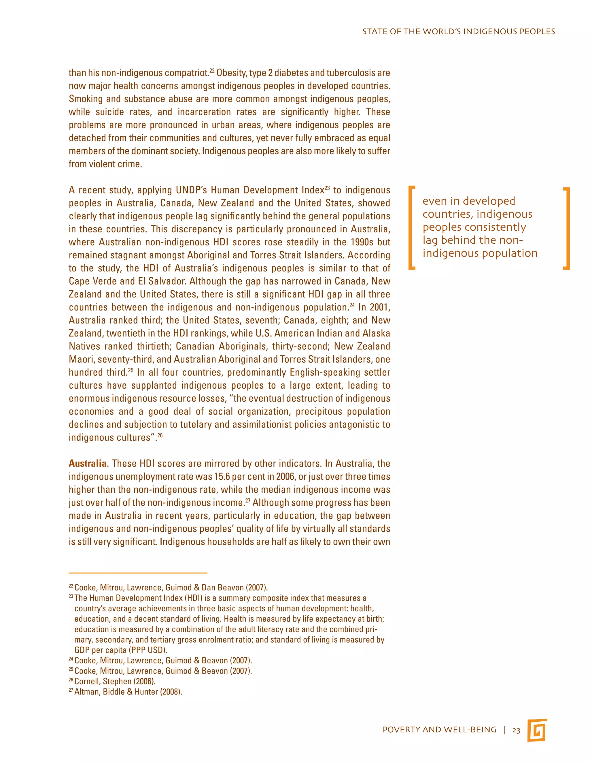 STATE OF THE WORLD’S INDIGENOUS PEOPLES 
than his non-indigenous compatriot.22 Obesity, type 2 diabetes and tuberculosis are 
now major health concerns amongst indigenous peoples in developed countries. 
Smoking and substance abuse are more common amongst indigenous peoples, 
while suicide rates, and incarceration rates are significantly higher. These 
problems are more pronounced in urban areas, where indigenous peoples are 
detached from their communities and cultures, yet never fully embraced as equal 
members of the dominant society. Indigenous peoples are also more likely to suffer 
from violent crime. 
A recent study, applying UNDP’s Human Development Index23 to indigenous 
peoples in Australia, Canada, New Zealand and the United States, showed 
clearly that indigenous people lag significantly behind the general populations 
in these countries. This discrepancy is particularly pronounced in Australia, 
where Australian non-indigenous HDI scores rose steadily in the 1990s but 
remained stagnant amongst Aboriginal and Torres Strait Islanders. According 
to the study, the HDI of Australia’s indigenous peoples is similar to that of 
Cape Verde and El Salvador. Although the gap has narrowed in Canada, New 
Zealand and the United States, there is still a significant HDI gap in all three 
countries between the indigenous and non-indigenous population.24 In 2001, 
Australia ranked third; the United States, seventh; Canada, eighth; and New 
Zealand, twentieth in the HDI rankings, while U.S. American Indian and Alaska 
Natives ranked thirtieth; Canadian Aboriginals, thirty-second; New Zealand 
Maori, seventy-third, and Australian Aboriginal and Torres Strait Islanders, one 
hundred third.25 In all four countries, predominantly English-speaking settler 
cultures have supplanted indigenous peoples to a large extent, leading to 
enormous indigenous resource losses, “the eventual destruction of indigenous 
economies and a good deal of social organization, precipitous population 
declines and subjection to tutelary and assimilationist policies antagonistic to 
indigenous cultures”.26 
Australia. These HDI scores are mirrored by other indicators. In Australia, the 
indigenous unemployment rate was 15.6 per cent in 2006, or just over three times 
higher than the non-indigenous rate, while the median indigenous income was 
just over half of the non-indigenous income.27 Although some progress has been 
made in Australia in recent years, particularly in education, the gap between 
indigenous and non-indigenous peoples’ quality of life by virtually all standards 
is still very significant. Indigenous households are half as likely to own their own 
22 Cooke, Mitrou, Lawrence, Guimod & Dan Beavon (2007). 
23 The Human Development Index (HDI) is a summary composite index that measures a 
country’s average achievements in three basic aspects of human development: health, 
education, and a decent standard of living. Health is measured by life expectancy at birth; 
education is measured by a combination of the adult literacy rate and the combined pri-mary, 
secondary, and tertiary gross enrolment ratio; and standard of living is measured by 
POVERTY AND WELL-BEING | 23 
GDP per capita (PPP USD). 
24 Cooke, Mitrou, Lawrence, Guimod & Beavon (2007). 
25 Cooke, Mitrou, Lawrence, Guimod & Beavon (2007). 
26 Cornell, Stephen (2006). 
27 Altman, Biddle & Hunter (2008). 
even in developed 
countries, indigenous 
peoples consistently 
lag behind the non-indigenous 
population 
 