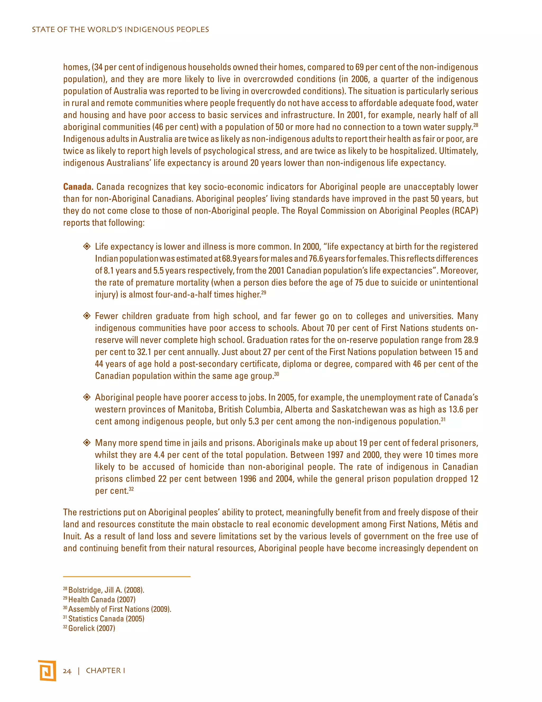 STATE OF THE WORLD’S INDIGENOUS PEOPLES 
homes, (34 per cent of indigenous households owned their homes, compared to 69 per cent of the non-indigenous 
population), and they are more likely to live in overcrowded conditions (in 2006, a quarter of the indigenous 
population of Australia was reported to be living in overcrowded conditions). The situation is particularly serious 
in rural and remote communities where people frequently do not have access to affordable adequate food, water 
and housing and have poor access to basic services and infrastructure. In 2001, for example, nearly half of all 
aboriginal communities (46 per cent) with a population of 50 or more had no connection to a town water supply.28 
Indigenous adults in Australia are twice as likely as non-indigenous adults to report their health as fair or poor, are 
twice as likely to report high levels of psychological stress, and are twice as likely to be hospitalized. Ultimately, 
indigenous Australians’ life expectancy is around 20 years lower than non-indigenous life expectancy. 
Canada. Canada recognizes that key socio-economic indicators for Aboriginal people are unacceptably lower 
than for non-Aboriginal Canadians. Aboriginal peoples’ living standards have improved in the past 50 years, but 
they do not come close to those of non-Aboriginal people. The Royal Commission on Aboriginal Peoples (RCAP) 
reports that following: 
”” Life expectancy is lower and illness is more common. In 2000, “life expectancy at birth for the registered 
Indian population was estimated at 68.9 years for males and 76.6 years for females. This reflects differences 
of 8.1 years and 5.5 years respectively, from the 2001 Canadian population’s life expectancies”. Moreover, 
the rate of premature mortality (when a person dies before the age of 75 due to suicide or unintentional 
injury) is almost four-and-a-half times higher.29 
”” Fewer children graduate from high school, and far fewer go on to colleges and universities. Many 
indigenous communities have poor access to schools. About 70 per cent of First Nations students on-reserve 
will never complete high school. Graduation rates for the on-reserve population range from 28.9 
per cent to 32.1 per cent annually. Just about 27 per cent of the First Nations population between 15 and 
44 years of age hold a post-secondary certificate, diploma or degree, compared with 46 per cent of the 
Canadian population within the same age group.30 
”” Aboriginal people have poorer access to jobs. In 2005, for example, the unemployment rate of Canada’s 
western provinces of Manitoba, British Columbia, Alberta and Saskatchewan was as high as 13.6 per 
cent among indigenous people, but only 5.3 per cent among the non-indigenous population.31 
”” Many more spend time in jails and prisons. Aboriginals make up about 19 per cent of federal prisoners, 
whilst they are 4.4 per cent of the total population. Between 1997 and 2000, they were 10 times more 
likely to be accused of homicide than non-aboriginal people. The rate of indigenous in Canadian 
prisons climbed 22 per cent between 1996 and 2004, while the general prison population dropped 12 
per cent.32 
The restrictions put on Aboriginal peoples’ ability to protect, meaningfully benefit from and freely dispose of their 
land and resources constitute the main obstacle to real economic development among First Nations, Métis and 
Inuit. As a result of land loss and severe limitations set by the various levels of government on the free use of 
and continuing benefit from their natural resources, Aboriginal people have become increasingly dependent on 
28 Bolstridge, Jill A. (2008). 
29 Health Canada (2007) 
30 Assembly of First Nations (2009). 
31 Statistics Canada (2005) 
32 Gorelick (2007) 
24 | CHAPTER I 
 