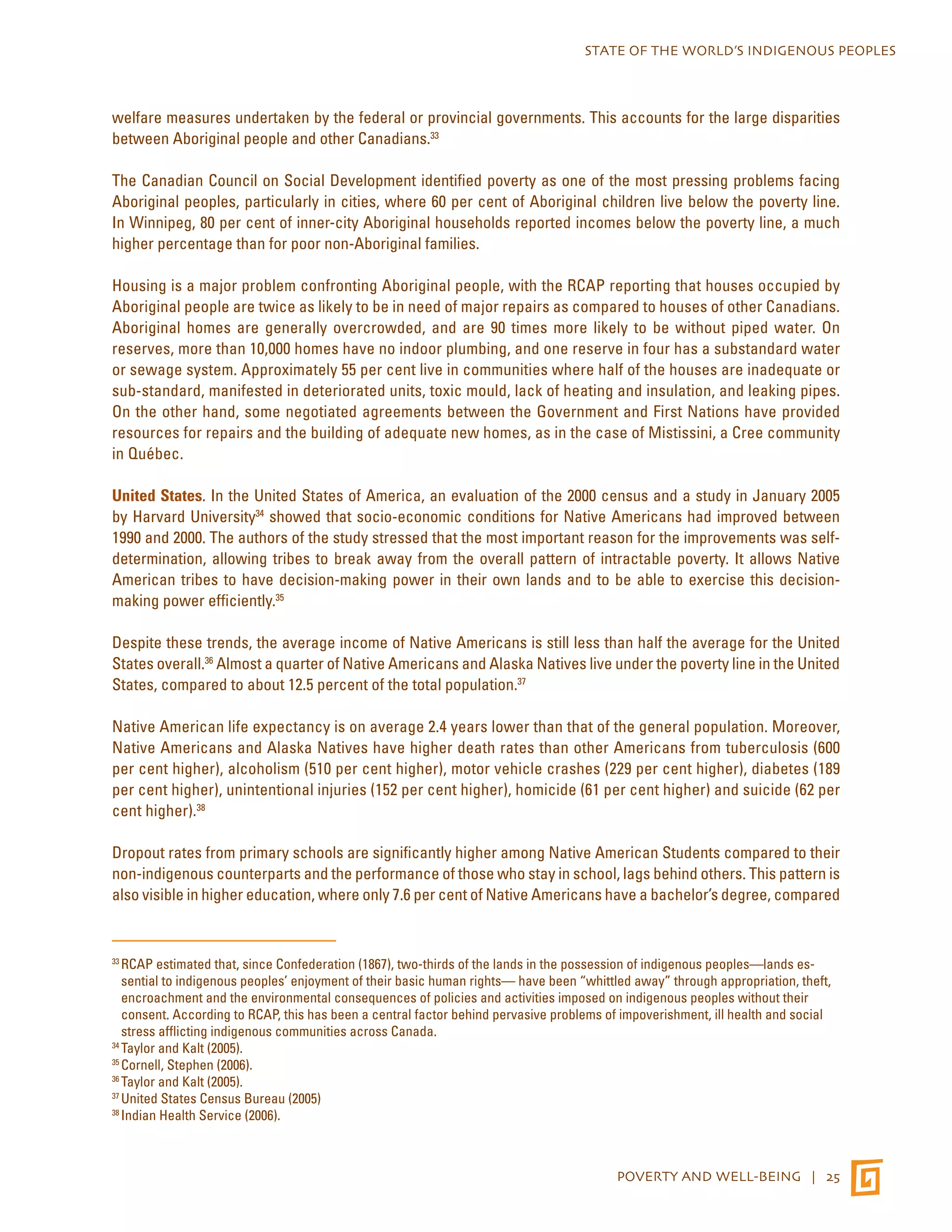STATE OF THE WORLD’S INDIGENOUS PEOPLES 
welfare measures undertaken by the federal or provincial governments. This accounts for the large disparities 
between Aboriginal people and other Canadians.33 
The Canadian Council on Social Development identified poverty as one of the most pressing problems facing 
Aboriginal peoples, particularly in cities, where 60 per cent of Aboriginal children live below the poverty line. 
In Winnipeg, 80 per cent of inner-city Aboriginal households reported incomes below the poverty line, a much 
higher percentage than for poor non-Aboriginal families. 
Housing is a major problem confronting Aboriginal people, with the RCAP reporting that houses occupied by 
Aboriginal people are twice as likely to be in need of major repairs as compared to houses of other Canadians. 
Aboriginal homes are generally overcrowded, and are 90 times more likely to be without piped water. On 
reserves, more than 10,000 homes have no indoor plumbing, and one reserve in four has a substandard water 
or sewage system. Approximately 55 per cent live in communities where half of the houses are inadequate or 
sub-standard, manifested in deteriorated units, toxic mould, lack of heating and insulation, and leaking pipes. 
On the other hand, some negotiated agreements between the Government and First Nations have provided 
resources for repairs and the building of adequate new homes, as in the case of Mistissini, a Cree community 
in Québec. 
United States. In the United States of America, an evaluation of the 2000 census and a study in January 2005 
by Harvard University34 showed that socio-economic conditions for Native Americans had improved between 
1990 and 2000. The authors of the study stressed that the most important reason for the improvements was self-determination, 
allowing tribes to break away from the overall pattern of intractable poverty. It allows Native 
American tribes to have decision-making power in their own lands and to be able to exercise this decision-making 
POVERTY AND WELL-BEING | 25 
power efficiently.35 
Despite these trends, the average income of Native Americans is still less than half the average for the United 
States overall.36 Almost a quarter of Native Americans and Alaska Natives live under the poverty line in the United 
States, compared to about 12.5 percent of the total population.37 
Native American life expectancy is on average 2.4 years lower than that of the general population. Moreover, 
Native Americans and Alaska Natives have higher death rates than other Americans from tuberculosis (600 
per cent higher), alcoholism (510 per cent higher), motor vehicle crashes (229 per cent higher), diabetes (189 
per cent higher), unintentional injuries (152 per cent higher), homicide (61 per cent higher) and suicide (62 per 
cent higher).38 
Dropout rates from primary schools are significantly higher among Native American Students compared to their 
non-indigenous counterparts and the performance of those who stay in school, lags behind others. This pattern is 
also visible in higher education, where only 7.6 per cent of Native Americans have a bachelor’s degree, compared 
33 RCAP estimated that, since Confederation (1867), two-thirds of the lands in the possession of indigenous peoples—lands es-sential 
to indigenous peoples’ enjoyment of their basic human rights— have been “whittled away” through appropriation, theft, 
encroachment and the environmental consequences of policies and activities imposed on indigenous peoples without their 
consent. According to RCAP, this has been a central factor behind pervasive problems of impoverishment, ill health and social 
stress afflicting indigenous communities across Canada. 
34 Taylor and Kalt (2005). 
35 Cornell, Stephen (2006). 
36 Taylor and Kalt (2005). 
37 United States Census Bureau (2005) 
38 Indian Health Service (2006). 
 