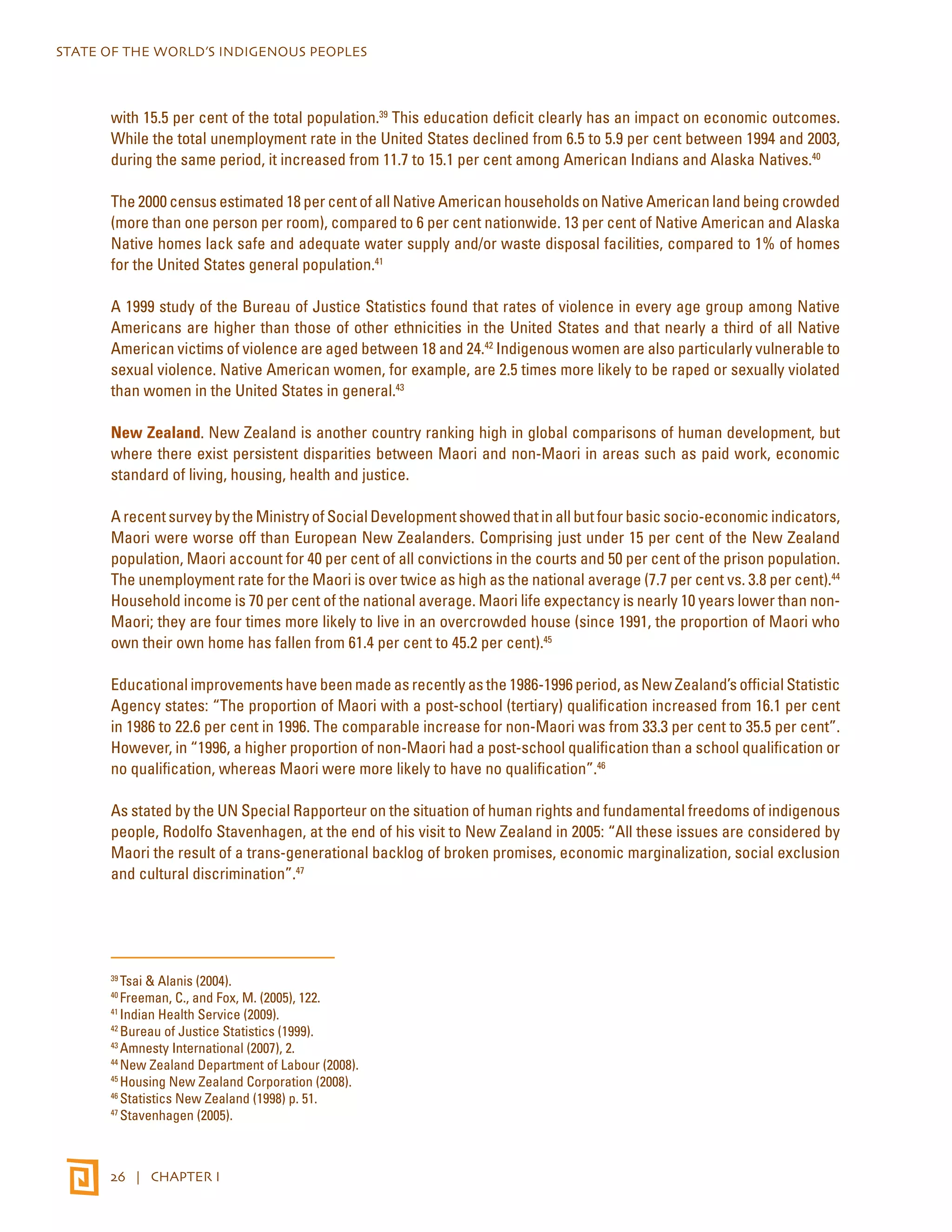STATE OF THE WORLD’S INDIGENOUS PEOPLES 
with 15.5 per cent of the total population.39 This education deficit clearly has an impact on economic outcomes. 
While the total unemployment rate in the United States declined from 6.5 to 5.9 per cent between 1994 and 2003, 
during the same period, it increased from 11.7 to 15.1 per cent among American Indians and Alaska Natives.40 
The 2000 census estimated 18 per cent of all Native American households on Native American land being crowded 
(more than one person per room), compared to 6 per cent nationwide. 13 per cent of Native American and Alaska 
Native homes lack safe and adequate water supply and/or waste disposal facilities, compared to 1% of homes 
for the United States general population.41 
A 1999 study of the Bureau of Justice Statistics found that rates of violence in every age group among Native 
Americans are higher than those of other ethnicities in the United States and that nearly a third of all Native 
American victims of violence are aged between 18 and 24.42 Indigenous women are also particularly vulnerable to 
sexual violence. Native American women, for example, are 2.5 times more likely to be raped or sexually violated 
than women in the United States in general.43 
New Zealand. New Zealand is another country ranking high in global comparisons of human development, but 
where there exist persistent disparities between Maori and non-Maori in areas such as paid work, economic 
standard of living, housing, health and justice. 
A recent survey by the Ministry of Social Development showed that in all but four basic socio-economic indicators, 
Maori were worse off than European New Zealanders. Comprising just under 15 per cent of the New Zealand 
population, Maori account for 40 per cent of all convictions in the courts and 50 per cent of the prison population. 
The unemployment rate for the Maori is over twice as high as the national average (7.7 per cent vs. 3.8 per cent).44 
Household income is 70 per cent of the national average. Maori life expectancy is nearly 10 years lower than non- 
Maori; they are four times more likely to live in an overcrowded house (since 1991, the proportion of Maori who 
own their own home has fallen from 61.4 per cent to 45.2 per cent).45 
Educational improvements have been made as recently as the 1986-1996 period, as New Zealand’s official Statistic 
Agency states: “The proportion of Maori with a post-school (tertiary) qualification increased from 16.1 per cent 
in 1986 to 22.6 per cent in 1996. The comparable increase for non-Maori was from 33.3 per cent to 35.5 per cent”. 
However, in “1996, a higher proportion of non-Maori had a post-school qualification than a school qualification or 
no qualification, whereas Maori were more likely to have no qualification”.46 
As stated by the UN Special Rapporteur on the situation of human rights and fundamental freedoms of indigenous 
people, Rodolfo Stavenhagen, at the end of his visit to New Zealand in 2005: “All these issues are considered by 
Maori the result of a trans-generational backlog of broken promises, economic marginalization, social exclusion 
and cultural discrimination”.47 
39 Tsai & Alanis (2004). 
40 Freeman, C., and Fox, M. (2005), 122. 
41 Indian Health Service (2009). 
42 Bureau of Justice Statistics (1999). 
43 Amnesty International (2007), 2. 
44 New Zealand Department of Labour (2008). 
45 Housing New Zealand Corporation (2008). 
46 Statistics New Zealand (1998) p. 51. 
47 Stavenhagen (2005). 
26 | CHAPTER I 
 