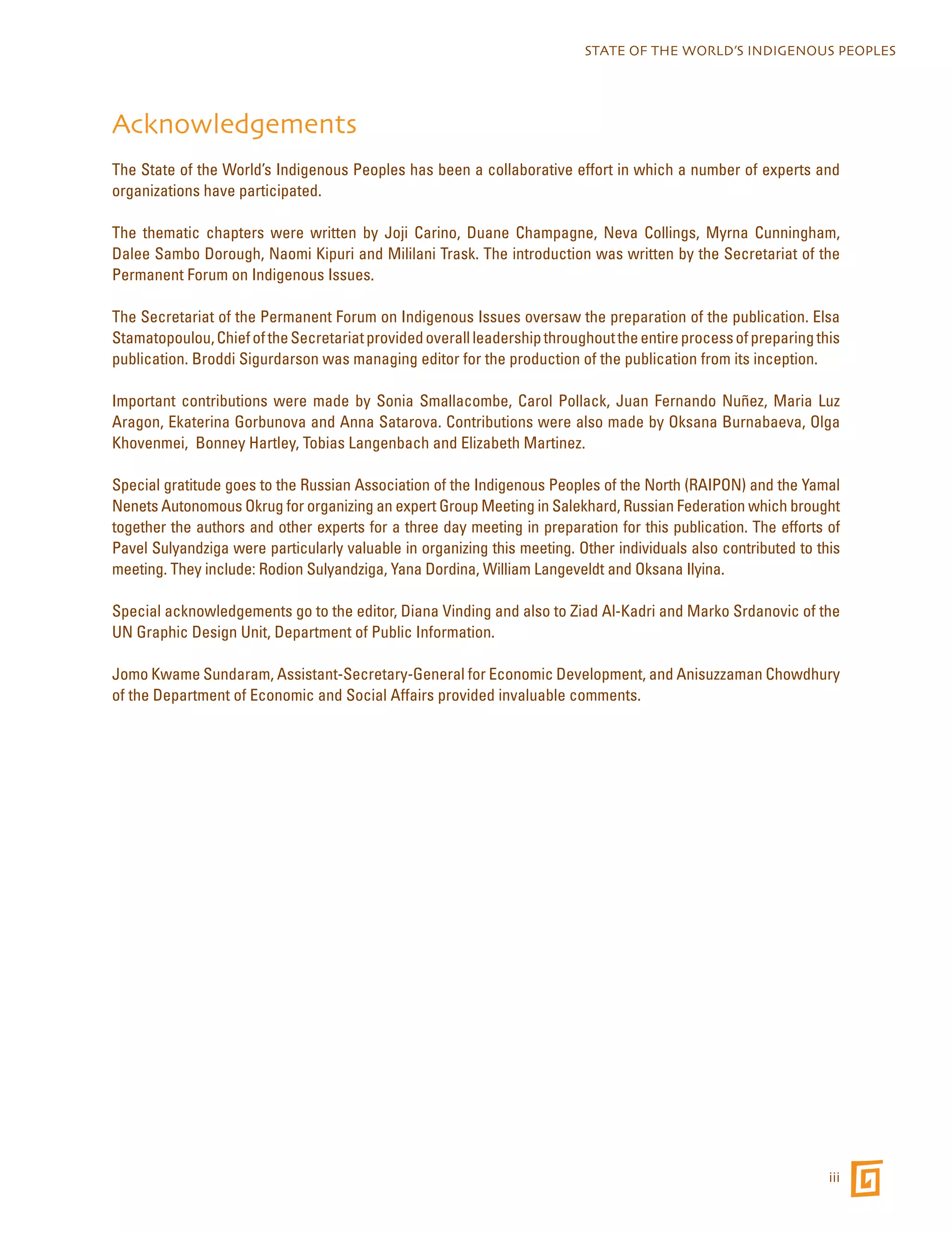 STATE OF THE WORLD’S INDIGENOUS PEOPLES 
Acknowledgements 
The State of the World’s Indigenous Peoples has been a collaborative effort in which a number of experts and 
organizations have participated. 
The thematic chapters were written by Joji Carino, Duane Champagne, Neva Collings, Myrna Cunningham, 
Dalee Sambo Dorough, Naomi Kipuri and Mililani Trask. The introduction was written by the Secretariat of the 
Permanent Forum on Indigenous Issues. 
The Secretariat of the Permanent Forum on Indigenous Issues oversaw the preparation of the publication. Elsa 
Stamatopoulou, Chief of the Secretariat provided overall leadership throughout the entire process of preparing this 
publication. Broddi Sigurdarson was managing editor for the production of the publication from its inception. 
Important contributions were made by Sonia Smallacombe, Carol Pollack, Juan Fernando Nuñez, Maria Luz 
Aragon, Ekaterina Gorbunova and Anna Satarova. Contributions were also made by Oksana Burnabaeva, Olga 
Khovenmei, Bonney Hartley, Tobias Langenbach and Elizabeth Martinez. 
Special gratitude goes to the Russian Association of the Indigenous Peoples of the North (RAIPON) and the Yamal 
Nenets Autonomous Okrug for organizing an expert Group Meeting in Salekhard, Russian Federation which brought 
together the authors and other experts for a three day meeting in preparation for this publication. The efforts of 
Pavel Sulyandziga were particularly valuable in organizing this meeting. Other individuals also contributed to this 
meeting. They include: Rodion Sulyandziga, Yana Dordina, William Langeveldt and Oksana Ilyina. 
Special acknowledgements go to the editor, Diana Vinding and also to Ziad Al-Kadri and Marko Srdanovic of the 
UN Graphic Design Unit, Department of Public Information. 
Jomo Kwame Sundaram, Assistant-Secretary-General for Economic Development, and Anisuzzaman Chowdhury 
of the Department of Economic and Social Affairs provided invaluable comments. 
iii 
 