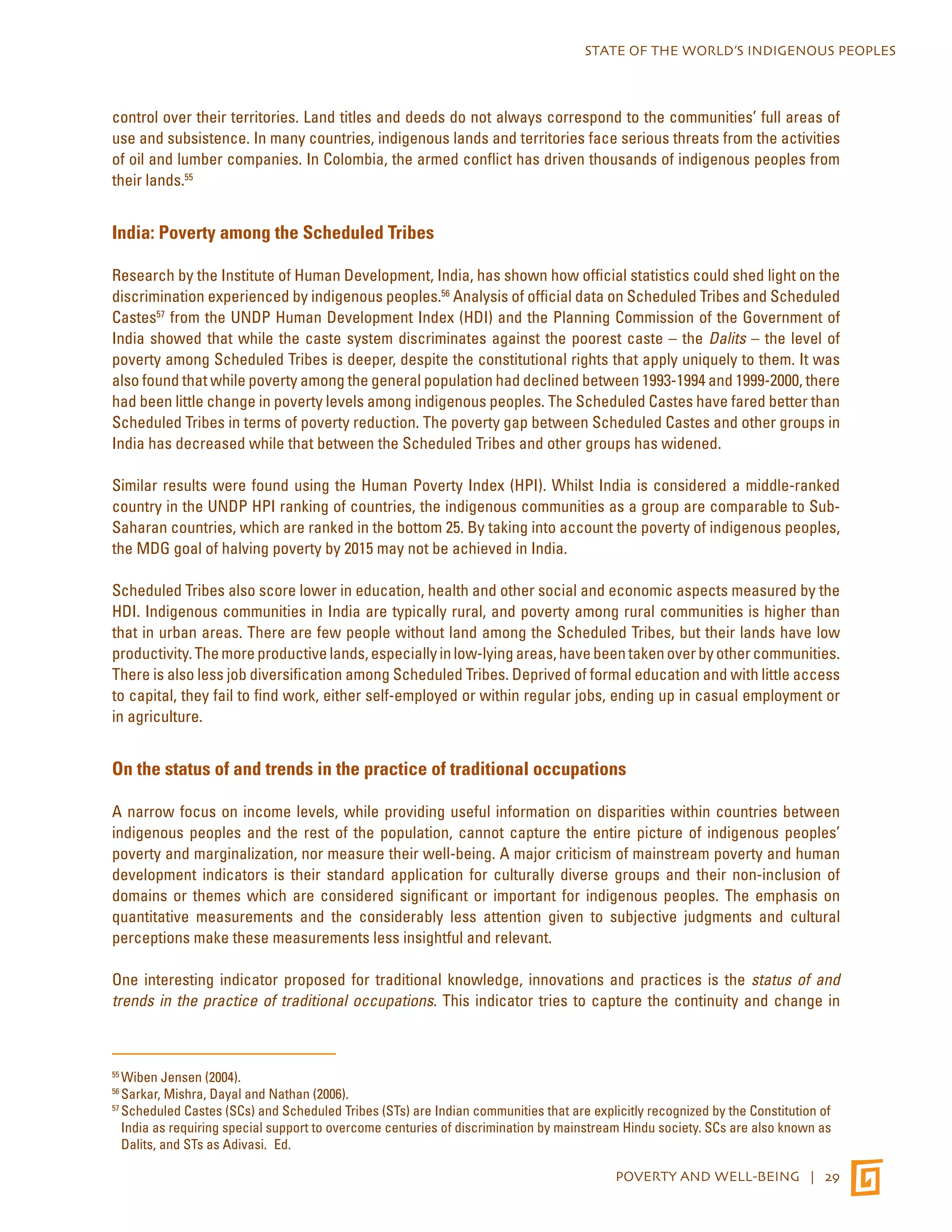 STATE OF THE WORLD’S INDIGENOUS PEOPLES 
control over their territories. Land titles and deeds do not always correspond to the communities’ full areas of 
use and subsistence. In many countries, indigenous lands and territories face serious threats from the activities 
of oil and lumber companies. In Colombia, the armed conflict has driven thousands of indigenous peoples from 
their lands.55 
POVERTY AND WELL-BEING | 29 
India: Poverty among the Scheduled Tribes 
Research by the Institute of Human Development, India, has shown how official statistics could shed light on the 
discrimination experienced by indigenous peoples.56 Analysis of official data on Scheduled Tribes and Scheduled 
Castes57 from the UNDP Human Development Index (HDI) and the Planning Commission of the Government of 
India showed that while the caste system discriminates against the poorest caste – the Dalits – the level of 
poverty among Scheduled Tribes is deeper, despite the constitutional rights that apply uniquely to them. It was 
also found that while poverty among the general population had declined between 1993-1994 and 1999-2000, there 
had been little change in poverty levels among indigenous peoples. The Scheduled Castes have fared better than 
Scheduled Tribes in terms of poverty reduction. The poverty gap between Scheduled Castes and other groups in 
India has decreased while that between the Scheduled Tribes and other groups has widened. 
Similar results were found using the Human Poverty Index (HPI). Whilst India is considered a middle-ranked 
country in the UNDP HPI ranking of countries, the indigenous communities as a group are comparable to Sub- 
Saharan countries, which are ranked in the bottom 25. By taking into account the poverty of indigenous peoples, 
the MDG goal of halving poverty by 2015 may not be achieved in India. 
Scheduled Tribes also score lower in education, health and other social and economic aspects measured by the 
HDI. Indigenous communities in India are typically rural, and poverty among rural communities is higher than 
that in urban areas. There are few people without land among the Scheduled Tribes, but their lands have low 
productivity. The more productive lands, especially in low-lying areas, have been taken over by other communities. 
There is also less job diversification among Scheduled Tribes. Deprived of formal education and with little access 
to capital, they fail to find work, either self-employed or within regular jobs, ending up in casual employment or 
in agriculture. 
On the status of and trends in the practice of traditional occupations 
A narrow focus on income levels, while providing useful information on disparities within countries between 
indigenous peoples and the rest of the population, cannot capture the entire picture of indigenous peoples’ 
poverty and marginalization, nor measure their well-being. A major criticism of mainstream poverty and human 
development indicators is their standard application for culturally diverse groups and their non-inclusion of 
domains or themes which are considered significant or important for indigenous peoples. The emphasis on 
quantitative measurements and the considerably less attention given to subjective judgments and cultural 
perceptions make these measurements less insightful and relevant. 
One interesting indicator proposed for traditional knowledge, innovations and practices is the status of and 
trends in the practice of traditional occupations. This indicator tries to capture the continuity and change in 
55 Wiben Jensen (2004). 
56 Sarkar, Mishra, Dayal and Nathan (2006). 
57 Scheduled Castes (SCs) and Scheduled Tribes (STs) are Indian communities that are explicitly recognized by the Constitution of 
India as requiring special support to overcome centuries of discrimination by mainstream Hindu society. SCs are also known as 
Dalits, and STs as Adivasi.Ed. 
 