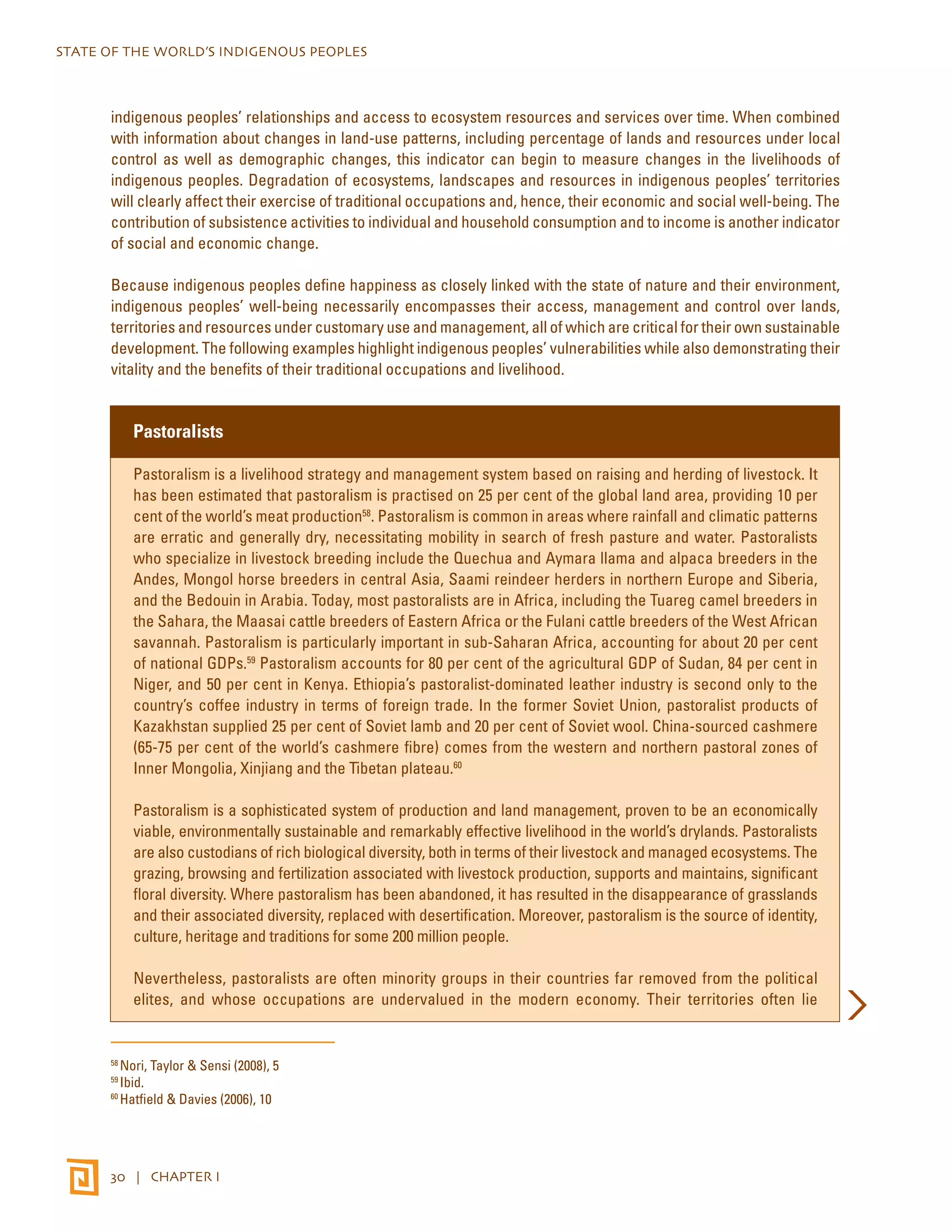 STATE OF THE WORLD’S INDIGENOUS PEOPLES 
indigenous peoples’ relationships and access to ecosystem resources and services over time. When combined 
with information about changes in land-use patterns, including percentage of lands and resources under local 
control as well as demographic changes, this indicator can begin to measure changes in the livelihoods of 
indigenous peoples. Degradation of ecosystems, landscapes and resources in indigenous peoples’ territories 
will clearly affect their exercise of traditional occupations and, hence, their economic and social well-being. The 
contribution of subsistence activities to individual and household consumption and to income is another indicator 
of social and economic change. 
Because indigenous peoples define happiness as closely linked with the state of nature and their environment, 
indigenous peoples’ well-being necessarily encompasses their access, management and control over lands, 
territories and resources under customary use and management, all of which are critical for their own sustainable 
development. The following examples highlight indigenous peoples’ vulnerabilities while also demonstrating their 
vitality and the benefits of their traditional occupations and livelihood. 
Pastoralists 
Pastoralism is a livelihood strategy and management system based on raising and herding of livestock. It 
has been estimated that pastoralism is practised on 25 per cent of the global land area, providing 10 per 
cent of the world’s meat production58. Pastoralism is common in areas where rainfall and climatic patterns 
are erratic and generally dry, necessitating mobility in search of fresh pasture and water. Pastoralists 
who specialize in livestock breeding include the Quechua and Aymara llama and alpaca breeders in the 
Andes, Mongol horse breeders in central Asia, Saami reindeer herders in northern Europe and Siberia, 
and the Bedouin in Arabia. Today, most pastoralists are in Africa, including the Tuareg camel breeders in 
the Sahara, the Maasai cattle breeders of Eastern Africa or the Fulani cattle breeders of the West African 
savannah. Pastoralism is particularly important in sub-Saharan Africa, accounting for about 20 per cent 
of national GDPs.59 Pastoralism accounts for 80 per cent of the agricultural GDP of Sudan, 84 per cent in 
Niger, and 50 per cent in Kenya. Ethiopia’s pastoralist-dominated leather industry is second only to the 
country’s coffee industry in terms of foreign trade. In the former Soviet Union, pastoralist products of 
Kazakhstan supplied 25 per cent of Soviet lamb and 20 per cent of Soviet wool. China-sourced cashmere 
(65-75 per cent of the world’s cashmere fibre) comes from the western and northern pastoral zones of 
Inner Mongolia, Xinjiang and the Tibetan plateau.60 
Pastoralism is a sophisticated system of production and land management, proven to be an economically 
viable, environmentally sustainable and remarkably effective livelihood in the world’s drylands. Pastoralists 
are also custodians of rich biological diversity, both in terms of their livestock and managed ecosystems. The 
grazing, browsing and fertilization associated with livestock production, supports and maintains, significant 
floral diversity. Where pastoralism has been abandoned, it has resulted in the disappearance of grasslands 
and their associated diversity, replaced with desertification. Moreover, pastoralism is the source of identity, 
culture, heritage and traditions for some 200 million people. 
Nevertheless, pastoralists are often minority groups in their countries far removed from the political 
elites, and whose occupations are undervalued in the modern economy. Their territories often lie 
58 Nori, Taylor & Sensi (2008), 5 
59 Ibid. 
60 Hatfield & Davies (2006), 10 
30 | CHAPTER I 
 