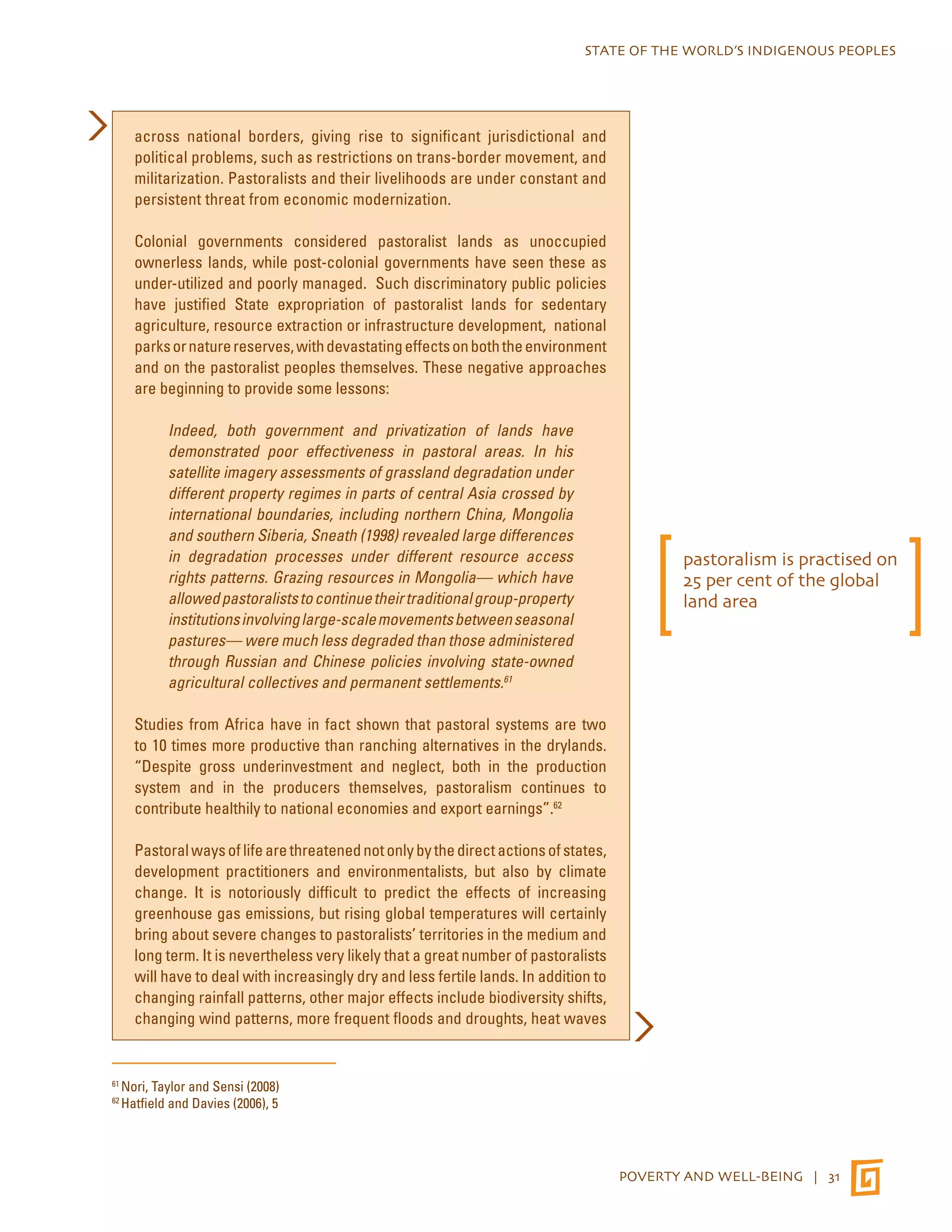 STATE OF THE WORLD’S INDIGENOUS PEOPLES 
POVERTY AND WELL-BEING | 31 
across national borders, giving rise to significant jurisdictional and 
political problems, such as restrictions on trans-border movement, and 
militarization. Pastoralists and their livelihoods are under constant and 
persistent threat from economic modernization. 
Colonial governments considered pastoralist lands as unoccupied 
ownerless lands, while post-colonial governments have seen these as 
under-utilized and poorly managed. Such discriminatory public policies 
have justified State expropriation of pastoralist lands for sedentary 
agriculture, resource extraction or infrastructure development, national 
parks or nature reserves, with devastating effects on both the environment 
and on the pastoralist peoples themselves. These negative approaches 
are beginning to provide some lessons: 
Indeed, both government and privatization of lands have 
demonstrated poor effectiveness in pastoral areas. In his 
satellite imagery assessments of grassland degradation under 
different property regimes in parts of central Asia crossed by 
international boundaries, including northern China, Mongolia 
and southern Siberia, Sneath (1998) revealed large differences 
in degradation processes under different resource access 
rights patterns. Grazing resources in Mongolia— which have 
allowed pastoralists to continue their traditional group-property 
institutions involving large-scale movements between seasonal 
pastures— were much less degraded than those administered 
through Russian and Chinese policies involving state-owned 
agricultural collectives and permanent settlements.61 
Studies from Africa have in fact shown that pastoral systems are two 
to 10 times more productive than ranching alternatives in the drylands. 
“Despite gross underinvestment and neglect, both in the production 
system and in the producers themselves, pastoralism continues to 
contribute healthily to national economies and export earnings”.62 
Pastoral ways of life are threatened not only by the direct actions of states, 
development practitioners and environmentalists, but also by climate 
change. It is notoriously difficult to predict the effects of increasing 
greenhouse gas emissions, but rising global temperatures will certainly 
bring about severe changes to pastoralists’ territories in the medium and 
long term. It is nevertheless very likely that a great number of pastoralists 
will have to deal with increasingly dry and less fertile lands. In addition to 
changing rainfall patterns, other major effects include biodiversity shifts, 
changing wind patterns, more frequent floods and droughts, heat waves 
61 Nori, Taylor and Sensi (2008) 
62 Hatfield and Davies (2006), 5 
pastoralism is practised on 
25 per cent of the global 
land area 
 
