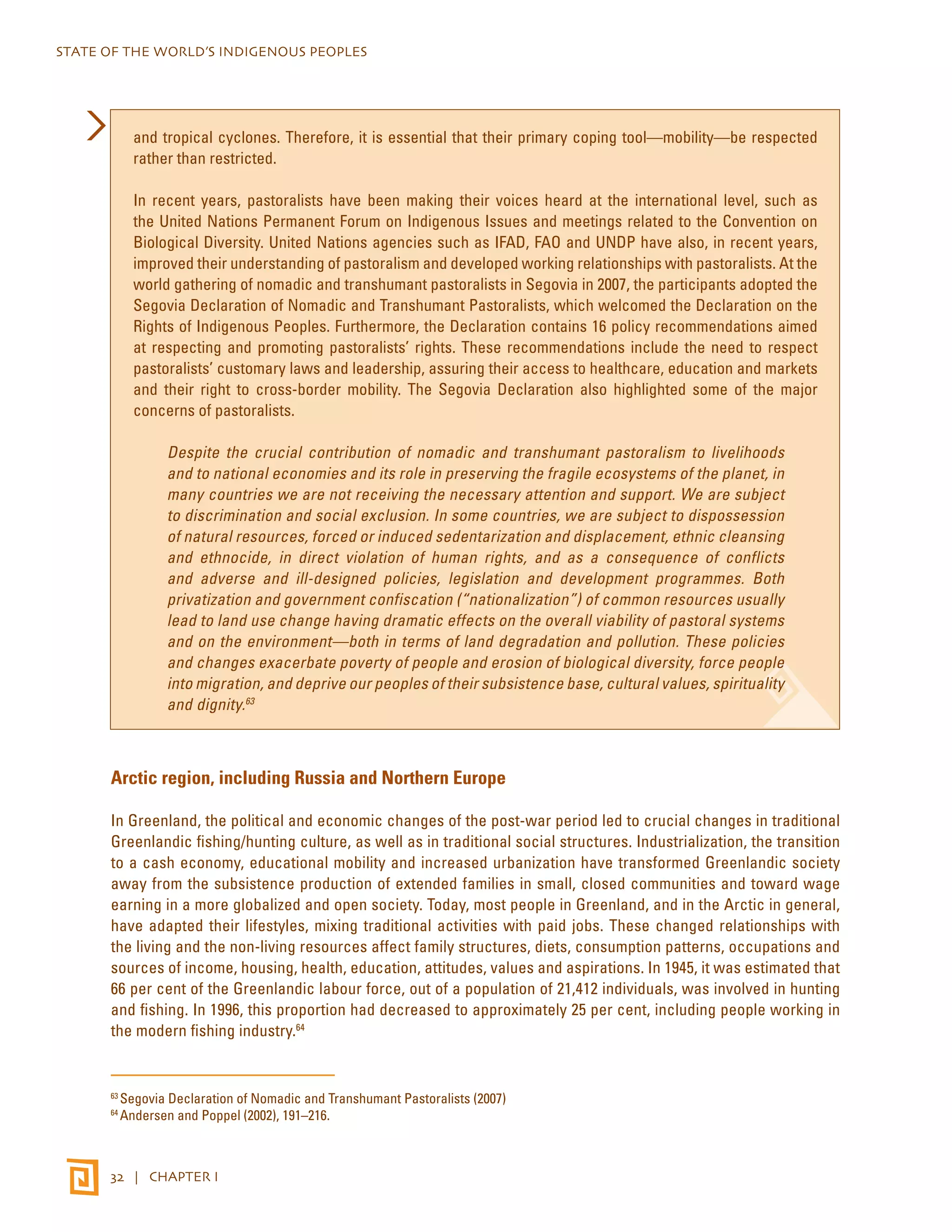 STATE OF THE WORLD’S INDIGENOUS PEOPLES 
and tropical cyclones. Therefore, it is essential that their primary coping tool—mobility—be respected 
rather than restricted. 
In recent years, pastoralists have been making their voices heard at the international level, such as 
the United Nations Permanent Forum on Indigenous Issues and meetings related to the Convention on 
Biological Diversity. United Nations agencies such as IFAD, FAO and UNDP have also, in recent years, 
improved their understanding of pastoralism and developed working relationships with pastoralists. At the 
world gathering of nomadic and transhumant pastoralists in Segovia in 2007, the participants adopted the 
Segovia Declaration of Nomadic and Transhumant Pastoralists, which welcomed the Declaration on the 
Rights of Indigenous Peoples. Furthermore, the Declaration contains 16 policy recommendations aimed 
at respecting and promoting pastoralists’ rights. These recommendations include the need to respect 
pastoralists’ customary laws and leadership, assuring their access to healthcare, education and markets 
and their right to cross-border mobility. The Segovia Declaration also highlighted some of the major 
concerns of pastoralists. 
Despite the crucial contribution of nomadic and transhumant pastoralism to livelihoods 
and to national economies and its role in preserving the fragile ecosystems of the planet, in 
many countries we are not receiving the necessary attention and support. We are subject 
to discrimination and social exclusion. In some countries, we are subject to dispossession 
of natural resources, forced or induced sedentarization and displacement, ethnic cleansing 
and ethnocide, in direct violation of human rights, and as a consequence of conflicts 
and adverse and ill-designed policies, legislation and development programmes. Both 
privatization and government confiscation (“nationalization”) of common resources usually 
lead to land use change having dramatic effects on the overall viability of pastoral systems 
and on the environment—both in terms of land degradation and pollution. These policies 
and changes exacerbate poverty of people and erosion of biological diversity, force people 
into migration, and deprive our peoples of their subsistence base, cultural values, spirituality 
and dignity.63 
Arctic region, including Russia and Northern Europe 
In Greenland, the political and economic changes of the post-war period led to crucial changes in traditional 
Greenlandic fishing/hunting culture, as well as in traditional social structures. Industrialization, the transition 
to a cash economy, educational mobility and increased urbanization have transformed Greenlandic society 
away from the subsistence production of extended families in small, closed communities and toward wage 
earning in a more globalized and open society. Today, most people in Greenland, and in the Arctic in general, 
have adapted their lifestyles, mixing traditional activities with paid jobs. These changed relationships with 
the living and the non-living resources affect family structures, diets, consumption patterns, occupations and 
sources of income, housing, health, education, attitudes, values and aspirations. In 1945, it was estimated that 
66 per cent of the Greenlandic labour force, out of a population of 21,412 individuals, was involved in hunting 
and fishing. In 1996, this proportion had decreased to approximately 25 per cent, including people working in 
the modern fishing industry.64 
63 Segovia Declaration of Nomadic and Transhumant Pastoralists (2007) 
64 Andersen and Poppel (2002), 191–216. 
32 | CHAPTER I 
 