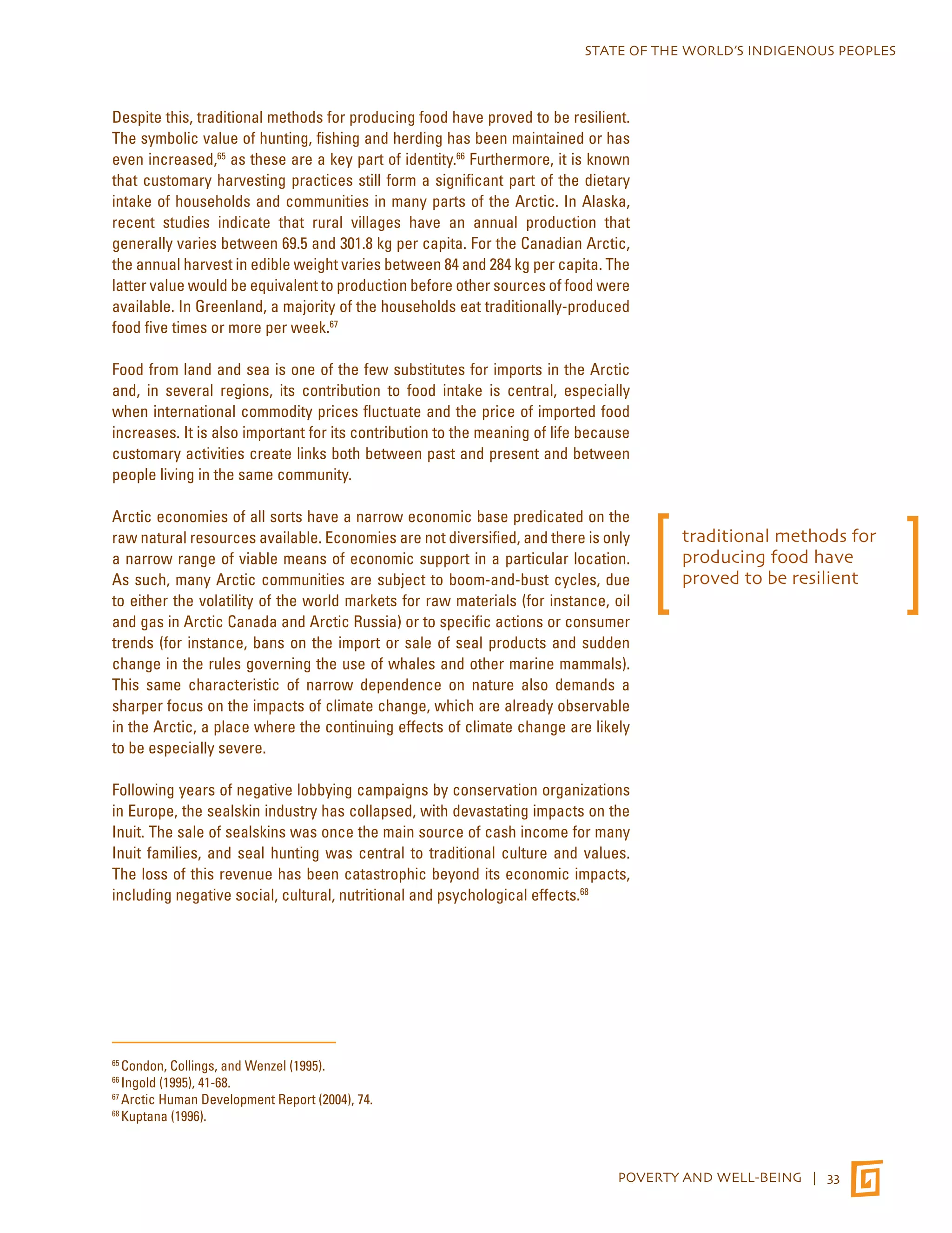 STATE OF THE WORLD’S INDIGENOUS PEOPLES 
Despite this, traditional methods for producing food have proved to be resilient. 
The symbolic value of hunting, fishing and herding has been maintained or has 
even increased,65 as these are a key part of identity.66 Furthermore, it is known 
that customary harvesting practices still form a significant part of the dietary 
intake of households and communities in many parts of the Arctic. In Alaska, 
recent studies indicate that rural villages have an annual production that 
generally varies between 69.5 and 301.8 kg per capita. For the Canadian Arctic, 
the annual harvest in edible weight varies between 84 and 284 kg per capita. The 
latter value would be equivalent to production before other sources of food were 
available. In Greenland, a majority of the households eat traditionally-produced 
food five times or more per week.67 
Food from land and sea is one of the few substitutes for imports in the Arctic 
and, in several regions, its contribution to food intake is central, especially 
when international commodity prices fluctuate and the price of imported food 
increases. It is also important for its contribution to the meaning of life because 
customary activities create links both between past and present and between 
people living in the same community. 
Arctic economies of all sorts have a narrow economic base predicated on the 
raw natural resources available. Economies are not diversified, and there is only 
a narrow range of viable means of economic support in a particular location. 
As such, many Arctic communities are subject to boom-and-bust cycles, due 
to either the volatility of the world markets for raw materials (for instance, oil 
and gas in Arctic Canada and Arctic Russia) or to specific actions or consumer 
trends (for instance, bans on the import or sale of seal products and sudden 
change in the rules governing the use of whales and other marine mammals). 
This same characteristic of narrow dependence on nature also demands a 
sharper focus on the impacts of climate change, which are already observable 
in the Arctic, a place where the continuing effects of climate change are likely 
to be especially severe. 
Following years of negative lobbying campaigns by conservation organizations 
in Europe, the sealskin industry has collapsed, with devastating impacts on the 
Inuit. The sale of sealskins was once the main source of cash income for many 
Inuit families, and seal hunting was central to traditional culture and values. 
The loss of this revenue has been catastrophic beyond its economic impacts, 
including negative social, cultural, nutritional and psychological effects.68 
POVERTY AND WELL-BEING | 33 
65 Condon, Collings, and Wenzel (1995). 
66 Ingold (1995), 41-68. 
67 Arctic Human Development Report (2004), 74. 
68 Kuptana (1996). 
traditional methods for 
producing food have 
proved to be resilient 
 