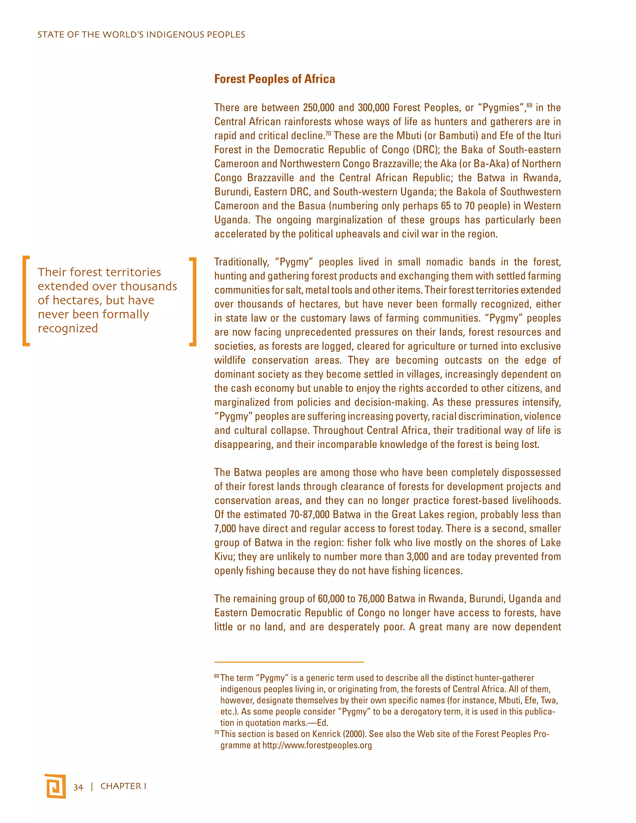 STATE OF THE WORLD’S INDIGENOUS PEOPLES 
34 | CHAPTER I 
Forest Peoples of Africa 
There are between 250,000 and 300,000 Forest Peoples, or “Pygmies”,69 in the 
Central African rainforests whose ways of life as hunters and gatherers are in 
rapid and critical decline.70 These are the Mbuti (or Bambuti) and Efe of the Ituri 
Forest in the Democratic Republic of Congo (DRC); the Baka of South-eastern 
Cameroon and Northwestern Congo Brazzaville; the Aka (or Ba-Aka) of Northern 
Congo Brazzaville and the Central African Republic; the Batwa in Rwanda, 
Burundi, Eastern DRC, and South-western Uganda; the Bakola of Southwestern 
Cameroon and the Basua (numbering only perhaps 65 to 70 people) in Western 
Uganda. The ongoing marginalization of these groups has particularly been 
accelerated by the political upheavals and civil war in the region. 
Traditionally, “Pygmy” peoples lived in small nomadic bands in the forest, 
hunting and gathering forest products and exchanging them with settled farming 
communities for salt, metal tools and other items. Their forest territories extended 
over thousands of hectares, but have never been formally recognized, either 
in state law or the customary laws of farming communities. “Pygmy” peoples 
are now facing unprecedented pressures on their lands, forest resources and 
societies, as forests are logged, cleared for agriculture or turned into exclusive 
wildlife conservation areas. They are becoming outcasts on the edge of 
dominant society as they become settled in villages, increasingly dependent on 
the cash economy but unable to enjoy the rights accorded to other citizens, and 
marginalized from policies and decision-making. As these pressures intensify, 
“Pygmy” peoples are suffering increasing poverty, racial discrimination, violence 
and cultural collapse. Throughout Central Africa, their traditional way of life is 
disappearing, and their incomparable knowledge of the forest is being lost. 
The Batwa peoples are among those who have been completely dispossessed 
of their forest lands through clearance of forests for development projects and 
conservation areas, and they can no longer practice forest-based livelihoods. 
Of the estimated 70-87,000 Batwa in the Great Lakes region, probably less than 
7,000 have direct and regular access to forest today. There is a second, smaller 
group of Batwa in the region: fisher folk who live mostly on the shores of Lake 
Kivu; they are unlikely to number more than 3,000 and are today prevented from 
openly fishing because they do not have fishing licences. 
The remaining group of 60,000 to 76,000 Batwa in Rwanda, Burundi, Uganda and 
Eastern Democratic Republic of Congo no longer have access to forests, have 
little or no land, and are desperately poor. A great many are now dependent 
69 The term “Pygmy” is a generic term used to describe all the distinct hunter-gatherer 
indigenous peoples living in, or originating from, the forests of Central Africa. All of them, 
however, designate themselves by their own specific names (for instance, Mbuti, Efe, Twa, 
etc.). As some people consider “Pygmy” to be a derogatory term, it is used in this publica-tion 
in quotation marks.—Ed. 
70 This section is based on Kenrick (2000). See also the Web site of the Forest Peoples Pro-gramme 
at http://www.forestpeoples.org 
Their forest territories 
extended over thousands 
of hectares, but have 
never been formally 
recognized 
 
