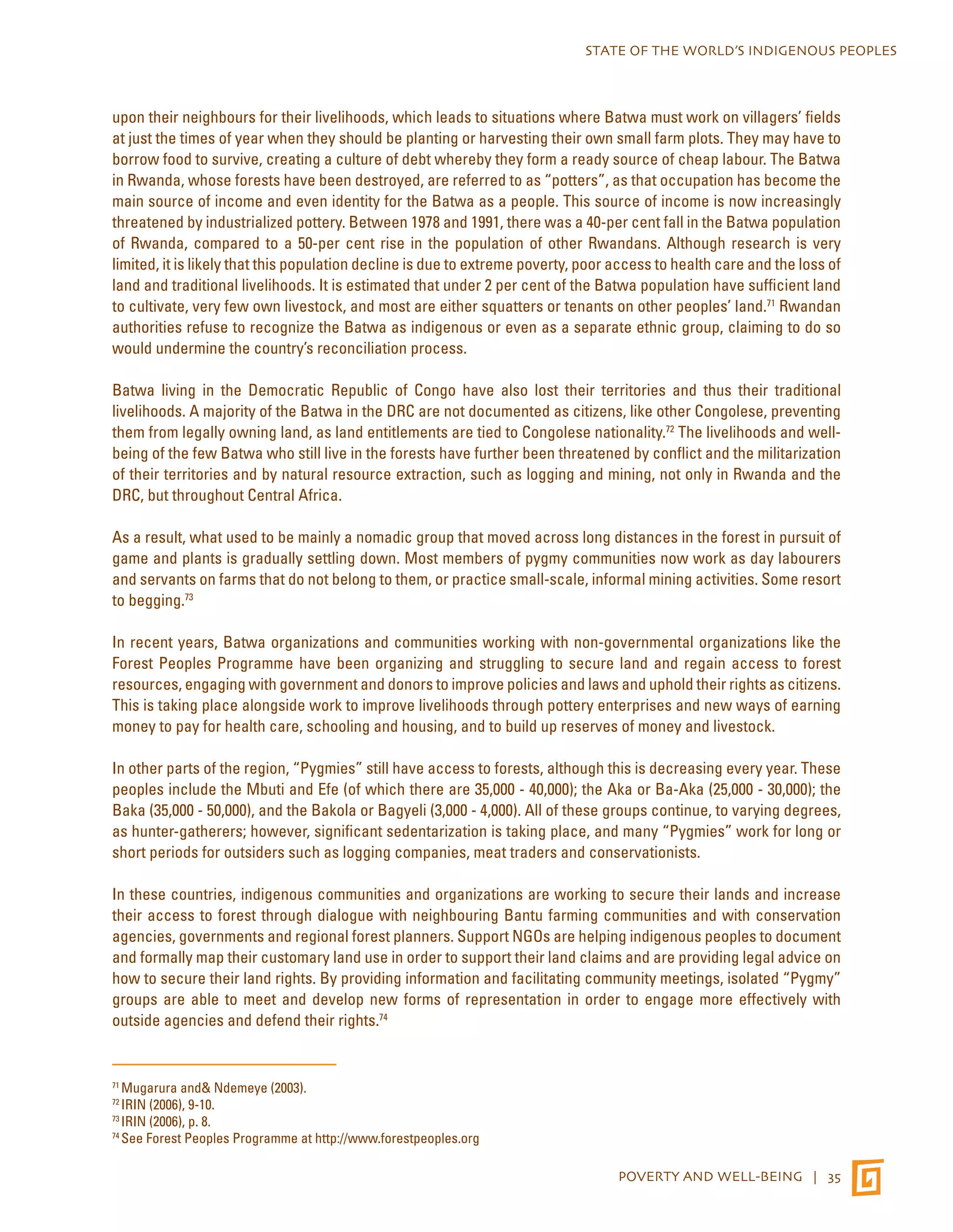 STATE OF THE WORLD’S INDIGENOUS PEOPLES 
upon their neighbours for their livelihoods, which leads to situations where Batwa must work on villagers’ fields 
at just the times of year when they should be planting or harvesting their own small farm plots. They may have to 
borrow food to survive, creating a culture of debt whereby they form a ready source of cheap labour. The Batwa 
in Rwanda, whose forests have been destroyed, are referred to as “potters”, as that occupation has become the 
main source of income and even identity for the Batwa as a people. This source of income is now increasingly 
threatened by industrialized pottery. Between 1978 and 1991, there was a 40-per cent fall in the Batwa population 
of Rwanda, compared to a 50-per cent rise in the population of other Rwandans. Although research is very 
limited, it is likely that this population decline is due to extreme poverty, poor access to health care and the loss of 
land and traditional livelihoods. It is estimated that under 2 per cent of the Batwa population have sufficient land 
to cultivate, very few own livestock, and most are either squatters or tenants on other peoples’ land.71 Rwandan 
authorities refuse to recognize the Batwa as indigenous or even as a separate ethnic group, claiming to do so 
would undermine the country’s reconciliation process. 
Batwa living in the Democratic Republic of Congo have also lost their territories and thus their traditional 
livelihoods. A majority of the Batwa in the DRC are not documented as citizens, like other Congolese, preventing 
them from legally owning land, as land entitlements are tied to Congolese nationality.72 The livelihoods and well-being 
of the few Batwa who still live in the forests have further been threatened by conflict and the militarization 
of their territories and by natural resource extraction, such as logging and mining, not only in Rwanda and the 
DRC, but throughout Central Africa. 
As a result, what used to be mainly a nomadic group that moved across long distances in the forest in pursuit of 
game and plants is gradually settling down. Most members of pygmy communities now work as day labourers 
and servants on farms that do not belong to them, or practice small-scale, informal mining activities. Some resort 
to begging.73 
In recent years, Batwa organizations and communities working with non-governmental organizations like the 
Forest Peoples Programme have been organizing and struggling to secure land and regain access to forest 
resources, engaging with government and donors to improve policies and laws and uphold their rights as citizens. 
This is taking place alongside work to improve livelihoods through pottery enterprises and new ways of earning 
money to pay for health care, schooling and housing, and to build up reserves of money and livestock. 
In other parts of the region, “Pygmies” still have access to forests, although this is decreasing every year. These 
peoples include the Mbuti and Efe (of which there are 35,000 - 40,000); the Aka or Ba-Aka (25,000 - 30,000); the 
Baka (35,000 - 50,000), and the Bakola or Bagyeli (3,000 - 4,000). All of these groups continue, to varying degrees, 
as hunter-gatherers; however, significant sedentarization is taking place, and many “Pygmies” work for long or 
short periods for outsiders such as logging companies, meat traders and conservationists. 
In these countries, indigenous communities and organizations are working to secure their lands and increase 
their access to forest through dialogue with neighbouring Bantu farming communities and with conservation 
agencies, governments and regional forest planners. Support NGOs are helping indigenous peoples to document 
and formally map their customary land use in order to support their land claims and are providing legal advice on 
how to secure their land rights. By providing information and facilitating community meetings, isolated “Pygmy” 
groups are able to meet and develop new forms of representation in order to engage more effectively with 
outside agencies and defend their rights.74 
POVERTY AND WELL-BEING | 35 
71 Mugarura and& Ndemeye (2003). 
72 IRIN (2006), 9-10. 
73 IRIN (2006), p. 8. 
74 See Forest Peoples Programme at http://www.forestpeoples.org 
 
