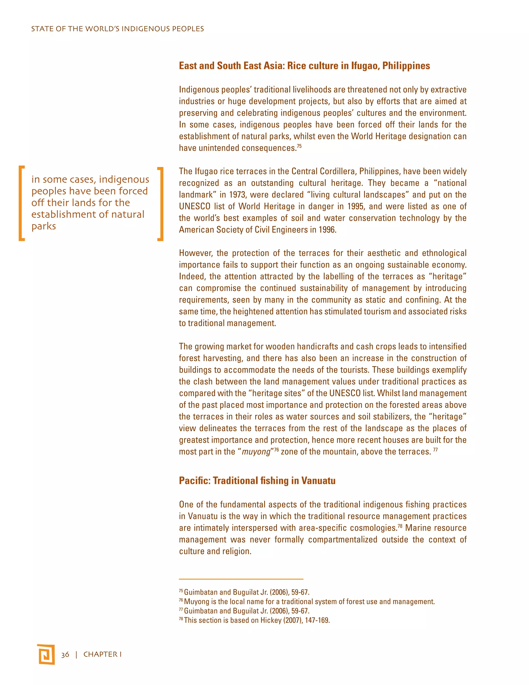 STATE OF THE WORLD’S INDIGENOUS PEOPLES 
36 | CHAPTER I 
East and South East Asia: Rice culture in Ifugao, Philippines 
Indigenous peoples’ traditional livelihoods are threatened not only by extractive 
industries or huge development projects, but also by efforts that are aimed at 
preserving and celebrating indigenous peoples’ cultures and the environment. 
In some cases, indigenous peoples have been forced off their lands for the 
establishment of natural parks, whilst even the World Heritage designation can 
have unintended consequences.75 
The Ifugao rice terraces in the Central Cordillera, Philippines, have been widely 
recognized as an outstanding cultural heritage. They became a “national 
landmark” in 1973, were declared “living cultural landscapes” and put on the 
UNESCO list of World Heritage in danger in 1995, and were listed as one of 
the world’s best examples of soil and water conservation technology by the 
American Society of Civil Engineers in 1996. 
However, the protection of the terraces for their aesthetic and ethnological 
importance fails to support their function as an ongoing sustainable economy. 
Indeed, the attention attracted by the labelling of the terraces as “heritage” 
can compromise the continued sustainability of management by introducing 
requirements, seen by many in the community as static and confining. At the 
same time, the heightened attention has stimulated tourism and associated risks 
to traditional management. 
The growing market for wooden handicrafts and cash crops leads to intensified 
forest harvesting, and there has also been an increase in the construction of 
buildings to accommodate the needs of the tourists. These buildings exemplify 
the clash between the land management values under traditional practices as 
compared with the “heritage sites” of the UNESCO list. Whilst land management 
of the past placed most importance and protection on the forested areas above 
the terraces in their roles as water sources and soil stabilizers, the “heritage” 
view delineates the terraces from the rest of the landscape as the places of 
greatest importance and protection, hence more recent houses are built for the 
most part in the “muyong”76 zone of the mountain, above the terraces. 77 
Pacific: Traditional fishing in Vanuatu 
One of the fundamental aspects of the traditional indigenous fishing practices 
in Vanuatu is the way in which the traditional resource management practices 
are intimately interspersed with area-specific cosmologies.78 Marine resource 
management was never formally compartmentalized outside the context of 
culture and religion. 
75 Guimbatan and Buguilat Jr. (2006), 59-67. 
76 Muyong is the local name for a traditional system of forest use and management. 
77 Guimbatan and Buguilat Jr. (2006), 59-67. 
78 This section is based on Hickey (2007), 147-169. 
in some cases, indigenous 
peoples have been forced 
off their lands for the 
establishment of natural 
parks 
 