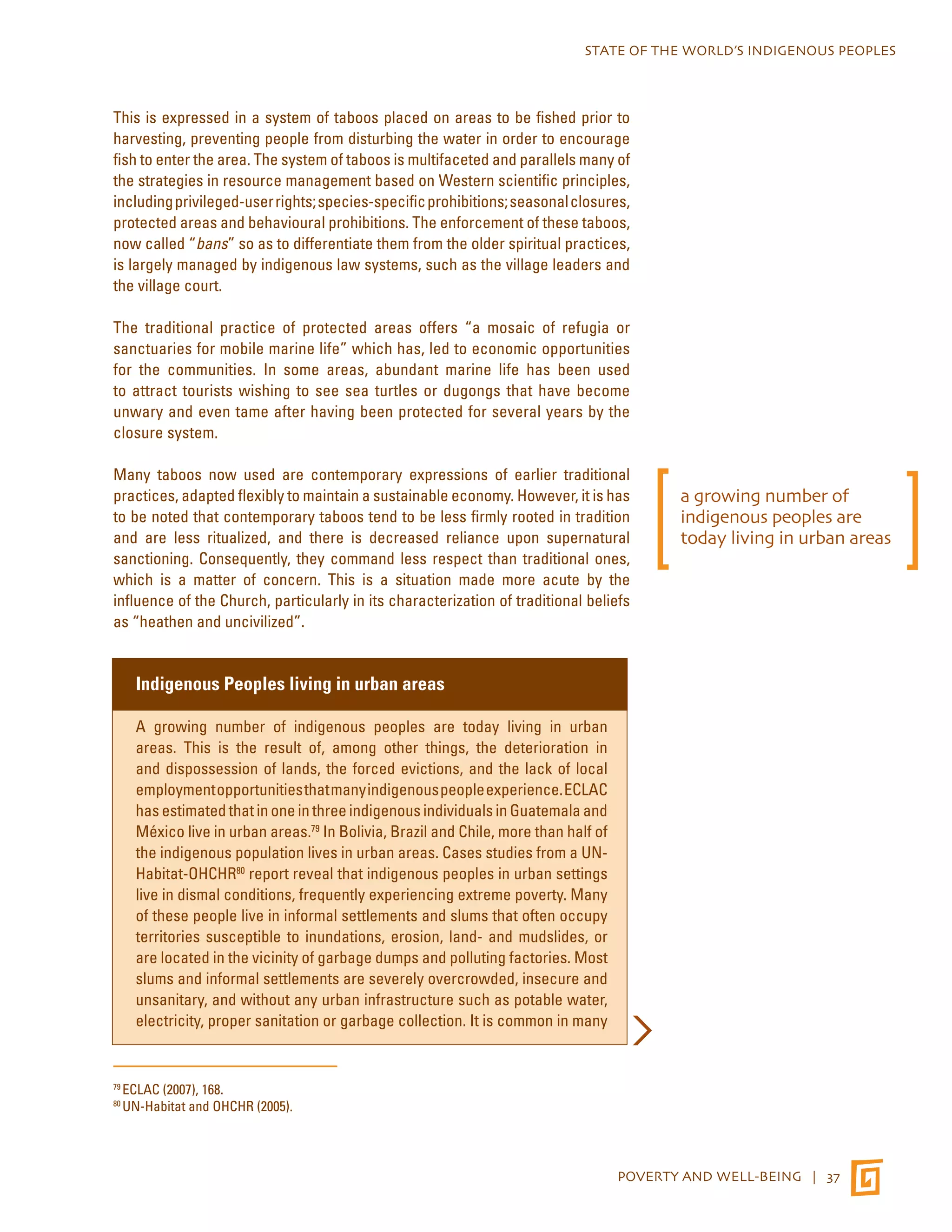 STATE OF THE WORLD’S INDIGENOUS PEOPLES 
This is expressed in a system of taboos placed on areas to be fished prior to 
harvesting, preventing people from disturbing the water in order to encourage 
fish to enter the area. The system of taboos is multifaceted and parallels many of 
the strategies in resource management based on Western scientific principles, 
including privileged-user rights; species-specific prohibitions; seasonal closures, 
protected areas and behavioural prohibitions. The enforcement of these taboos, 
now called “bans” so as to differentiate them from the older spiritual practices, 
is largely managed by indigenous law systems, such as the village leaders and 
the village court. 
The traditional practice of protected areas offers “a mosaic of refugia or 
sanctuaries for mobile marine life” which has, led to economic opportunities 
for the communities. In some areas, abundant marine life has been used 
to attract tourists wishing to see sea turtles or dugongs that have become 
unwary and even tame after having been protected for several years by the 
closure system. 
Many taboos now used are contemporary expressions of earlier traditional 
practices, adapted flexibly to maintain a sustainable economy. However, it is has 
to be noted that contemporary taboos tend to be less firmly rooted in tradition 
and are less ritualized, and there is decreased reliance upon supernatural 
sanctioning. Consequently, they command less respect than traditional ones, 
which is a matter of concern. This is a situation made more acute by the 
influence of the Church, particularly in its characterization of traditional beliefs 
as “heathen and uncivilized”. 
POVERTY AND WELL-BEING | 37 
Indigenous Peoples living in urban areas 
A growing number of indigenous peoples are today living in urban 
areas. This is the result of, among other things, the deterioration in 
and dispossession of lands, the forced evictions, and the lack of local 
employment opportunities that many indigenous people experience. ECLAC 
has estimated that in one in three indigenous individuals in Guatemala and 
México live in urban areas.79 In Bolivia, Brazil and Chile, more than half of 
the indigenous population lives in urban areas. Cases studies from a UN-Habitat- 
OHCHR80 report reveal that indigenous peoples in urban settings 
live in dismal conditions, frequently experiencing extreme poverty. Many 
of these people live in informal settlements and slums that often occupy 
territories susceptible to inundations, erosion, land- and mudslides, or 
are located in the vicinity of garbage dumps and polluting factories. Most 
slums and informal settlements are severely overcrowded, insecure and 
unsanitary, and without any urban infrastructure such as potable water, 
electricity, proper sanitation or garbage collection. It is common in many 
79 ECLAC (2007), 168. 
80 UN-Habitat and OHCHR (2005). 
a growing number of 
indigenous peoples are 
today living in urban areas 
 