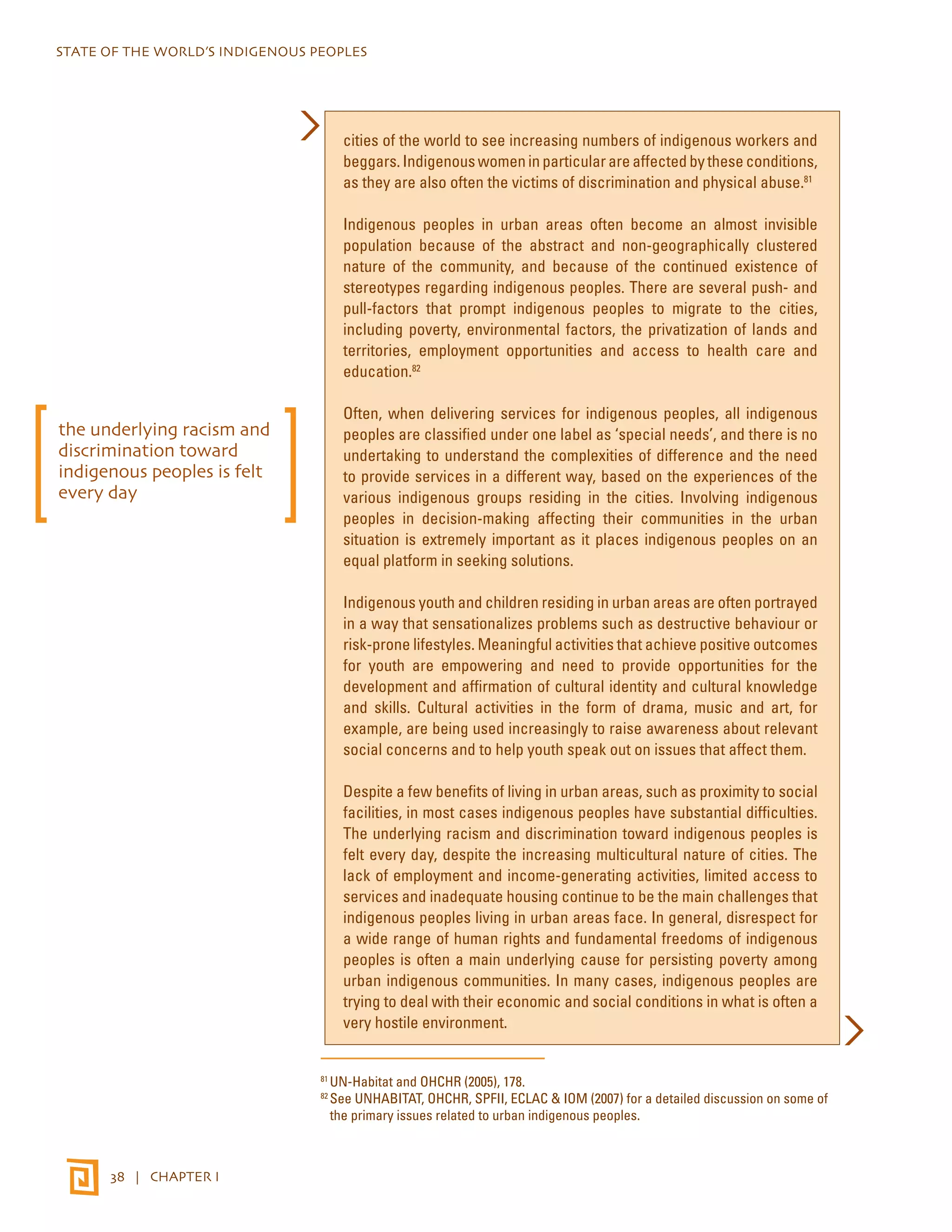 STATE OF THE WORLD’S INDIGENOUS PEOPLES 
38 | CHAPTER I 
cities of the world to see increasing numbers of indigenous workers and 
beggars. Indigenous women in particular are affected by these conditions, 
as they are also often the victims of discrimination and physical abuse.81 
Indigenous peoples in urban areas often become an almost invisible 
population because of the abstract and non-geographically clustered 
nature of the community, and because of the continued existence of 
stereotypes regarding indigenous peoples. There are several push- and 
pull-factors that prompt indigenous peoples to migrate to the cities, 
including poverty, environmental factors, the privatization of lands and 
territories, employment opportunities and access to health care and 
education.82 
Often, when delivering services for indigenous peoples, all indigenous 
peoples are classified under one label as ‘special needs’, and there is no 
undertaking to understand the complexities of difference and the need 
to provide services in a different way, based on the experiences of the 
various indigenous groups residing in the cities. Involving indigenous 
peoples in decision-making affecting their communities in the urban 
situation is extremely important as it places indigenous peoples on an 
equal platform in seeking solutions. 
Indigenous youth and children residing in urban areas are often portrayed 
in a way that sensationalizes problems such as destructive behaviour or 
risk-prone lifestyles. Meaningful activities that achieve positive outcomes 
for youth are empowering and need to provide opportunities for the 
development and affirmation of cultural identity and cultural knowledge 
and skills. Cultural activities in the form of drama, music and art, for 
example, are being used increasingly to raise awareness about relevant 
social concerns and to help youth speak out on issues that affect them. 
Despite a few benefits of living in urban areas, such as proximity to social 
facilities, in most cases indigenous peoples have substantial difficulties. 
The underlying racism and discrimination toward indigenous peoples is 
felt every day, despite the increasing multicultural nature of cities. The 
lack of employment and income-generating activities, limited access to 
services and inadequate housing continue to be the main challenges that 
indigenous peoples living in urban areas face. In general, disrespect for 
a wide range of human rights and fundamental freedoms of indigenous 
peoples is often a main underlying cause for persisting poverty among 
urban indigenous communities. In many cases, indigenous peoples are 
trying to deal with their economic and social conditions in what is often a 
very hostile environment. 
81 UN-Habitat and OHCHR (2005), 178. 
82 See UNHABITAT, OHCHR, SPFII, ECLAC & IOM (2007) for a detailed discussion on some of 
the primary issues related to urban indigenous peoples. 
the underlying racism and 
discrimination toward 
indigenous peoples is felt 
every day 
 