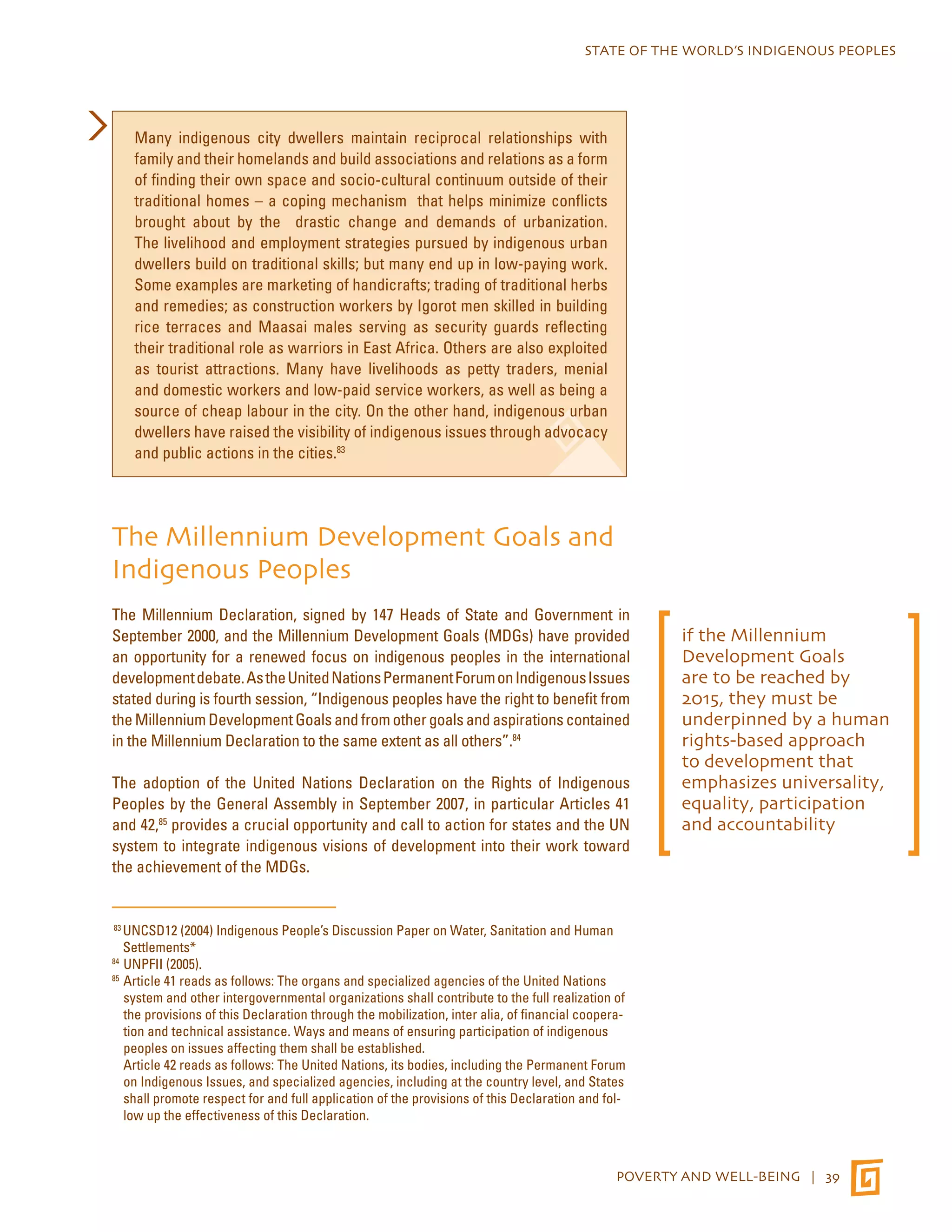 STATE OF THE WORLD’S INDIGENOUS PEOPLES 
POVERTY AND WELL-BEING | 39 
Many indigenous city dwellers maintain reciprocal relationships with 
family and their homelands and build associations and relations as a form 
of finding their own space and socio-cultural continuum outside of their 
traditional homes – a coping mechanism that helps minimize conflicts 
brought about by the drastic change and demands of urbanization. 
The livelihood and employment strategies pursued by indigenous urban 
dwellers build on traditional skills; but many end up in low-paying work. 
Some examples are marketing of handicrafts; trading of traditional herbs 
and remedies; as construction workers by Igorot men skilled in building 
rice terraces and Maasai males serving as security guards reflecting 
their traditional role as warriors in East Africa. Others are also exploited 
as tourist attractions. Many have livelihoods as petty traders, menial 
and domestic workers and low-paid service workers, as well as being a 
source of cheap labour in the city. On the other hand, indigenous urban 
dwellers have raised the visibility of indigenous issues through advocacy 
and public actions in the cities.83 
The Millennium Development Goals and 
Indigenous Peoples 
The Millennium Declaration, signed by 147 Heads of State and Government in 
September 2000, and the Millennium Development Goals (MDGs) have provided 
an opportunity for a renewed focus on indigenous peoples in the international 
development debate. As the United Nations Permanent Forum on Indigenous Issues 
stated during is fourth session, “Indigenous peoples have the right to benefit from 
the Millennium Development Goals and from other goals and aspirations contained 
in the Millennium Declaration to the same extent as all others”.84 
The adoption of the United Nations Declaration on the Rights of Indigenous 
Peoples by the General Assembly in September 2007, in particular Articles 41 
and 42,85 provides a crucial opportunity and call to action for states and the UN 
system to integrate indigenous visions of development into their work toward 
the achievement of the MDGs. 
83 UNCSD12 (2004) Indigenous People’s Discussion Paper on Water, Sanitation and Human 
Settlements* 
84 UNPFII (2005). 
85 Article 41 reads as follows: The organs and specialized agencies of the United Nations 
system and other intergovernmental organizations shall contribute to the full realization of 
the provisions of this Declaration through the mobilization, inter alia, of financial coopera-tion 
and technical assistance. Ways and means of ensuring participation of indigenous 
peoples on issues affecting them shall be established. 
Article 42 reads as follows: The United Nations, its bodies, including the Permanent Forum 
on Indigenous Issues, and specialized agencies, including at the country level, and States 
shall promote respect for and full application of the provisions of this Declaration and fol-low 
up the effectiveness of this Declaration. 
if the Millennium 
Development Goals 
are to be reached by 
2015, they must be 
underpinned by a human 
rights-based approach 
to development that 
emphasizes universality, 
equality, participation 
and accountability 
 