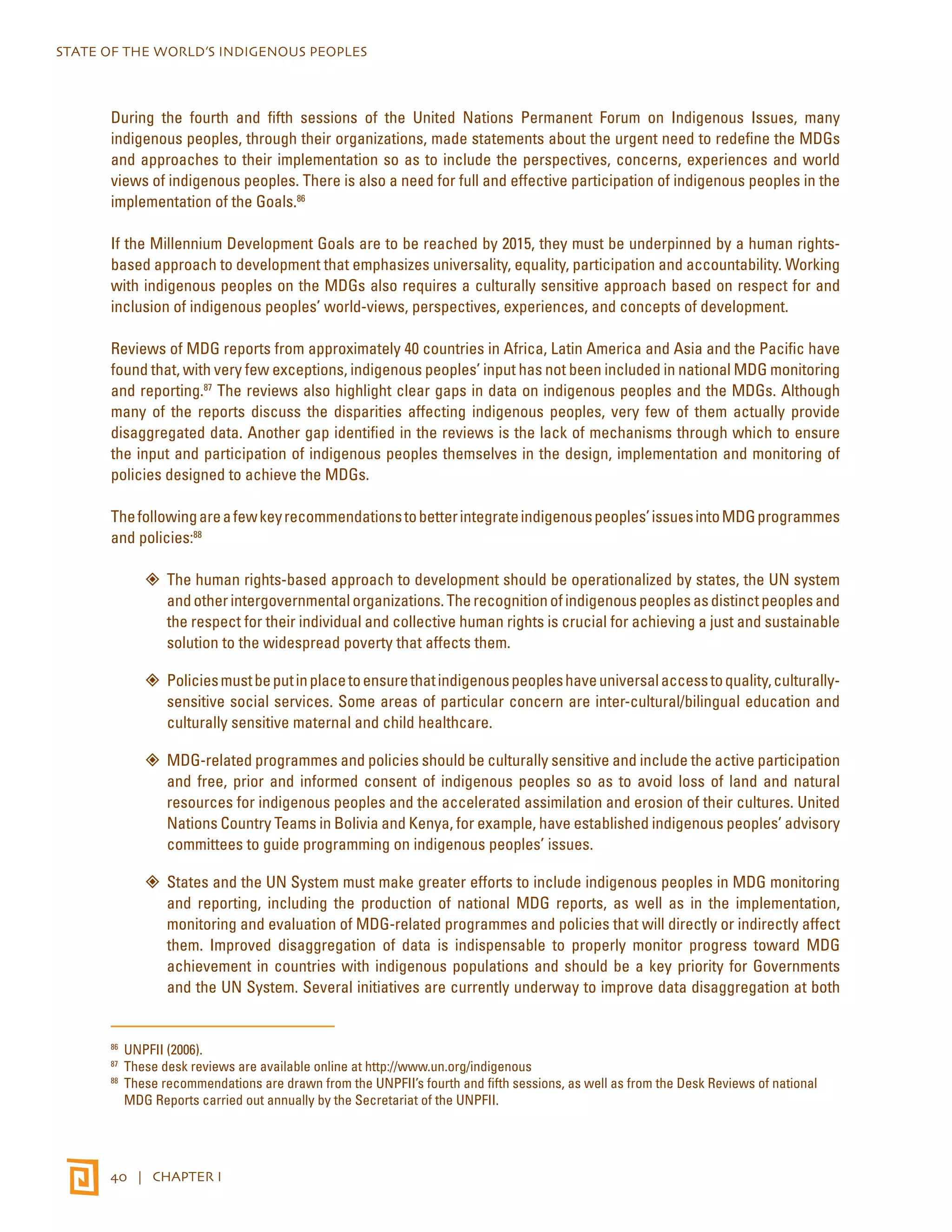 STATE OF THE WORLD’S INDIGENOUS PEOPLES 
During the fourth and fifth sessions of the United Nations Permanent Forum on Indigenous Issues, many 
indigenous peoples, through their organizations, made statements about the urgent need to redefine the MDGs 
and approaches to their implementation so as to include the perspectives, concerns, experiences and world 
views of indigenous peoples. There is also a need for full and effective participation of indigenous peoples in the 
implementation of the Goals.86 
If the Millennium Development Goals are to be reached by 2015, they must be underpinned by a human rights-based 
approach to development that emphasizes universality, equality, participation and accountability. Working 
with indigenous peoples on the MDGs also requires a culturally sensitive approach based on respect for and 
inclusion of indigenous peoples’ world-views, perspectives, experiences, and concepts of development. 
Reviews of MDG reports from approximately 40 countries in Africa, Latin America and Asia and the Pacific have 
found that, with very few exceptions, indigenous peoples’ input has not been included in national MDG monitoring 
and reporting.87 The reviews also highlight clear gaps in data on indigenous peoples and the MDGs. Although 
many of the reports discuss the disparities affecting indigenous peoples, very few of them actually provide 
disaggregated data. Another gap identified in the reviews is the lack of mechanisms through which to ensure 
the input and participation of indigenous peoples themselves in the design, implementation and monitoring of 
policies designed to achieve the MDGs. 
The following are a few key recommendations to better integrate indigenous peoples’ issues into MDG programmes 
and policies:88 
”” The human rights-based approach to development should be operationalized by states, the UN system 
and other intergovernmental organizations. The recognition of indigenous peoples as distinct peoples and 
the respect for their individual and collective human rights is crucial for achieving a just and sustainable 
solution to the widespread poverty that affects them. 
”” Policies must be put in place to ensure that indigenous peoples have universal access to quality, culturally-sensitive 
40 | CHAPTER I 
social services. Some areas of particular concern are inter-cultural/bilingual education and 
culturally sensitive maternal and child healthcare. 
”” MDG-related programmes and policies should be culturally sensitive and include the active participation 
and free, prior and informed consent of indigenous peoples so as to avoid loss of land and natural 
resources for indigenous peoples and the accelerated assimilation and erosion of their cultures. United 
Nations Country Teams in Bolivia and Kenya, for example, have established indigenous peoples’ advisory 
committees to guide programming on indigenous peoples’ issues. 
”” States and the UN System must make greater efforts to include indigenous peoples in MDG monitoring 
and reporting, including the production of national MDG reports, as well as in the implementation, 
monitoring and evaluation of MDG-related programmes and policies that will directly or indirectly affect 
them. Improved disaggregation of data is indispensable to properly monitor progress toward MDG 
achievement in countries with indigenous populations and should be a key priority for Governments 
and the UN System. Several initiatives are currently underway to improve data disaggregation at both 
86 UNPFII (2006). 
87 These desk reviews are available online at http://www.un.org/indigenous 
88 These recommendations are drawn from the UNPFII’s fourth and fifth sessions, as well as from the Desk Reviews of national 
MDG Reports carried out annually by the Secretariat of the UNPFII. 
 