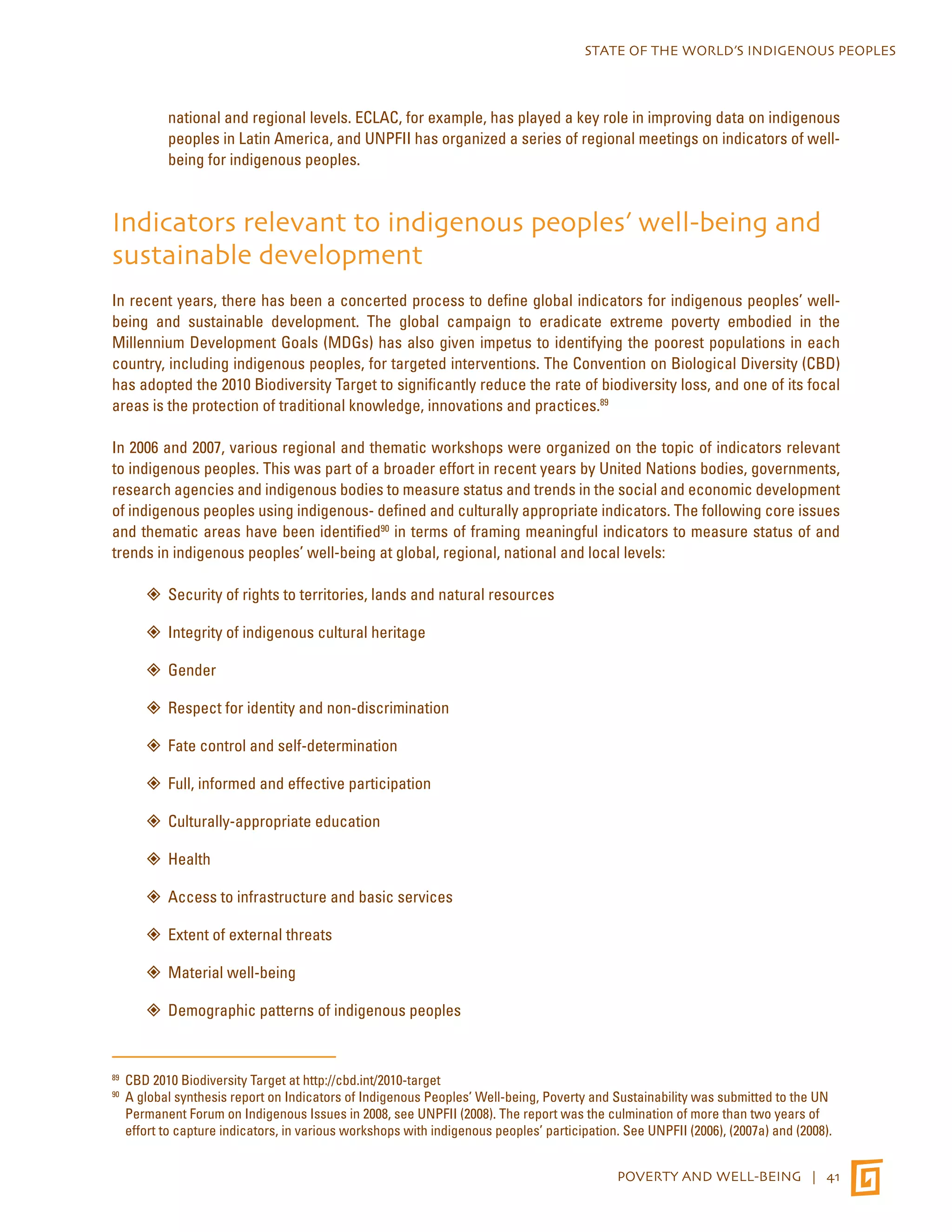 STATE OF THE WORLD’S INDIGENOUS PEOPLES 
national and regional levels. ECLAC, for example, has played a key role in improving data on indigenous 
peoples in Latin America, and UNPFII has organized a series of regional meetings on indicators of well-being 
POVERTY AND WELL-BEING | 41 
for indigenous peoples. 
Indicators relevant to indigenous peoples’ well-being and 
sustainable development 
In recent years, there has been a concerted process to define global indicators for indigenous peoples’ well-being 
and sustainable development. The global campaign to eradicate extreme poverty embodied in the 
Millennium Development Goals (MDGs) has also given impetus to identifying the poorest populations in each 
country, including indigenous peoples, for targeted interventions. The Convention on Biological Diversity (CBD) 
has adopted the 2010 Biodiversity Target to significantly reduce the rate of biodiversity loss, and one of its focal 
areas is the protection of traditional knowledge, innovations and practices.89 
In 2006 and 2007, various regional and thematic workshops were organized on the topic of indicators relevant 
to indigenous peoples. This was part of a broader effort in recent years by United Nations bodies, governments, 
research agencies and indigenous bodies to measure status and trends in the social and economic development 
of indigenous peoples using indigenous- defined and culturally appropriate indicators. The following core issues 
and thematic areas have been identified90 in terms of framing meaningful indicators to measure status of and 
trends in indigenous peoples’ well-being at global, regional, national and local levels: 
”” Security of rights to territories, lands and natural resources 
”” Integrity of indigenous cultural heritage 
”” Gender 
”” Respect for identity and non-discrimination 
”” Fate control and self-determination 
”” Full, informed and effective participation 
”” Culturally-appropriate education 
”” Health 
”” Access to infrastructure and basic services 
”” Extent of external threats 
””Material well-being 
”” Demographic patterns of indigenous peoples 
89 CBD 2010 Biodiversity Target at http://cbd.int/2010-target 
90 A global synthesis report on Indicators of Indigenous Peoples’ Well-being, Poverty and Sustainability was submitted to the UN 
Permanent Forum on Indigenous Issues in 2008, see UNPFII (2008). The report was the culmination of more than two years of 
effort to capture indicators, in various workshops with indigenous peoples’ participation. See UNPFII (2006), (2007a) and (2008). 
 