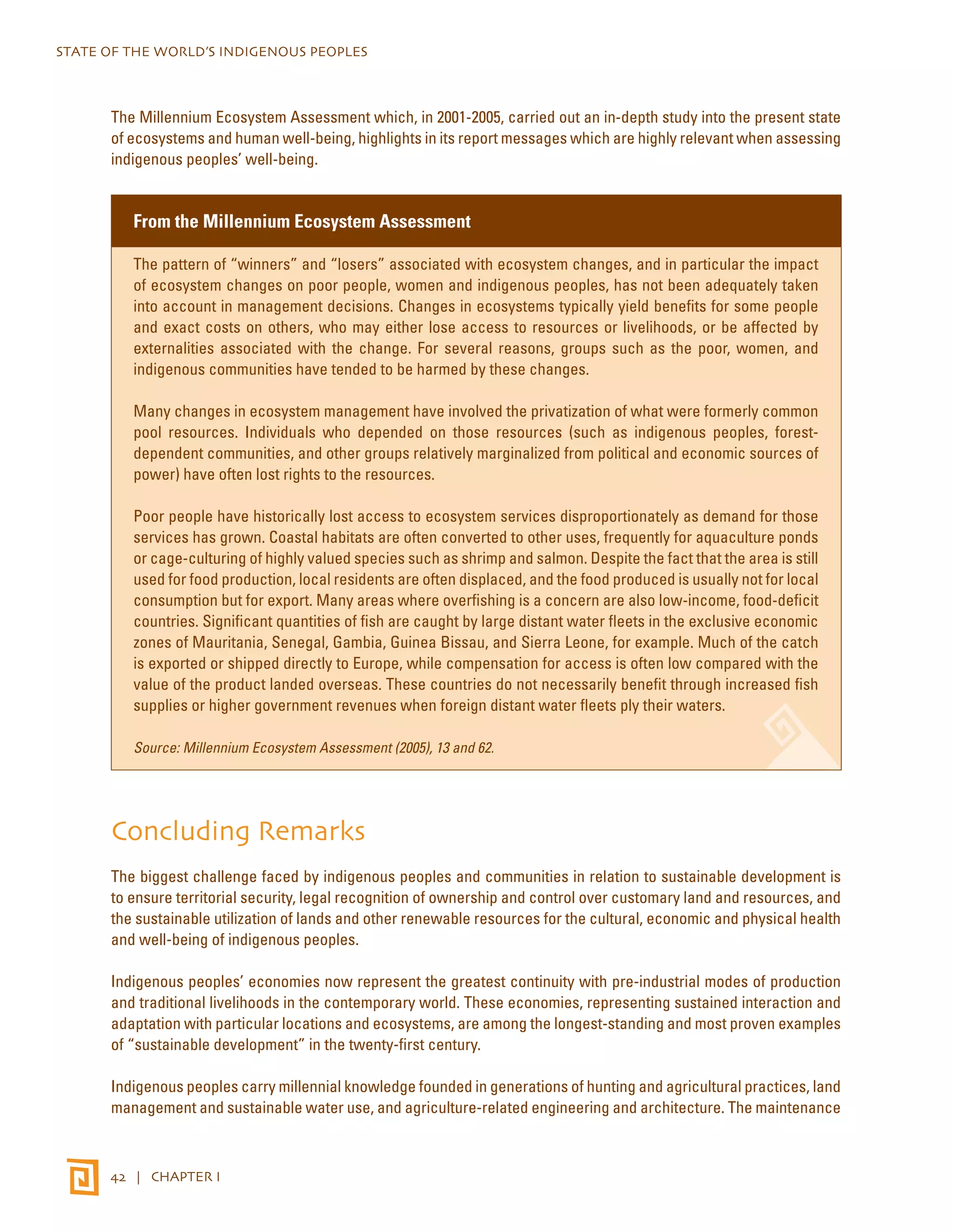 STATE OF THE WORLD’S INDIGENOUS PEOPLES 
The Millennium Ecosystem Assessment which, in 2001-2005, carried out an in-depth study into the present state 
of ecosystems and human well-being, highlights in its report messages which are highly relevant when assessing 
indigenous peoples’ well-being. 
From the Millennium Ecosystem Assessment 
The pattern of “winners” and “losers” associated with ecosystem changes, and in particular the impact 
of ecosystem changes on poor people, women and indigenous peoples, has not been adequately taken 
into account in management decisions. Changes in ecosystems typically yield benefits for some people 
and exact costs on others, who may either lose access to resources or livelihoods, or be affected by 
externalities associated with the change. For several reasons, groups such as the poor, women, and 
indigenous communities have tended to be harmed by these changes. 
Many changes in ecosystem management have involved the privatization of what were formerly common 
pool resources. Individuals who depended on those resources (such as indigenous peoples, forest-dependent 
communities, and other groups relatively marginalized from political and economic sources of 
power) have often lost rights to the resources. 
Poor people have historically lost access to ecosystem services disproportionately as demand for those 
services has grown. Coastal habitats are often converted to other uses, frequently for aquaculture ponds 
or cage-culturing of highly valued species such as shrimp and salmon. Despite the fact that the area is still 
used for food production, local residents are often displaced, and the food produced is usually not for local 
consumption but for export. Many areas where overfishing is a concern are also low-income, food-deficit 
countries. Significant quantities of fish are caught by large distant water fleets in the exclusive economic 
zones of Mauritania, Senegal, Gambia, Guinea Bissau, and Sierra Leone, for example. Much of the catch 
is exported or shipped directly to Europe, while compensation for access is often low compared with the 
value of the product landed overseas. These countries do not necessarily benefit through increased fish 
supplies or higher government revenues when foreign distant water fleets ply their waters. 
Source: Millennium Ecosystem Assessment (2005), 13 and 62. 
Concluding Remarks 
The biggest challenge faced by indigenous peoples and communities in relation to sustainable development is 
to ensure territorial security, legal recognition of ownership and control over customary land and resources, and 
the sustainable utilization of lands and other renewable resources for the cultural, economic and physical health 
and well-being of indigenous peoples. 
Indigenous peoples’ economies now represent the greatest continuity with pre-industrial modes of production 
and traditional livelihoods in the contemporary world. These economies, representing sustained interaction and 
adaptation with particular locations and ecosystems, are among the longest-standing and most proven examples 
of “sustainable development” in the twenty-first century. 
Indigenous peoples carry millennial knowledge founded in generations of hunting and agricultural practices, land 
management and sustainable water use, and agriculture-related engineering and architecture. The maintenance 
42 | CHAPTER I 
 