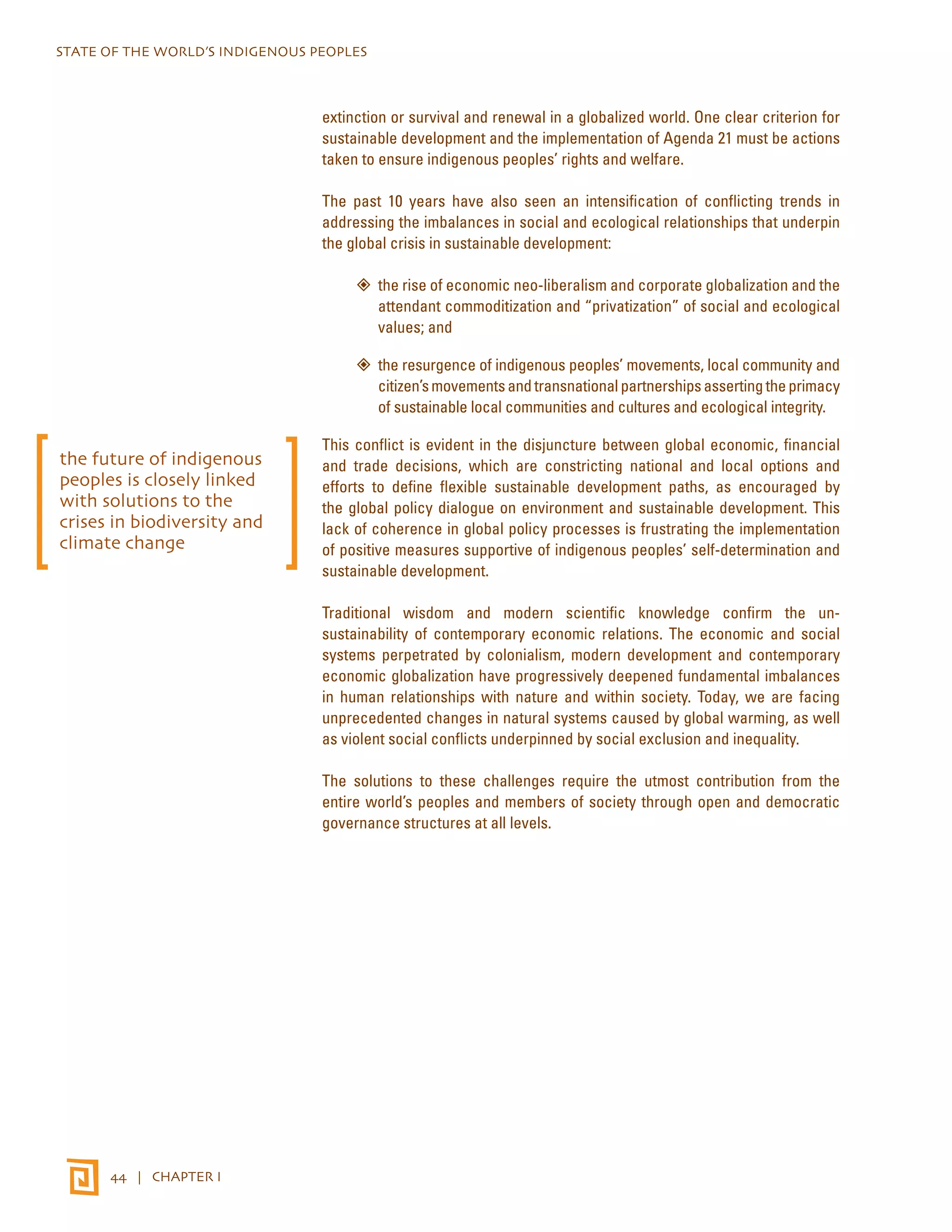 STATE OF THE WORLD’S INDIGENOUS PEOPLES 
44 | CHAPTER I 
extinction or survival and renewal in a globalized world. One clear criterion for 
sustainable development and the implementation of Agenda 21 must be actions 
taken to ensure indigenous peoples’ rights and welfare. 
The past 10 years have also seen an intensification of conflicting trends in 
addressing the imbalances in social and ecological relationships that underpin 
the global crisis in sustainable development: 
”” the rise of economic neo-liberalism and corporate globalization and the 
attendant commoditization and “privatization” of social and ecological 
values; and 
”” the resurgence of indigenous peoples’ movements, local community and 
citizen’s movements and transnational partnerships asserting the primacy 
of sustainable local communities and cultures and ecological integrity. 
This conflict is evident in the disjuncture between global economic, financial 
and trade decisions, which are constricting national and local options and 
efforts to define flexible sustainable development paths, as encouraged by 
the global policy dialogue on environment and sustainable development. This 
lack of coherence in global policy processes is frustrating the implementation 
of positive measures supportive of indigenous peoples’ self-determination and 
sustainable development. 
Traditional wisdom and modern scientific knowledge confirm the un-sustainability 
of contemporary economic relations. The economic and social 
systems perpetrated by colonialism, modern development and contemporary 
economic globalization have progressively deepened fundamental imbalances 
in human relationships with nature and within society. Today, we are facing 
unprecedented changes in natural systems caused by global warming, as well 
as violent social conflicts underpinned by social exclusion and inequality. 
The solutions to these challenges require the utmost contribution from the 
entire world’s peoples and members of society through open and democratic 
governance structures at all levels. 
the future of indigenous 
peoples is closely linked 
with solutions to the 
crises in biodiversity and 
climate change 
 