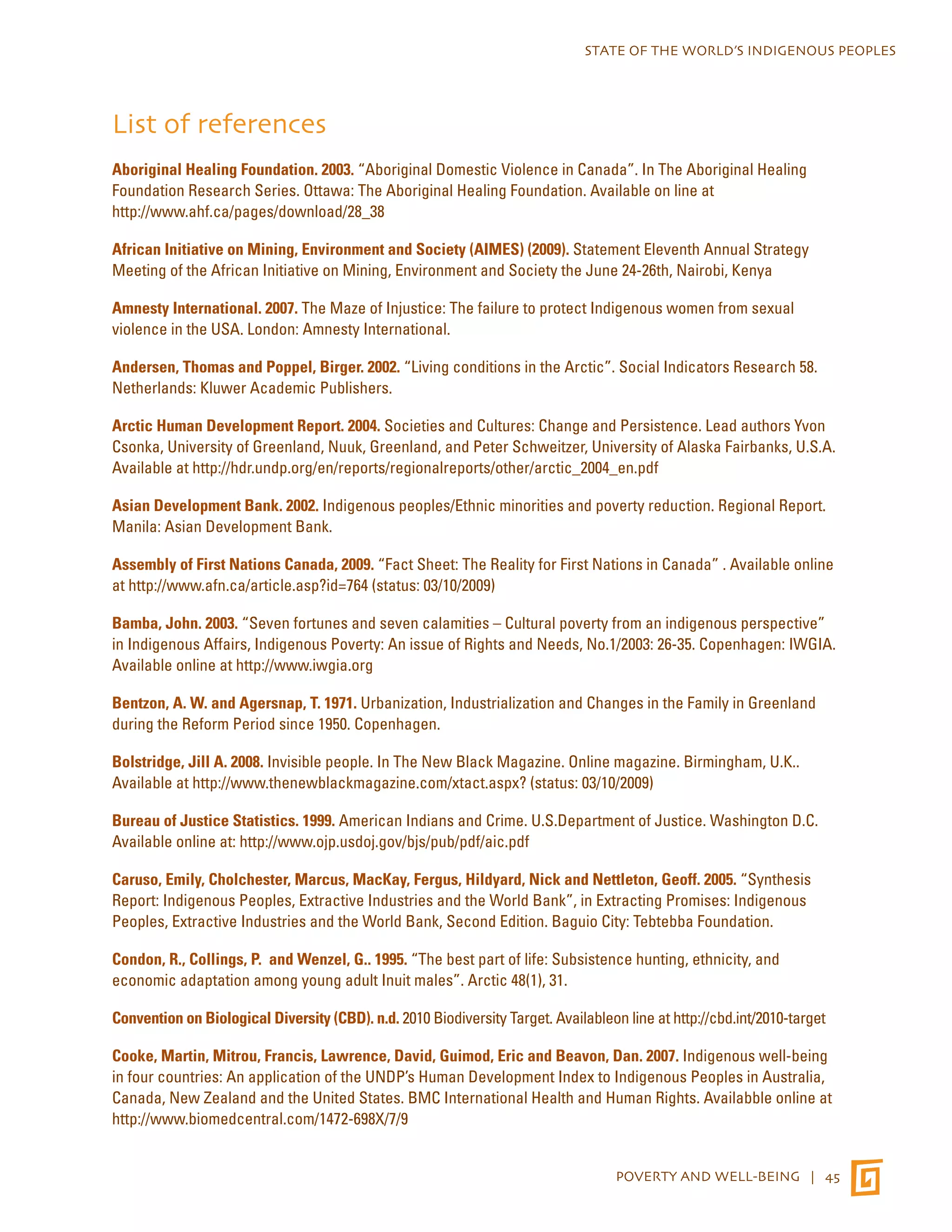 STATE OF THE WORLD’S INDIGENOUS PEOPLES 
List of references 
Aboriginal Healing Foundation. 2003. “Aboriginal Domestic Violence in Canada”. In The Aboriginal Healing 
Foundation Research Series. Ottawa: The Aboriginal Healing Foundation. Available on line at 
http://www.ahf.ca/pages/download/28_38 
African Initiative on Mining, Environment and Society (AIMES) (2009). Statement Eleventh Annual Strategy 
Meeting of the African Initiative on Mining, Environment and Society the June 24-26th, Nairobi, Kenya 
Amnesty International. 2007. The Maze of Injustice: The failure to protect Indigenous women from sexual 
violence in the USA. London: Amnesty International. 
Andersen, Thomas and Poppel, Birger. 2002. “Living conditions in the Arctic”. Social Indicators Research 58. 
Netherlands: Kluwer Academic Publishers. 
Arctic Human Development Report. 2004. Societies and Cultures: Change and Persistence. Lead authors Yvon 
Csonka, University of Greenland, Nuuk, Greenland, and Peter Schweitzer, University of Alaska Fairbanks, U.S.A. 
Available at http://hdr.undp.org/en/reports/regionalreports/other/arctic_2004_en.pdf 
Asian Development Bank. 2002. Indigenous peoples/Ethnic minorities and poverty reduction. Regional Report. 
Manila: Asian Development Bank. 
Assembly of First Nations Canada, 2009. “Fact Sheet: The Reality for First Nations in Canada” . Available online 
at http://www.afn.ca/article.asp?id=764 (status: 03/10/2009) 
Bamba, John. 2003. “Seven fortunes and seven calamities – Cultural poverty from an indigenous perspective” 
in Indigenous Affairs, Indigenous Poverty: An issue of Rights and Needs, No.1/2003: 26-35. Copenhagen: IWGIA. 
Available online at http://www.iwgia.org 
Bentzon, A. W. and Agersnap, T. 1971. Urbanization, Industrialization and Changes in the Family in Greenland 
during the Reform Period since 1950. Copenhagen. 
Bolstridge, Jill A. 2008. Invisible people. In The New Black Magazine. Online magazine. Birmingham, U.K.. 
Available at http://www.thenewblackmagazine.com/xtact.aspx? (status: 03/10/2009) 
Bureau of Justice Statistics. 1999. American Indians and Crime. U.S.Department of Justice. Washington D.C. 
Available online at: http://www.ojp.usdoj.gov/bjs/pub/pdf/aic.pdf 
Caruso, Emily, Cholchester, Marcus, MacKay, Fergus, Hildyard, Nick and Nettleton, Geoff. 2005. “Synthesis 
Report: Indigenous Peoples, Extractive Industries and the World Bank”, in Extracting Promises: Indigenous 
Peoples, Extractive Industries and the World Bank, Second Edition. Baguio City: Tebtebba Foundation. 
Condon, R., Collings, P. and Wenzel, G.. 1995. “The best part of life: Subsistence hunting, ethnicity, and 
economic adaptation among young adult Inuit males”. Arctic 48(1), 31. 
Convention on Biological Diversity (CBD). n.d. 2010 Biodiversity Target. Availableon line at http://cbd.int/2010-target 
Cooke, Martin, Mitrou, Francis, Lawrence, David, Guimod, Eric and Beavon, Dan. 2007. Indigenous well-being 
in four countries: An application of the UNDP’s Human Development Index to Indigenous Peoples in Australia, 
Canada, New Zealand and the United States. BMC International Health and Human Rights. Availabble online at 
http://www.biomedcentral.com/1472-698X/7/9 
POVERTY AND WELL-BEING | 45 
 