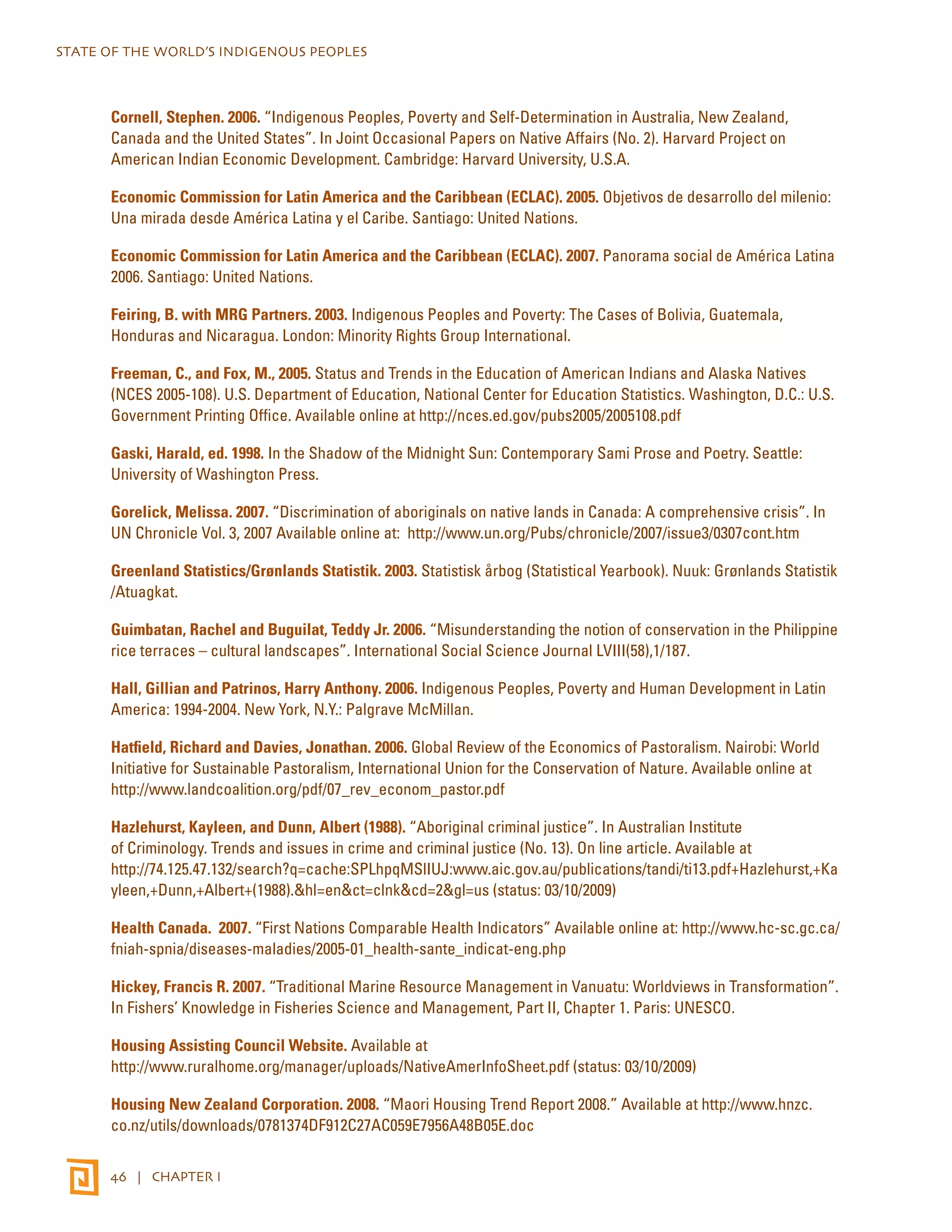 STATE OF THE WORLD’S INDIGENOUS PEOPLES 
Cornell, Stephen. 2006. “Indigenous Peoples, Poverty and Self-Determination in Australia, New Zealand, 
Canada and the United States”. In Joint Occasional Papers on Native Affairs (No. 2). Harvard Project on 
American Indian Economic Development. Cambridge: Harvard University, U.S.A. 
Economic Commission for Latin America and the Caribbean (ECLAC). 2005. Objetivos de desarrollo del milenio: 
Una mirada desde América Latina y el Caribe. Santiago: United Nations. 
Economic Commission for Latin America and the Caribbean (ECLAC). 2007. Panorama social de América Latina 
2006. Santiago: United Nations. 
Feiring, B. with MRG Partners. 2003. Indigenous Peoples and Poverty: The Cases of Bolivia, Guatemala, 
Honduras and Nicaragua. London: Minority Rights Group International. 
Freeman, C., and Fox, M., 2005. Status and Trends in the Education of American Indians and Alaska Natives 
(NCES 2005-108). U.S. Department of Education, National Center for Education Statistics. Washington, D.C.: U.S. 
Government Printing Office. Available online at http://nces.ed.gov/pubs2005/2005108.pdf 
Gaski, Harald, ed. 1998. In the Shadow of the Midnight Sun: Contemporary Sami Prose and Poetry. Seattle: 
University of Washington Press. 
Gorelick, Melissa. 2007. “Discrimination of aboriginals on native lands in Canada: A comprehensive crisis”. In 
UN Chronicle Vol. 3, 2007 Available online at: http://www.un.org/Pubs/chronicle/2007/issue3/0307cont.htm 
Greenland Statistics/Grønlands Statistik. 2003. Statistisk årbog (Statistical Yearbook). Nuuk: Grønlands Statistik 
/Atuagkat. 
Guimbatan, Rachel and Buguilat, Teddy Jr. 2006. “Misunderstanding the notion of conservation in the Philippine 
rice terraces – cultural landscapes”. International Social Science Journal LVIII(58),1/187. 
Hall, Gillian and Patrinos, Harry Anthony. 2006. Indigenous Peoples, Poverty and Human Development in Latin 
America: 1994-2004. New York, N.Y.: Palgrave McMillan. 
Hatfield, Richard and Davies, Jonathan. 2006. Global Review of the Economics of Pastoralism. Nairobi: World 
Initiative for Sustainable Pastoralism, International Union for the Conservation of Nature. Available online at 
http://www.landcoalition.org/pdf/07_rev_econom_pastor.pdf 
Hazlehurst, Kayleen, and Dunn, Albert (1988). “Aboriginal criminal justice”. In Australian Institute 
of Criminology. Trends and issues in crime and criminal justice (No. 13). On line article. Available at 
http://74.125.47.132/search?q=cache:SPLhpqMSlIUJ:www.aic.gov.au/publications/tandi/ti13.pdf+Hazlehurst,+Ka 
yleen,+Dunn,+Albert+(1988).&hl=en&ct=clnk&cd=2&gl=us (status: 03/10/2009) 
Health Canada. 2007. “First Nations Comparable Health Indicators” Available online at: http://www.hc-sc.gc.ca/ 
fniah-spnia/diseases-maladies/2005-01_health-sante_indicat-eng.php 
Hickey, Francis R. 2007. “Traditional Marine Resource Management in Vanuatu: Worldviews in Transformation”. 
In Fishers’ Knowledge in Fisheries Science and Management, Part II, Chapter 1. Paris: UNESCO. 
Housing Assisting Council Website. Available at 
http://www.ruralhome.org/manager/uploads/NativeAmerInfoSheet.pdf (status: 03/10/2009) 
Housing New Zealand Corporation. 2008. “Maori Housing Trend Report 2008.” Available at http://www.hnzc. 
co.nz/utils/downloads/0781374DF912C27AC059E7956A48B05E.doc 
46 | CHAPTER I 
 