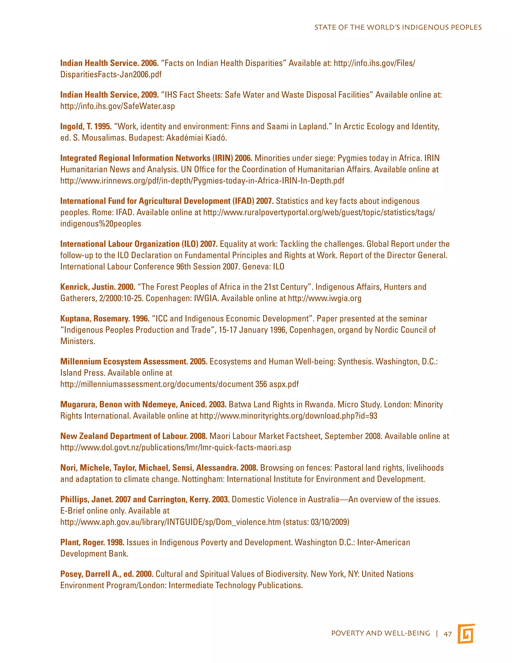 STATE OF THE WORLD’S INDIGENOUS PEOPLES 
Indian Health Service. 2006. “Facts on Indian Health Disparities” Available at: http://info.ihs.gov/Files/ 
DisparitiesFacts-Jan2006.pdf 
Indian Health Service, 2009. “IHS Fact Sheets: Safe Water and Waste Disposal Facilities” Available online at: 
http://info.ihs.gov/SafeWater.asp 
Ingold, T. 1995. “Work, identity and environment: Finns and Saami in Lapland.” In Arctic Ecology and Identity, 
ed. S. Mousalimas. Budapest: Akadémiai Kiadó. 
Integrated Regional Information Networks (IRIN) 2006. Minorities under siege: Pygmies today in Africa. IRIN 
Humanitarian News and Analysis. UN Office for the Coordination of Humanitarian Affairs. Available online at 
http://www.irinnews.org/pdf/in-depth/Pygmies-today-in-Africa-IRIN-In-Depth.pdf 
International Fund for Agricultural Development (IFAD) 2007. Statistics and key facts about indigenous 
peoples. Rome: IFAD. Available online at http://www.ruralpovertyportal.org/web/guest/topic/statistics/tags/ 
indigenous%20peoples 
International Labour Organization (ILO) 2007. Equality at work: Tackling the challenges. Global Report under the 
follow-up to the ILO Declaration on Fundamental Principles and Rights at Work. Report of the Director General. 
International Labour Conference 96th Session 2007. Geneva: ILO 
Kenrick, Justin. 2000. “The Forest Peoples of Africa in the 21st Century”. Indigenous Affairs, Hunters and 
Gatherers, 2/2000:10-25. Copenhagen: IWGIA. Available online at http://www.iwgia.org 
Kuptana, Rosemary. 1996. “ICC and Indigenous Economic Development”. Paper presented at the seminar 
“Indigenous Peoples Production and Trade”, 15-17 January 1996, Copenhagen, organd by Nordic Council of 
Ministers. 
Millennium Ecosystem Assessment. 2005. Ecosystems and Human Well-being: Synthesis. Washington, D.C.: 
Island Press. Available online at 
http://millenniumassessment.org/documents/document 356 aspx.pdf 
Mugarura, Benon with Ndemeye, Aniced. 2003. Batwa Land Rights in Rwanda. Micro Study. London: Minority 
Rights International. Available online at http://www.minorityrights.org/download.php?id=93 
New Zealand Department of Labour. 2008. Maori Labour Market Factsheet, September 2008. Available online at 
http://www.dol.govt.nz/publications/lmr/lmr-quick-facts-maori.asp 
Nori, Michele, Taylor, Michael, Sensi, Alessandra. 2008. Browsing on fences: Pastoral land rights, livelihoods 
and adaptation to climate change. Nottingham: International Institute for Environment and Development. 
Phillips, Janet. 2007 and Carrington, Kerry. 2003. Domestic Violence in Australia—An overview of the issues. 
E-Brief online only. Available at 
http://www.aph.gov.au/library/INTGUIDE/sp/Dom_violence.htm (status: 03/10/2009) 
Plant, Roger. 1998. Issues in Indigenous Poverty and Development. Washington D.C.: Inter-American 
Development Bank. 
Posey, Darrell A., ed. 2000. Cultural and Spiritual Values of Biodiversity. New York, NY: United Nations 
Environment Program/London: Intermediate Technology Publications. 
POVERTY AND WELL-BEING | 47 
 