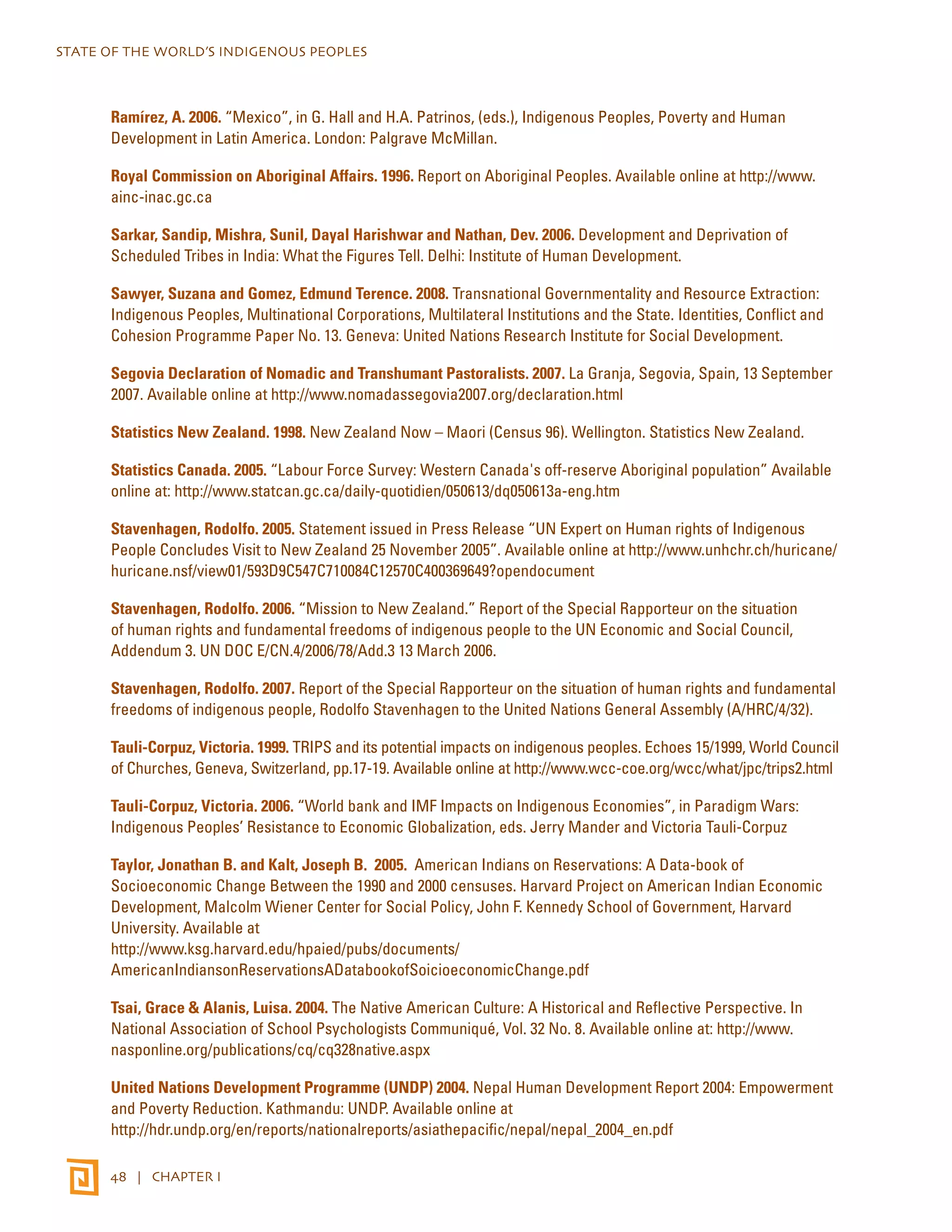 STATE OF THE WORLD’S INDIGENOUS PEOPLES 
Ramírez, A. 2006. “Mexico”, in G. Hall and H.A. Patrinos, (eds.), Indigenous Peoples, Poverty and Human 
Development in Latin America. London: Palgrave McMillan. 
Royal Commission on Aboriginal Affairs. 1996. Report on Aboriginal Peoples. Available online at http://www. 
ainc-inac.gc.ca 
Sarkar, Sandip, Mishra, Sunil, Dayal Harishwar and Nathan, Dev. 2006. Development and Deprivation of 
Scheduled Tribes in India: What the Figures Tell. Delhi: Institute of Human Development. 
Sawyer, Suzana and Gomez, Edmund Terence. 2008. Transnational Governmentality and Resource Extraction: 
Indigenous Peoples, Multinational Corporations, Multilateral Institutions and the State. Identities, Conflict and 
Cohesion Programme Paper No. 13. Geneva: United Nations Research Institute for Social Development. 
Segovia Declaration of Nomadic and Transhumant Pastoralists. 2007. La Granja, Segovia, Spain, 13 September 
2007. Available online at http://www.nomadassegovia2007.org/declaration.html 
Statistics New Zealand. 1998. New Zealand Now – Maori (Census 96). Wellington. Statistics New Zealand. 
Statistics Canada. 2005. “Labour Force Survey: Western Canada's off-reserve Aboriginal population” Available 
online at: http://www.statcan.gc.ca/daily-quotidien/050613/dq050613a-eng.htm 
Stavenhagen, Rodolfo. 2005. Statement issued in Press Release “UN Expert on Human rights of Indigenous 
People Concludes Visit to New Zealand 25 November 2005”. Available online at http://www.unhchr.ch/huricane/ 
huricane.nsf/view01/593D9C547C710084C12570C400369649?opendocument 
Stavenhagen, Rodolfo. 2006. “Mission to New Zealand.” Report of the Special Rapporteur on the situation 
of human rights and fundamental freedoms of indigenous people to the UN Economic and Social Council, 
Addendum 3. UN DOC E/CN.4/2006/78/Add.3 13 March 2006. 
Stavenhagen, Rodolfo. 2007. Report of the Special Rapporteur on the situation of human rights and fundamental 
freedoms of indigenous people, Rodolfo Stavenhagen to the United Nations General Assembly (A/HRC/4/32). 
Tauli-Corpuz, Victoria. 1999. TRIPS and its potential impacts on indigenous peoples. Echoes 15/1999, World Council 
of Churches, Geneva, Switzerland, pp.17-19. Available online at http://www.wcc-coe.org/wcc/what/jpc/trips2.html 
Tauli-Corpuz, Victoria. 2006. “World bank and IMF Impacts on Indigenous Economies”, in Paradigm Wars: 
Indigenous Peoples’ Resistance to Economic Globalization, eds. Jerry Mander and Victoria Tauli-Corpuz 
Taylor, Jonathan B. and Kalt, Joseph B. 2005. American Indians on Reservations: A Data-book of 
Socioeconomic Change Between the 1990 and 2000 censuses. Harvard Project on American Indian Economic 
Development, Malcolm Wiener Center for Social Policy, John F. Kennedy School of Government, Harvard 
University. Available at 
http://www.ksg.harvard.edu/hpaied/pubs/documents/ 
AmericanIndiansonReservationsADatabookofSoicioeconomicChange.pdf 
Tsai, Grace & Alanis, Luisa. 2004. The Native American Culture: A Historical and Reflective Perspective. In 
National Association of School Psychologists Communiqué, Vol. 32 No. 8. Available online at: http://www. 
nasponline.org/publications/cq/cq328native.aspx 
United Nations Development Programme (UNDP) 2004. Nepal Human Development Report 2004: Empowerment 
and Poverty Reduction. Kathmandu: UNDP. Available online at 
http://hdr.undp.org/en/reports/nationalreports/asiathepacific/nepal/nepal_2004_en.pdf 
48 | CHAPTER I 
 